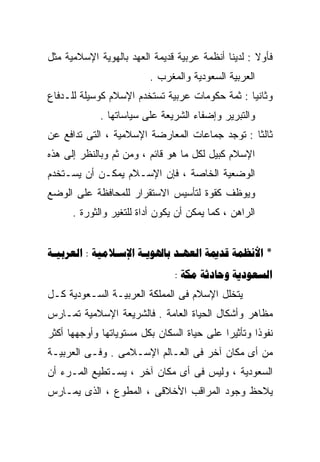 ‫ﻓﺄﻭﻻ : ﻟﺩﻴﻨﺎ ﺃﻨﻅﻤﺔ ﻋﺭﺒﻴﺔ ﻗﺩﻴﻤﺔ ﺍﻟﻌﻬﺩ ﺒﺎﻟﻬﻭﻴﺔ ﺍﻹﺴﻼﻤﻴﺔ ﻤﺜل‬
                                                    ‫ﹰ‬
                         ‫ﺍﻟﻌﺭﺒﻴﺔ ﺍﻟﺴﻌﻭﺩﻴﺔ ﻭﺍﻟﻤﻐﺭﺏ .‬
‫ﻭﺜﺎﻨﻴﺎ : ﺜﻤﺔ ﺤﻜﻭﻤﺎﺕ ﻋﺭﺒﻴﺔ ﺘﺴﺘﺨﺩﻡ ﺍﻹﺴﻼﻡ ﻜﻭﺴﻴﻠﺔ ﻟﻠـﺩﻓﺎﻉ‬
                                               ‫ﹰ‬
             ‫ﻭﺍﻟﺘﺒﺭﻴﺭ ﻭﺇﻀﻔﺎﺀ ﺍﻟﺸﺭﻴﻌﺔ ﻋﻠﻰ ﺴﻴﺎﺴﺎﺘﻬﺎ .‬
‫ﺜﺎﻟﺜﺎ : ﺘﻭﺠﺩ ﺠﻤﺎﻋﺎﺕ ﺍﻟﻤﻌﺎﺭﻀﺔ ﺍﻹﺴﻼﻤﻴﺔ ، ﺍﻟﺘﻰ ﺘﺩﺍﻓﻊ ﻋﻥ‬
                                               ‫ﹰ‬
‫ﺍﻹﺴﻼﻡ ﻜﺒﻴل ﻟﻜل ﻤﺎ ﻫﻭ ﻗﺎﺌﻡ ، ﻭﻤﻥ ﺜﻡ ﻭﺒﺎﻟﻨﻅﺭ ﺇﻟﻰ ﻫﺫﻩ‬
‫ﺍﻟﻭﻀﻌﻴﺔ ﺍﻟﺨﺎﺼﺔ ، ﻓﺈﻥ ﺍﻹﺴـﻼﻡ ﻴﻤﻜـﻥ ﺃﻥ ﻴﺴـﺘﺨﺩﻡ‬
‫ﻭﻴﻭﻅﻑ ﻜﻘﻭﺓ ﻟﺘﺄﺴﻴﺱ ﺍﻻﺴﺘﻘﺭﺍﺭ ﻟﻠﻤﺤﺎﻓﻅﺔ ﻋﻠﻰ ﺍﻟﻭﻀﻊ‬
      ‫ﺍﻟﺭﺍﻫﻥ ، ﻜﻤﺎ ﻴﻤﻜﻥ ﺃﻥ ﻴﻜﻭﻥ ﺃﺩﺍﺓ ﻟﻠﺘﻐﻴﺭ ﻭﺍﻟﺜﻭﺭﺓ .‬


‫* ‪ :     ‬‬
                                ‫‪:   ‬‬
‫ﻴﺘﺨﻠل ﺍﻹﺴﻼﻡ ﻓﻰ ﺍﻟﻤﻤﻠﻜﺔ ﺍﻟﻌﺭﺒﻴـﺔ ﺍﻟﺴـﻌﻭﺩﻴﺔ ﻜـل‬
‫ﻤﻅﺎﻫﺭ ﻭﺃﺸﻜﺎل ﺍﻟﺤﻴﺎﺓ ﺍﻟﻌﺎﻤﺔ . ﻓﺎﻟﺸﺭﻴﻌﺔ ﺍﻹﺴﻼﻤﻴﺔ ﺘﻤـﺎﺭﺱ‬
‫ﻨﻔﻭﺫﺍ ﻭﺘﺄﺜﻴﺭﺍ ﻋﻠﻰ ﺤﻴﺎﺓ ﺍﻟﺴﻜﺎﻥ ﺒﻜل ﻤﺴﺘﻭﻴﺎﺘﻬﺎ ﻭﺃﻭﺠﻬﻬﺎ ﺃﻜﺜﺭ‬
                                           ‫ﹰ‬       ‫ﹰ‬
‫ﻤﻥ ﺃﻯ ﻤﻜﺎﻥ ﺁﺨﺭ ﻓﻰ ﺍﻟﻌـﺎﻟﻡ ﺍﻹﺴـﻼﻤﻰ . ﻭﻓـﻰ ﺍﻟﻌﺭﺒﻴـﺔ‬
‫ﺍﻟﺴﻌﻭﺩﻴﺔ ، ﻭﻟﻴﺱ ﻓﻰ ﺃﻯ ﻤﻜﺎﻥ ﺁﺨﺭ ، ﻴﺴـﺘﻁﻴﻊ ﺍﻟﻤـﺭﺀ ﺃﻥ‬
‫ﻴﻼﺤﻅ ﻭﺠﻭﺩ ﺍﻟﻤﺭﺍﻗﺏ ﺍﻷﺨﻼﻗﻰ ، ﺍﻟﻤﻁﻭﻉ ، ﺍﻟﺫﻯ ﻴﻤـﺎﺭﺱ‬
 