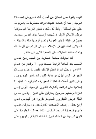 ‫ﻨﻔﻭﺫﻩ ﺒﺎﻟﻘﻭﺓ ﻋﻠﻰ ﺍﻟﺴﻜﺎﻥ ﻤﻥ ﺃﺠـل ﺃﺩﺍﺀ ﻓـﺭﻭﺽ ﺍﻟﺼـﻼﺓ‬
‫ﺍﻟﻴﻭﻤﻴﺔ . ﻜﻤﺎ ﺃﻥ ﻜﻠﻤﺎﺕ ﺍﻟﺸﻬﺎﺩﺓ ﻨﺭﺍﻫﺎ ﻤﺨﻁﻭﻁـﺔ ﺒﺎﻟﻌﺭﺒﻴـﺔ‬
‫ﻋﻠﻰ ﻋﻠﻡ ﺍﻟﻤﻤﻠﻜﺔ . ﻭﻗﺒل ﻜل ﺫﻟﻙ ، ﺘﻌﺘﺒﺭ ﺍﻟﻌﺭﺒﻴﺔ ﺍﻟﺴـﻌﻭﺩﻴﺔ‬
‫ﻤﻭﻁﻥ ﺍﻹﺴﻼﻡ ﺍﻷﻭل ﺇﺫ ﺸﻬﺩﺕ ﺃﺭﻀﻬﺎ ﻤﻭﻟﺩ ﺍﻟﻨﺒـﻰ ﻤﺤﻤـﺩ‬
‫)ﺹ( ﻓﻰ ﻗﺒﻴﻠﺔ ﻗﺭﻴﺵ ﺍﻟﻌﺭﺒﻴﺔ ﻭﺘﻀﻡ ﺃﺭﻀﻬﺎ ﻤﻜﺔ ﻭﺍﻟﻤﺩﻴﻨﺔ ،‬
‫ﺍﻟﻤﺩﻴﻨﺘﻴﻥ ﺍﻟﻤﻘﺩﺴﺘﻴﻥ ﻓﻰ ﺍﻹﺴﻼﻡ ، ﻭﻋﻠﻰ ﺍﻟﺭﻏﻡ ﻤﻥ ﻜل ﺫﻟـﻙ‬
       ‫ﻭﻗﻌﺕ ﺤﺎﺩﺜﺔ ﺍﻻﺴﺘﻴﻼﺀ ﻋﻠﻰ ﺍﻟﻤﺴﺠﺩ ﺍﻟﻜﺒﻴﺭ ﻓﻰ ﻤﻜﺔ .‬
‫ﻟﻘﺩ ﺍﺴﺘﻭﻟﺕ ﺠﻤﺎﻋﺔ ﻋﺴﻜﺭﻴﺔ ﻤﻥ ﺍﻟﻤﺘﻤـﺭﺩﻴﻥ ﻋﻠـﻰ‬
‫ﺍﻟﻤﺴﺠﺩ ﺒﻌﺩ ﺍﻟﺴﺎﻋﺔ ﺍﻟﺭﺍﺒﻌﺔ ﺼﺒﺎﺤﺎ ﻴﻭﻡ ٠٢ ﻨﻭﻓﻤﺒﺭ ﻤﻥ ﻋـﺎﻡ‬
                      ‫ﹰ‬
‫٩٧٩١ﻡ ﻭﺍﺤﺘل ﺍﻟﻐﺯﺍﺓ ﺃﻋﻅﻡ ﺍﻷﻤﺎﻜﻥ ﺘﻘﺩﻴﺴـﺎ ﻋﻨـﺩ ﺼـﻼﺓ‬
          ‫ﹰ‬
‫ﺍﻟﻔﺠﺭ ﻓﻰ ﺍﻟﻴﻭﻡ ﺍﻷﻭل ﻤﻥ ﺒﺩﺍﻴﺔ ﺍﻟﻘﺭﻥ ﺍﻟﺨـﺎﻤﺱ ﺍﻟﻬﺠـﺭﻯ .‬
‫ﻭﻋﻠﻰ ﺍﻟﻔﻭﺭ ﺃﻏﻠﻘﺕ ﺍﻟﺴﻠﻁﺎﺕ ﺍﻟﺴﻌﻭﺩﻴﺔ ﻤﻜﺔ ﻭﻓﺭﻀﺕ ﺘﻌﺘﻴﻤـﺎ‬
‫ﹰ‬
‫ﺇﻋﻼﻤﻴﺎ ﻋﻠﻰ ﺍﻟﻭﺍﻗﻌﺔ ﻭﺃﺸﺎﺭﺕ ﺍﻟﺘﻘﺎﺭﻴﺭ ﺍﻟﺭﺴﻤﻴﺔ ﺍﻷﻭﻟﻰ ﺇﻟـﻰ‬
                                               ‫ﹰ‬
‫ﺍﻟﻐﺯﺍﺓ ﺒﻭﺼﻔﻬﻡ ﺨﺎﺭﺠﻴﻥ ﻭﻤﺎﺭﻗﻴﻥ ﻋﻠﻰ ﺍﻟﺩﻴﻥ . ﻭﻓـﻰ ﻨﻔـﺱ‬
‫ﺍﻟﻠﻴﻠﺔ ﻋﺭﺽ ﺍﻟﺘﻠﻴﻔﺯﻴﻭﻥ ﺍﻟﺴﻌﻭﺩﻯ ﺘﻘﺭﻴﺭﺍ ﻋﻥ ﺍﻟﻬﺠـﻭﻡ ﻓـﻰ‬
               ‫ﹰ‬
‫ﺃﺭﺒﻊ ﺠﻤل . ﻭﺼﻑ ﺍﻟﻤﻬﺎﺠﻤﻴﻥ ﻜﻤﺭﺘـﺩﻴﻥ ﻭﻤـﺎﺭﻗﻴﻥ ﻋﻠـﻰ‬
‫ﻀﺭﻭﺭﺓ ﺤﻤﺎﻴﺔ ﺍﻟﻤﺴﺠﺩ ﺍﻟﻤﻘﺩﺱ . ﻜﻤﺎ ﺤﺼﻠﺕ ﺍﻟﺤﻜﻭﻤﺔ ﻋﻠﻰ‬
‫ﻓﺘﻭﻯ ﺸﺭﻋﻴﺔ ﻤﻥ ﺍﻟﻌﻠﻤﺎﺀ ﺘﺠﻴﺯ ﺍﺴﺘﺨﺩﺍﻡ ﺍﻟﻘﻭﺓ ﻓﻰ ﺍﻟﻬﺠﻭﻡ ﻋﻠﻰ‬
 