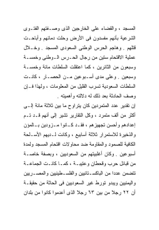 ‫ﺍﻟﻤﺴﺠﺩ ، ﻭﺍﻟﻘﻀﺎﺀ ﻋﻠﻰ ﺍﻟﺨﺎﺭﺠﻴﻥ ﺍﻟﺫﻯ ﻭﺼـﻔﺘﻬﻡ ﺍﻟﻔﺘـﻭﻯ‬
‫ﺍﻟﺸﺭﻋﻴﺔ ﺒﺄﻨﻬﻡ ﻤﻔﺴﺩﻭﻥ ﻓﻰ ﺍﻷﺭﺽ ﻭﺤﻠﺕ ﺩﻤﺎﺌﻬﻡ ﻭﺃﺒﺎﺤـﺕ‬
‫ﻗﺘﻠﻬﻡ . ﻭﻫﺎﺠﻡ ﺍﻟﺤﺭﺱ ﺍﻟﻭﻁﻨﻰ ﺍﻟﺴﻌﻭﺩﻯ ﺍﻟﻤﺴﺠﺩ . ﻭﺨـﻼل‬
‫ﻋﻤﻠﻴﺔ ﺍﻻﻗﺘﺤﺎﻡ ﺴﺘﻴﻥ ﻤﻥ ﺭﺠﺎل ﺍﻟﺤـﺭﺱ ﺍﻟـﻭﻁﻨﻰ ﻭﺨﻤﺴـﺔ‬
‫ﻭﺴﺒﻌﻭﻥ ﻤﻥ ﺍﻟﺜﺎﺌﺭﻴﻥ ، ﻜﻤﺎ ﺍﻋﺘﻘﻠﺕ ﺍﻟﺴﻠﻁﺎﺕ ﻤﺎﺌﺔ ﻭﺨﻤﺴـﺔ‬
‫ﻭﺴﺒﻌﻴﻥ . ﻭﻋﻠﻰ ﻤﺩﻯ ﺃﺴـﺒﻭﻋﻴﻥ ﻤـﻥ ﺍﻟﺤﺼـﺎﺭ ، ﻜﺎﻨـﺕ‬
‫ﺍﻟﺴﻠﻁﺎﺕ ﺍﻟﺴﻌﻭﺩﻴﺔ ﺘﺴﺭﺏ ﺍﻟﻘﻠﻴل ﻤﻥ ﺍﻟﻤﻌﻠﻭﻤﺎﺕ ، ﻭﻟﻬﺫﺍ ﻓـﺈﻥ‬
                ‫ﻭﺼﻑ ﺍﻟﺤﺎﺩﺜﺔ ﺒﻌﺩ ﺫﻟﻙ ﻟﻪ ﺩﻻﻟﺘﻪ ﻭﺃﻫﻤﻴﺘﻪ .‬
‫ﺇﻥ ﺘﻘﺩﻴﺭ ﻋﺩﺩ ﺍﻟﻤﺘﻤﺭﺩﻴﻥ ﻜﺎﻥ ﻴﺘﺭﺍﻭﺡ ﻤﺎ ﺒﻴﻥ ﺜﻼﺜﺔ ﻤﺎﺌﺔ ﺇﻟـﻰ‬
‫ﺃﻜﺜﺭ ﻤﻥ ﺃﻟﻑ ﻤﺘﻤﺭﺩ ، ﻭﻜل ﺍﻟﺘﻘﺎﺭﻴﺭ ﺘﺸﻴﺭ ﺇﻟﻰ ﺃﻨﻬﻡ ﻗـﺩ ﺘـﻡ‬
‫ﺇﻋﺩﺍﺩﻫﻡ ﻭﺃﺤﺴﻥ ﺘﺠﻬﻴﺯﻫﻡ ، ﻓﻘـﺩ ﻜـﺎﻨﻭﺍ ﻤـﺯﻭﺩﻴﻥ ﺒـﺎﻟﻤﺅﻥ‬
‫ﻭﺍﻟﺫﺨﻴﺭﺓ ﻟﻼﺴﺘﻤﺭﺍﺭ ﺜﻼﺜﺔ ﺃﺴﺎﺒﻴﻊ ، ﻭﻜﺎﻨﺕ ﻟـﺩﻴﻬﻡ ﺍﻷﺴـﻠﺤﺔ‬
‫ﺍﻟﻜﺎﻓﻴﺔ ﻟﻠﺼﻤﻭﺩ ﻭﺍﻟﻤﻘﺎﻭﻤﺔ ﻀﺩ ﻤﺤﺎﻭﻻﺕ ﺍﻗﺘﺤﺎﻡ ﺍﻟﻤﺴﺠﺩ ﻭﻟﻤﺩﺓ‬
‫ﺃﺴﺒﻭﻋﻴﻥ . ﻭﻜﺎﻥ ﺃﻏﻠﺒﻴﺘﻬﻡ ﻤﻥ ﺍﻟﺴﻌﻭﺩﻴﻴﻥ ، ﻭﺒﺼﻔﺔ ﺨﺎﺼـﺔ‬
‫ﻤﻥ ﻗﺒﺎﺌل ﺤﺭﺏ ﻭﻗﺤﻁﺎﻥ ﻭﻋﺘﻴﺒـﺔ ، ﻜﻤـﺎ ﻜﺎﻨـﺕ ﺍﻟﺠﻤﺎﻋـﺔ‬
‫ﺘﺘﻀﻤﻥ ﻋﺩﺩﺍ ﻤﻥ ﺍﻟﺒﺎﻜﺴـﺘﺎﻨﻴﻴﻥ ﻭﺍﻟﻔﻠﺴـﻁﻴﻨﻴﻴﻥ ﻭﺍﻟﻤﺼـﺭﻴﻴﻥ‬
                                          ‫ﹰ‬
‫ﻭﺍﻟﻴﻤﻨﻴﻴﻥ ﻭﻴﺒﺩﻭ ﺘﻭﺭﻁ ﻏﻴﺭ ﺍﻟﺴﻌﻭﺩﻴﻴﻥ ﻓﻰ ﺍﻟﺤﺎﺜﺔ ﻤﻥ ﺤﻘﻴﻘـﺔ‬
‫ﺃﻥ ٢٢ ﺭﺠﻼ ﻤﻥ ﺒﻴﻥ ٣٦ ﺭﺠﻼ ﺍﻟﺫﻯ ﺃﻋﺩﻤﻭﺍ ﻜﺎﻨﻭﺍ ﻤﻥ ﺒﻠﺩﺍﻥ‬
                           ‫ﹰ‬             ‫ﹰ‬
 