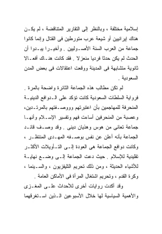 ‫ﺇﺴﻼﻤﻴﺔ ﻤﺨﺘﻠﻔﺔ ، ﻭﺒﺎﻟﻨﻅﺭ ﺇﻟﻰ ﺍﻟﺘﻘﺎﺭﻴﺭ ﺍﻟﻤﺘﻨﺎﻗﻀﺔ ، ﻟﻡ ﻴﻜـﻥ‬
‫ﻫﻨﺎﻙ ﺇﻴﺭﺍﻨﻴﻴﻥ ﺃﻭ ﺸﻴﻌﺔ ﻋﺭﺏ ﻤﺘﻭﺭﻁﻴﻥ ﻓﻰ ﺍﻟﻘﺘﺎل ﻭﺇﻨﻤﺎ ﻜﺎﻨﻭﺍ‬
‫ﺠﻤﺎﻋﺔ ﻤﻥ ﺍﻟﻌﺭﺏ ﺍﻟﺴﻨﺔ ﺍﻷﺼـﻭﻟﻴﻴﻥ . ﻭﺃﺨﻴـﺭﺍ ﻴﺒـﺩﻭﺍ ﺃﻥ‬
          ‫ﹰ‬
‫ﺍﻟﺤﺩﺙ ﻟﻡ ﻴﻜﻥ ﺤﺩﺜﺎ ﻓﺭﺩﻴﺎ ﻤﻨﻌﺯﻻ . ﻓﻘﺩ ﻜﺎﻨﺕ ﻫﻨـﺎﻙ ﺃﻓﻌـﺎﻻ‬
‫ﹰ‬                       ‫ﹰ‬     ‫ﹰ‬     ‫ﹰ‬
‫ﺜﺎﻨﻭﻴﺔ ﻤﺘﺸﺎﺒﻬﺔ ﻓﻰ ﺍﻟﻤﺩﻴﻨﺔ ﻭﻭﻗﻌﺕ ﺍﻋﺘﻘﺎﻻﺕ ﻓﻰ ﺒﻌﺽ ﺍﻟﻤﺩﻥ‬
                                              ‫ﺍﻟﺴﻌﻭﺩﻴﺔ .‬
‫ﻟﻡ ﺘﻜﻥ ﻤﻁﺎﻟﺏ ﻫﺫﻩ ﺍﻟﺠﻤﺎﻋﺔ ﺍﻟﺜﺎﺌﺭﺓ ﻭﺍﻀﺤﺔ ﺒﺎﻟﻤﺭﺓ .‬
‫ﻓﺭﻭﺍﻴﺔ ﺍﻟﺴﻠﻁﺎﺕ ﺍﻟﺴﻌﻭﺩﻴﺔ ﻜﺎﻨﺕ ﺘﺅﻜﺩ ﻋﻠﻰ ﺍﻟـﺩﻭﺍﻓﻊ ﺍﻟﺩﻴﻨﻴـﺔ‬
‫ﺍﻟﻤﻨﺤﺭﻓﺔ ﻟﻠﻤﻬﺎﺠﻤﻴﻥ ﺒﺄﻥ ﺍﻋﺘﺒﺭﺘﻬﻡ ﻭﻭﻭﺼـﻔﺘﻬﻡ ﺒﺎﻟﻤﺭﺘـﺩﻴﻥ،‬
‫ﻭﻋﺼﺒﺔ ﻤﻥ ﺍﻟﻤﻨﺤﺭﻓﻴﻥ ﺃﺴﺎﺀﺕ ﻓﻬﻡ ﻭﺘﻔﺴﻴﺭ ﺍﻹﺴـﻼﻡ ﻭﺃﻨﻬـﺎ‬
‫ﺠﻤﺎﻋﺔ ﺘﻌﺎﻨﻰ ﻤﻥ ﻫﻭﺱ ﻭﻫﺫﻴﺎﻥ ﺩﻴﻨﻰ . ﻭﻗﺩ ﻭﺼـﻑ ﻗﺎﺌـﺩ‬
‫ﺍﻟﺠﻤﺎﻋﺔ ﺒﺄﻨﻪ ﺃﻋﻠﻥ ﻋﻥ ﻨﻔﺱ ﺒﻭﺼـﻔﻪ ﺍﻟﻤﻬـﺩﻯ ﺍﻟﻤﻨﺘﻅـﺭ ،‬
‫ﻭﻜﺎﻨﺕ ﺩﻭﺍﻓﻊ ﺍﻟﺠﻤﺎﻋﺔ ﻫﻰ ﺍﻟﻌﻭﺩﺓ ﺇﻟـﻰ ﺍﻟﺘـﺄﻭﻴﻼﺕ ﺍﻷﻜﺜـﺭ‬
‫ﺘﻘﻠﻴﺩﻴﺔ ﻟﻺﺴﻼﻡ . ﺤﻴﺙ ﺩﻋﺕ ﺍﻟﺠﻤﺎﻋﺔ ﺇﻟـﻰ ﻭﻀـﻊ ﻨﻬﺎﻴـﺔ‬
‫ﻟﻸﺸﻴﺎﺀ ﺍﻟﺤﺩﻴﺜﺔ ، ﻭﻤﻥ ﺫﻟﻙ ﺘﺤﺭﻴﻡ ﺍﻟﺘﻠﻴﻔﺯﻴﻭﻥ ، ﻭﺍﻟﺴـﻴﻨﻤﺎ ،‬
    ‫ﻭﻜﺭﺓ ﺍﻟﻘﺩﻡ ، ﻭﺘﺤﺭﻴﻡ ﺍﺸﺘﻐﺎل ﺍﻟﻤﺭﺃﺓ ﻓﻰ ﺍﻷﻤﺎﻜﻥ ﺍﻟﻌﺎﻤﺔ .‬
‫ﻭﻗﺩ ﺃﻜﺩﺕ ﺭﻭﺍﻴﺎﺕ ﺃﺨﺭﻯ ﻟﻸﺤﺩﺍﺙ ﻋﻠـﻰ ﺍﻟﻤﻐـﺯﻯ‬
‫ﻭﺍﻷﻫﻤﻴﺔ ﺍﻟﺴﻴﺎﺴﻴﺔ ﻟﻬﺎ ﺨﻼل ﺍﻷﺴﺒﻭﻋﻴﻥ ﺍﻟـﺫﻴﻥ ﺍﺴـﺘﻐﺭﻗﻬﻤﺎ‬
 