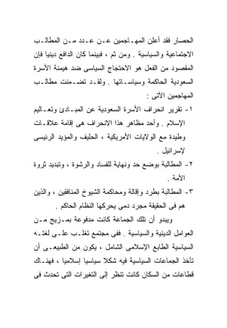 ‫ﺍﻟﺤﺼﺎﺭ ﻓﻘﺩ ﺃﻋﻠﻥ ﺍﻟﻤﻬـﺎﺠﻤﻴﻥ ﻋـﻥ ﻋـﺩﺩ ﻤـﻥ ﺍﻟﻤﻁﺎﻟـﺏ‬
‫ﺍﻻﺠﺘﻤﺎﻋﻴﺔ ﻭﺍﻟﺴﻴﺎﺴﻴﺔ . ﻭﻤﻥ ﺜﻡ ، ﻓﺒﻴﻨﻤﺎ ﻜﺎﻥ ﺍﻟﺩﺍﻓﻊ ﺩﻴﻨﻴﺎ ﻓﺈﻥ‬
    ‫ﹰ‬
‫ﺍﻟﻤﻘﺼﻭﺩ ﻤﻥ ﺍﻟﻔﻌل ﻫﻭ ﺍﻻﺤﺘﺠﺎﺝ ﺍﻟﺴﻴﺎﺴﻰ ﻀﺩ ﻫﻴﻤﻨﺔ ﺍﻷﺴﺭﺓ‬
‫ﺍﻟﺴﻌﻭﺩﻴﺔ ﺍﻟﺤﺎﻜﻤﺔ ﻭﺴﻴﺎﺴـﺎﺘﻬﺎ . ﻭﻟﻘـﺩ ﺘﻀـﻤﻨﺕ ﻤﻁﺎﻟـﺏ‬
                                        ‫ﺍﻟﻤﻬﺎﺠﻤﻴﻥ ﺍﻵﺘﻰ :‬
‫١- ﺘﻘﺭﻴﺭ ﺍﻨﺤﺭﺍﻑ ﺍﻷﺴﺭﺓ ﺍﻟﺴﻌﻭﺩﻴﺔ ﻋﻥ ﺍﻟﻤﺒـﺎﺩﺉ ﻭﺘﻌـﺎﻟﻴﻡ‬
‫ﺍﻹﺴﻼﻡ . ﻭﺃﺤﺩ ﻤﻅﺎﻫﺭ ﻫﺫﺍ ﺍﻻﻨﺤﺭﺍﻑ ﻫﻰ ﺇﻗﺎﻤﺔ ﻋﻼﻗـﺎﺕ‬
‫ﻭﻁﻴﺩﺓ ﻤﻊ ﺍﻟﻭﻻﻴﺎﺕ ﺍﻷﻤﺭﻴﻜﻴﺔ ، ﺍﻟﺤﻠﻴﻑ ﻭﺍﻟﻤﺅﻴﺩ ﺍﻟﺭﺌﻴﺴﻰ‬
                                            ‫ﻹﺴﺭﺍﺌﻴل .‬
‫٢- ﺍﻟﻤﻁﺎﻟﺒﺔ ﺒﻭﻀﻊ ﺤﺩ ﻭﻨﻬﺎﻴﺔ ﻟﻠﻔﺴﺎﺩ ﻭﺍﻟﺭﺸﻭﺓ ، ﻭﺘﺒﺩﻴﺩ ﺜﺭﻭﺓ‬
                                                ‫ﺍﻷﻤﺔ .‬
‫٣- ﺍﻟﻤﻁﺎﻟﺒﺔ ﺒﻁﺭﺩ ﻭﺇﻗﺎﻟﺔ ﻭﻤﺤﺎﻜﻤﺔ ﺍﻟﺸﻴﻭﺥ ﺍﻟﻤﻨﺎﻓﻘﻴﻥ ، ﻭﺍﻟﺫﻴﻥ‬
       ‫ﻫﻡ ﻓﻰ ﺍﻟﺤﻘﻴﻘﺔ ﻤﺠﺭﺩ ﺩﻤﻰ ﻴﺤﺭﻜﻬﺎ ﺍﻟﻨﻅﺎﻡ ﺍﻟﺤﺎﻜﻡ .‬
‫ﻭﻴﺒﺩﻭ ﺃﻥ ﺘﻠﻙ ﺍﻟﺠﻤﺎﻋﺔ ﻜﺎﻨﺕ ﻤﺩﻓﻭﻋﺔ ﺒﻤـﺯﻴﺞ ﻤـﻥ‬
‫ﺍﻟﻌﻭﺍﻤل ﺍﻟﺩﻴﻨﻴﺔ ﻭﺍﻟﺴﻴﺎﺴﻴﺔ . ﻓﻔﻰ ﻤﺠﺘﻤﻊ ﺘﻐﻠـﺏ ﻋﻠـﻰ ﻟﻐﺘـﻪ‬
‫ﺍﻟﺴﻴﺎﺴﻴﺔ ﺍﻟﻁﺎﺒﻊ ﺍﻹﺴﻼﻤﻰ ﺍﻟﺸﺎﻤل ، ﻴﻜﻭﻥ ﻤﻥ ﺍﻟﻁﺒﻴﻌـﻰ ﺃﻥ‬
‫ﺘﺄﺨﺫ ﺍﻟﺠﻤﺎﻋﺎﺕ ﺍﻟﺴﻴﺎﺴﻴﺔ ﻓﻴﻪ ﺸﻜﻼ ﺴﻴﺎﺴﻴﺎ ﺇﺴﻼﻤﻴﺎ ، ﻓﻬﻨـﺎﻙ‬
         ‫ﹰ‬      ‫ﹰ‬      ‫ﹰ‬
‫ﻗﻁﺎﻋﺎﺕ ﻤﻥ ﺍﻟﺴﻜﺎﻥ ﻜﺎﻨﺕ ﺘﻨﻅﺭ ﺇﻟﻰ ﺍﻟﺘﻐﻴﺭﺍﺕ ﺍﻟﺘﻰ ﺘﺤﺩﺙ ﻓﻰ‬
 