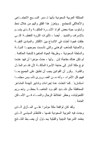 ‫ﺍﻟﻤﻤﻠﻜﺔ ﺍﻟﻌﺭﺒﻴﺔ ﺍﻟﺴﻌﻭﺩﻴﺔ ﺒﺄﻨﻬﺎ ﺘـﺩﻤﺭ ﺍﻟﻨﺴـﻴﺞ ﺍﻻﺠﺘﻤـﺎﻋﻰ‬
‫ﻭﺍﻷﺨﻼﻗﻰ ﻟﻠﻤﺠﺘﻤﻊ . ﻭﻴﺘﻌﺯﺯ ﻫﺫﺍ ﺍﻟﻘﻠﻕ ﻭﺍﻟﻬﻡ ﻤﻥ ﺨﻼل ﻨﻤﻁ‬
‫ﻭﺃﺴﻠﻭﺏ ﺤﻴﺎﺓ ﺒﻌﺽ ﺃﻓﺭﺍﺩ ﺍﻷﺴـﺭﺓ ﺍﻟﻤﻠﻜﻴـﺔ ﻭﺍﻟـﺫﻯ ﻴﺘﺴـﻡ‬
‫ﺒﺎﻹﺴﺭﺍﻑ ﻭﺍﻟﺘﺒﺩﻴﺩ . ﺃﻴﻀﺎ ، ﺘﺄﺜﻴﺭﺍﺕ ﺍﻟﺜﺭﻭﺓ ﺍﻟﻨﻔﻁﻴـﺔ ﺍﻟﺘـﻰ‬
                                ‫ﹰ‬
‫ﺨﻠﻘﺕ ﻓﺠﻭﺓ ﺃﺨﺫﺕ ﻓﻰ ﺍﻻﺘﺴﺎﻉ ﺒﻴﻥ ﺍﻷﻓﻜﺎﺭ ﻭﺍﻟﻤﺒﺎﺩﺉ ﺍﻟﻨﻘﻴـﺔ‬
‫ﻭﺍﻷﺼﻠﻴﺔ ﻟﻠﻤﺫﻫﺏ ﺍﻟﻭﻫﺎﺒﻰ ﻭﺍﻟﺘﻰ ﺘﺄﺴﺴﺕ ﺒﻤﻭﺠﺒﻬـﺎ ﺍﻟﺩﻭﻟـﺔ‬
‫ﻭﺍﻟﺴﻠﻁﺔ ﺍﻟﺴﻌﻭﺩﻴﺔ ، ﻭﻁﺭﻴﻘﺔ ﺍﻟﺤﻴﺎﺓ ﺍﻟﻤﺘﻐﻴﺭﺓ ﻟﻠﻨﺨﺒﺔ ﺍﻟﺤﺎﻜﻤﺔ .‬
‫ﻟﻡ ﺘﻜﻥ ﻫﻨﺎﻙ ﻤﻔﺎﺠﺄﺓ ﺇﺫﻥ . ﻭﻟﻬﺎ ، ﺤﺩﺙ ﻤﺅﺨﺭﺍ ﺃﻥ ﻓﻬﺩ ﻋﻨﺩﻤﺎ‬
             ‫ﹰ‬
‫ﺘﻭﺝ ﻤﻠﻜﺎ ﺃﺸﺎﺭ ﺇﻟﻰ ﺤﺎﺠﺔ ﺍﻷﺴﺭﺓ ﺍﻟﻤﺎﻟﻜـﺔ ﻷﻥ ﺘﻘـﺩﻡ ﺍﻟﻤﺜـل‬
                                             ‫ﹰ‬
‫ﻭﺍﻟﻘﺩﻭﺓ . ﻭﻗﺭﺭ ﺃﻥ ﺍﻟﻘﻭﺍﻨﻴﻥ ﻴﺠﺏ ﺃﻥ ﺘﻁﺒﻕ ﻋﻠﻰ ﺍﻟﺠﻤﻴﻊ ﺒﻤـﺎ‬
‫ﻓﻴﻬﻡ ﻜل ﺍﻷﻤﺭﺍﺀ ، ﻭﺃﻨﻪ ﻤـﻥ ﺍﻟﻀـﺭﻭﺭﻯ ﺘﺄﺴـﻴﺱ ﻤﺠﻠﺴـﺎ‬
‫ﹰ‬
‫ﺍﺴﺘﺸﺎﺭﻴﺎ . ﻜﻤﺎ ﺍﺘﺨﺫﺕ ﻋﺩﺓ ﺇﺠﺭﺍﺀﺍﺕ ﻭﺘﺩﺍﺒﻴﺭ ﻟﺘﻬﺩﺌﺔ ﺍﻟﻤﺸﺎﻋﺭ‬
                                               ‫ﹰ‬
‫ﺍﻟﻤﺤﺎﻓﻅﺔ ﻤﺜل ﺘﺸـﺩﻴﺩ ﺍﻟﻘﻴـﻭﺩ ﺍﻟﺨﺎﺼـﺔ ﺒﺤﻅـﺭ ﻭﺘﺤـﺭﻴﻡ‬
‫ﺍﻟﻜﺤﻭﻟﻴﺎﺕ، ﻭﺤﻅﺭ ﺍﺨﺘﻼﻁ ﺍﻟﺭﺠﺎل ﻭﺍﻟﻨﺴـﺎﺀ ﻓـﻰ ﺍﻷﻤـﺎﻜﻥ‬
                                                  ‫ﺍﻟﻌﺎﻤﺔ .‬
‫ﻭﻟﻘﺩ ﻜﺎﻥ ﻟﻭﺍﻗﻌﺔ ﻤﻜﺔ ﻤﺅﺸﺭﹰ ﻋﻠـﻰ ﺍﻟﻤـﺄﺯﻕ ﺍﻟـﺫﻯ‬
                   ‫ﺍ‬
‫ﻭﺠﺩﺕ ﻓﻴﻪ ﺍﻟﻌﺭﺒﻴﺔ ﺍﻟﺴﻌﻭﺩﻴﺔ ﻨﻔﺴﻬﺎ ، ﻓﺎﻟﻨﻅﺎﻡ ﺍﻟﺴﻴﺎﺴﻰ ﺍﻟـﺫﻯ‬
‫ﻴﻌﺘﻤﺩ ﺍﻟﺸﺭﻋﻴﺔ ﺍﻟﺩﻴﻨﻴﺔ ﻭﺍﻟﻘﺒﻠﻴﺔ ﻴﺤـﺎﻭل ﺃﻥ ﻴﻀـﺒﻁ ﺍﻟﻨﺘـﺎﺌﺞ‬
 