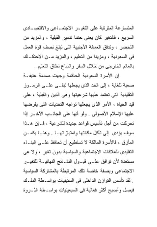 ‫ﺍﻟﻤﺘﺴﺎﺭﻋﺔ ﺍﻟﻤﺘﺭﺘﺒﺔ ﻋﻠﻰ ﺍﻟﺘﻐﻴـﺭ ﺍﻻﺠﺘﻤـﺎﻋﻰ ﻭﺍﻻﻗﺘﺼـﺎﺩﻯ‬
‫ﺍﻟﺴﺭﻴﻊ ، ﻓﺎﻟﺘﻐﻴﺭ ﻜﺎﻥ ﻴﻌﻨﻰ ﺤﺘﻤﺎ ﺘﺩﻤﻴﺭ ﺍﻟﻘﺒﻠﻴﺔ ، ﻭﺍﻟﻤﺯﻴﺩ ﻤﻥ‬
                           ‫ﹰ‬
‫ﺍﻟﺘﺤﻀﺭ ، ﻭﺘﺩﻓﻕ ﺍﻟﻌﻤﺎﻟﺔ ﺍﻷﺠﻨﺒﻴﺔ ﺍﻟﺘﻰ ﺘﺒﻠﻎ ﻨﺼﻑ ﻗﻭﺓ ﺍﻟﻌﻤل‬
‫ﻓﻰ ﺍﻟﺴﻌﻭﺩﻴﺔ ، ﻭﻤﺯﻴﺩﺍ ﻤﻥ ﺍﻟﺘﻌﻠﻴﻡ ، ﻭﺍﻟﻤﺯﻴﺩ ﻤـﻥ ﺍﻻﺤﺘﻜـﺎﻙ‬
                                  ‫ﹰ‬
     ‫ﺒﺎﻟﻌﺎﻟﻡ ﺍﻟﺨﺎﺭﺠﻰ ﻤﻥ ﺨﻼل ﺍﻟﺴﻔﺭ ﻭﺍﺘﺴﺎﻉ ﻨﻁﺎﻕ ﺍﻟﺘﻌﻠﻴﻡ .‬
‫ﺇﻥ ﺍﻷﺴﺭﺓ ﺍﻟﺴﻌﻭﺩﻴﺔ ﺍﻟﺤﺎﻜﻤﺔ ﻭﺠﻬﺕ ﺼﺩﻤﺔ ﻋﻨﻴﻔـﺔ‬
‫ﺼﻌﺒﺔ ﻟﻠﻐﺎﻴﺔ ، ﺇﻟﻰ ﺍﻟﺤﺩ ﺍﻟﺫﻯ ﻴﺠﻌﻠﻬﺎ ﺘﺒﻘـﻰ ﻋﻠـﻰ ﺍﻟﺭﻤـﻭﺯ‬
‫ﺍﻟﺘﻘﻠﻴﺩﻴﺔ ﺍﻟﺘﻰ ﺘﻌﺘﻤﺩ ﻋﻠﻴﻬﺎ ﺸﺭﻋﻴﺘﻬﺎ ﻭﻫﻰ ﺍﻟﺩﻴﻥ ﻭﺍﻟﻘﺒﻠﻴﺔ ، ﻋﻠﻰ‬
‫ﻗﻴﺩ ﺍﻟﺤﻴﺎﺓ ، ﺍﻷﻤﺭ ﺍﻟﺫﻯ ﻴﺠﻌﻠﻬﺎ ﺘﻭﺍﺠﻪ ﺍﻟﺘﺤﺩﻴﺎﺕ ﺍﻟﺘﻰ ﻴﻔﺭﻀﻬﺎ‬
‫ﻋﻠﻴﻬﺎ ﺍﻹﺴﻼﻡ ﺍﻷﺼﻭﻟﻰ . ﻭﻟﻭ ﺃﻨﻬﺎ ﻋﻠﻰ ﺍﻟﺠﺎﻨـﺏ ﺍﻵﺨـﺭ ﺇﺫﺍ‬
‫ﺘﺤﺭﻜﺕ ﻤﻥ ﺃﺠل ﺘﺄﺴﻴﺱ ﻗﻭﺍﻋﺩ ﺠﺩﻴﺩﺓ ﻟﻠﺸﺭﻋﻴﺔ ، ﻓـﺈﻥ ﻫـﺫﺍ‬
‫ﺴﻭﻑ ﻴﺅﺩﻯ ﺇﻟﻰ ﺘﺂﻜل ﻤﻜﺎﻨﺘﻬﺎ ﻭﺍﻤﺘﻴﺎﺯﺍﺘﻬـﺎ . ﻭﻫﻨـﺎ ﻴﻜﻤـﻥ‬
‫ﺍﻟﻤﺄﺯﻕ ، ﻓﺎﻷﺴﺭﺓ ﺍﻟﻤﺎﻟﻜﺔ ﻻ ﺘﺴﺘﻁﻴﻊ ﺃﻥ ﺘﺤﺎﻓﻅ ﻋﻠـﻰ ﺍﻟﺒﻨـﺎﺀ‬
‫ﺍﻟﺘﻘﻠﻴﺩﻯ ﻟﻠﻌﻼﻗﺎﺕ ﺍﻻﺠﺘﻤﺎﻋﻴﺔ ﻭﺍﻟﺴﻴﺎﺴﻴﺔ ﺒﺩﻭﻥ ﺘﻐﻴﺭ ، ﻭﻻ ﻫﻰ‬
‫ﻤﺴﺘﻌﺩﺓ ﻷﻥ ﺘﻭﺍﻓﻕ ﻋﻠـﻰ ﻗﺒـﻭل ﺍﻟﻨﺘـﺎﺌﺞ ﺍﻟﻨﻬﺎﺌﻴـﺔ ﻟﻠﺘﻐﻴـﺭ‬
‫ﺍﻻﺠﺘﻤﺎﻋﻰ ﻭﺒﺼﻔﺔ ﺨﺎﺼﺔ ﺘﻠﻙ ﺍﻟﻤﺭﺘﺒﻁﺔ ﺒﺎﻟﻤﺸﺎﺭﻜﺔ ﺍﻟﺴﻴﺎﺴﻴﺔ‬
‫. ﻟﻘﺩ ﺘﺄﺴﺱ ﺍﻟﺘﻭﺍﺯﻥ ﺍﻟﺩﺍﺨﻠﻰ ﻓﻰ ﺍﻟﺴﺘﻴﻨﻴﺎﺕ ﺒﻭﺍﺴـﻁﺔ ﺍﻟﻤﻠـﻙ‬
‫ﻓﻴﺼل ﻭﺃﺼﺒﺢ ﺃﻜﺜﺭ ﻓﻌﺎﻟﻴﺔ ﻓﻰ ﺍﻟﺴﺒﻌﻴﻨﻴﺎﺕ ﺒﻭﺍﺴـﻁﺔ ﺍﻟﺜـﺭﻭﺓ‬
 