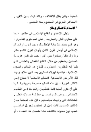 ‫ﺍﻟﻨﻔﻁﻴﺔ ، ﻭﻟﻜﻥ ﻴﻅل ﺍﻻﺨﺘﻼﻑ ، ﻭﺍﻟﺘﻔـﺎﻭﺕ ﺒـﻴﻥ ﺍﻟﺘﻐﻴﻴـﺭ‬
            ‫ﺍﻻﺠﺘﻤﺎﻋﻰ ﺍﻟﺴﺭﻴﻊ ﻓﻰ ﺍﻟﻤﺠﺘﻤﻊ ﻭﺒﻨﺎﺌﻪ ﺍﻟﺴﻴﺎﺴﻰ .‬
                                ‫* ‪  ‬‬
‫ﻴﺘﺠﻠﻰ ﺍﻻﻋﺘﺫﺍﺭ ﻭﺍﻟﺩﻓﺎﻉ ﺍﻹﺴﻼﻤﻰ ﻓﻰ ﻤﻅﺎﻫﺭ ﻋـﺩﺓ‬
‫ﻋﻠﻰ ﻤﺴﺘﻭﻯ ﺍﻟﻔﻜﺭ ﻭﺍﻟﻤﻤﺎﺭﺴﺔ . ﻓﻌﻠﻰ ﺍﻟﻤﺴـﺘﻭﻯ ﺍﻟﻔﻜـﺭﻯ ،‬
‫ﻭﻫﻭ ﻗﺩﻴﻡ ﻭﻴﻤﺘﺩ ﻤﻨﺫ ﺒﺩﺍﻴﺔ ﺍﻻﺤﺘﻜـﺎﻙ ﺒـﻴﻥ ﺃﻭﺭﺒـﺎ ﻭﺍﻟﻌـﺎﻟﻡ‬
‫ﺍﻹﺴﻼﻤﻰ ﻓﻰ ﺃﻭﺍﺨﺭ ﺍﻟﻘﺭﻥ ﺍﻟﺜﺎﻤﻥ ﻭﺃﻭﺍﺌل ﺍﻟﻘﺭﻥ ﺍﻟﺘﺎﺴﻊ ﻋﺸﺭ‬
‫ﻭﻤﺎ ﺯﺍل ﺒﺎﻗﻴﺎ ﻭﻤﺴﺘﻤﺭﺍ ﺤﺘﻰ ﺍﻵﻥ . ﺤﻴﺙ ﻴﺘﻡ ﺘﻔﺴﺭ ﻫﺯﻴﻤـﺔ‬
                              ‫ﹰ‬       ‫ﹰ‬
‫ﺍﻟﻤﺴﻠﻤﻴﻥ ﻭﻀﻌﻔﻬﻡ ﻤﻥ ﺨﻼل ﺍﻟﺩﻓﺎﻉ ﺍﻻﻨﻔﻌﺎﻟﻰ ﻭﺍﻟﻌﺎﻁﻔﻰ ﺍﻟﺫﻯ‬
‫ﻴﻠﺠﺄ ﺇﻟﻴﻪ ﺍﻟﻤﻔﻜﺭﻭﻥ ﺍﻻﻋﺘﺫﺍﺭﻴﻭﻥ ﻟﻠﺩﻓﺎﻉ ﻋﻥ ﺍﻟﺘﻌﺎﻟﻴﻡ ﻭﺍﻟﻤﺒﺎﺩﺉ‬
‫ﺍﻹﺴﻼﻤﻴﺔ ، ﻓﺒﺎﻟﻨﺴﺒﺔ ﻟﻬﺅﻻﺀ ﺍﻟﻤﻔﻜﺭﻴﻥ ﻴﻌﺩ ﺍﻟﺩﻴﻥ ﻋﻼﺠﹰ ﻭﺩﻭﺍ ‪‬‬
‫ﺀ‬      ‫ﺎ‬
‫ﻟﻜل ﺍﻷﻤﺭﺍﺽ ﺍﻻﺠﺘﻤﺎﻋﻴﺔ. ﻓﺎﻟﺘﻌﺎﻟﻴﻡ ﺍﻹﺴﻼﻤﻴﺔ ﻻ ﺘﺤﺘﺎﺝ ﺇﻟـﻰ‬
‫ﺍﻷﻓﻜﺎﺭ ﺍﻟﻐﺭﺒﻴﺔ ، ﻷﻥ ﻫﺫﻩ ﺍﻟﺘﻌﺎﻟﻴﻡ ﺼﺤﻴﺤﺔ ﻭﺤﻴﻭﻴﺔ ﻭﻗـﺎﺩﺭﺓ‬
‫ﻋﻠﻰ ﺃﻥ ﺘﻜﻭﻥ ﺃﺴﺎﺴﺎ ﻗﺎﺒﻠﺔ ﻟﻠﺘﻁﺒﻴـﻕ ﻭﺍﻟﺤﻴـﺎﺓ ﻓـﻰ ﺍﻟﻨﻅـﺎﻡ‬
                                    ‫ﹰ‬
‫ﺍﻻﺠﺘﻤﺎﻋﻰ . ﻭﻋﻠﻰ ﺍﻟـﺭﻏﻡ ﻤـﻥ ﻤﺤﺎﻭﻟـﺔ ﻫـﺅﻻﺀ ﺘﺤﻠﻴـل‬
‫ﺍﻟﻤﺸﻜﻼﺕ ﺍﻟﺘﻰ ﻭﺍﺠﻬﺕ ﻤﺠﺘﻤﻌﺎﺘﻬﻡ ، ﻓﺈﻥ ﻫﺫﻩ ﺍﻟﺠﻤﺎﻋﺔ ﻤـﻥ‬
‫ﺍﻟﻤﺜﻘﻔﻴﻥ ﺍﻟﻤﺴﻠﻤﻴﻥ ﻜﺎﻨﺕ ﺘﻤﻴل ﺇﻟﻰ ﺘﻌﻅﻴﻡ ﻭﺘﺒﺠﻴـل ﺍﻟﻤﺎﻀـﻰ‬
‫ﺍﻟﻤﺠﻴﺩ ﺩﻭﻥ ﻤﺤﺎﻭﻟﺔ ﻻﻜﺘﺸﺎﻑ ﻟﻤﺎﺫﺍ ﺍﻀﻤﺤل ﻫﺫﺍ ﺍﻟﻤﺠـﺩ ، ﺃﻭ‬
 
