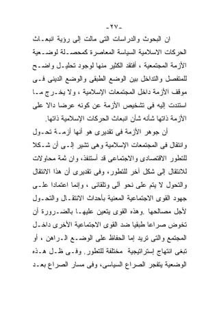 ‫-٧٢-‬
‫ﺍﻥ ﺍﻟﺒﺤﻭﺙ ﻭﺍﻟﺩﺭﺍﺴﺎﺕ ﺍﻟﺘﻰ ﻤﺎﻟﺕ ﺇﻟﻰ ﺭﺅﻴﺔ ﺍﻨﺒﻌـﺎﺙ‬
‫ﺍﻟﺤﺭﻜﺎﺕ ﺍﻻﺴﻼﻤﻴﺔ ﺍﻟﺴﻴﺎﺴﺔ ﺍﻟﻤﻌﺎﺼﺭﺓ ﻜﻤﺤﺼـﻠﺔ ﻟﻭﻀـﻌﻴﺔ‬
‫ﺍﻷﺯﻤﺔ ﺍﻟﻤﺠﺘﻤﻌﻴﺔ ، ﺃﻓﺘﻘﺩ ﺍﻟﻜﺜﻴﺭ ﻤﻨﻬﺎ ﻟﻭﺠﻭﺩ ﺘﺤﻠﻴـل ﻭﺍﻀـﺢ‬
‫ﻟﻠﻤﺘﻔﺼل ﻭﺍﻟﺘﺩﺍﺨل ﺒﻴﻥ ﺍﻟﻭﻀﻊ ﺍﻟﻁﺒﻘﻰ ﻭﺍﻟﻭﻀﻊ ﺍﻟﺩﻴﻨﻰ ﻓـﻰ‬
‫ﻤﻭﻗﻑ ﺍﻷﺯﻤﺔ ﺩﺍﺨل ﺍﻟﻤﺠﺘﻤﻌﺎﺕ ﺍﻹﺴﻼﻤﻴﺔ ، ﻭﻻ ﻴﺨـﺭﺝ ﻤـﺎ‬
‫ﺍﺴﺘﻨﺩﺕ ﺇﻟﻴﻪ ﻓﻰ ﺘﺸﺨﻴﺹ ﺍﻷﺯﻤﺔ ﻋﻥ ﻜﻭﻨﻪ ﻋﺭﻀﺎ ﺩﺍﻻ ﻋﻠﻰ‬
        ‫ﹰ‬
    ‫ﺍﻷﺯﻤﺔ ﺫﺍﺘﻬﺎ ﺸﺄﻨﻪ ﺸﺄﻥ ﺍﻨﺒﻌﺎﺙ ﺍﻟﺤﺭﻜﺎﺕ ﺍﻹﺴﻼﻤﻴﺔ ﺫﺍﺘﻬﺎ.‬
‫ﺃﻥ ﺠﻭﻫﺭ ﺍﻷﺯﻤﺔ ﻓﻰ ﺘﻘﺩﻴﺭﻯ ﻫﻭ ﺃﻨﻬﺎ ﺃﺯﻤـﺔ ﺘﺤـﻭل‬
‫ﻭﺍﻨﺘﻘﺎل ﻓﻰ ﺍﻟﻤﺠﺘﻤﻌﺎﺕ ﺍﻹﺴﻼﻤﻴﺔ ﻭﻫﻰ ﺘﺸﻴﺭ ﺇﻟـﻰ ﺃﻥ ﺸـﻜﻼ‬
‫ﹰ‬
‫ﻟﻠﺘﻁﻭﺭ ﺍﻻﻗﺘﺼﺎﺩﻯ ﻭﺍﻻﺠﺘﻤﺎﻋﻰ ﻗﺩ ﺃﺴﺘﻨﻔﺫ، ﻭﺍﻥ ﺜﻤﺔ ﻤﺤﺎﻭﻻﺕ‬
‫ﻟﻼﻨﺘﻘﺎل ﺇﻟﻰ ﺸﻜل ﺁﺨﺭ ﻟﻠﺘﻁﻭﺭ، ﻭﻓﻰ ﺘﻘﺩﻴﺭﻯ ﺃﻥ ﻫﺫﺍ ﺍﻻﻨﺘﻘﺎل‬
‫ﻭﺍﻟﺘﺤﻭل ﻻ ﻴﺘﻡ ﻋﻠﻰ ﻨﺤﻭ ﺁﻟﻰ ﻭﺘﻠﻘﺎﺌﻰ ، ﻭﺇﻨﻤﺎ ﺍﻋﺘﻤﺎﺩﺍ ﻋﻠـﻰ‬
‫ﺠﻬﻭﺩ ﺍﻟﻘﻭﻯ ﺍﻻﺠﺘﻤﺎﻋﻴﺔ ﺍﻟﻤﻌﻨﻴﺔ ﺒﺄﺤﺩﺍﺙ ﺍﻻﻨﺘﻘـﺎل ﻭﺍﻟﺘﺤـﻭل‬
‫ﻷﺠل ﻤﺼﺎﻟﺤﻬﺎ .ﻭﻫﺫﻩ ﺍﻟﻘﻭﻯ ﻴﺘﻌﻴﻥ ﻋﻠﻴﻬـﺎ ﺒﺎﻟﻀـﺭﻭﺭﺓ ﺃﻥ‬
‫ﺘﺨﻭﺽ ﺼﺭﺍﻋﺎ ﻁﺒﻘﻴﺎ ﻀﺩ ﺍﻟﻘﻭﻯ ﺍﻻﺠﺘﻤﺎﻋﻴﺔ ﺍﻷﺨﺭﻯ ﺩﺍﺨـل‬
                               ‫ﹰ‬     ‫ﹰ‬
‫ﺍﻟﻤﺠﺘﻤﻊ ﻭﺍﻟﺘﻰ ﺘﺭﻴﺩ ﺇﻤﺎ ﺍﻟﺤﻔﺎﻅ ﻋﻠﻰ ﺍﻟﻭﻀـﻊ ﺍﻟـﺭﺍﻫﻥ ، ﺃﻭ‬
‫ﺘﺒﻐﻰ ﺍﻨﺘﻬﺎﺝ ﺇﺴﺘﺭﺍﺘﻴﺠﻴﺔ ﻤﺨﺘﻠﻔﺔ ﻟﻠﺘﻁﻭﺭ. ﻭﻓـﻰ ﻅـل ﻫـﺫﻩ‬
‫ﺍﻟﻭﻀﻌﻴﺔ ﻴﺘﻔﺠﺭ ﺍﻟﺼﺭﺍﻉ ﺍﻟﺴﻴﺎﺴﻰ، ﻭﻓﻰ ﻤﺴﺎﺭ ﺍﻟﺼﺭﺍﻉ ﺒﻌـﺩ‬
 