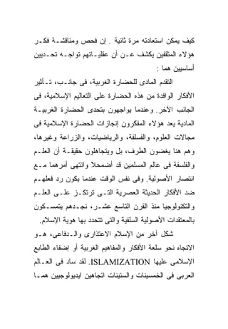 ‫ﻜﻴﻑ ﻴﻤﻜﻥ ﺍﺴﺘﻌﺎﺩﺘﻪ ﻤﺭﺓ ﺜﺎﻨﻴﺔ . ﺇﻥ ﻓﺤﺹ ﻭﻤﻨﺎﻗﺸـﺔ ﻓﻜـﺭ‬
‫ﻫﺅﻻﺀ ﺍﻟﻤﺜﻘﻔﻴﻥ ﻴﻜﺸﻑ ﻋـﻥ ﺃﻥ ﻋﻘﻠﻴـﺎﺘﻬﻡ ﺘﻭﺍﺠـﻪ ﺘﺤـﺩﻴﻴﻥ‬
                                          ‫ﺃﺴﺎﺴﻴﻴﻥ ﻫﻤﺎ :‬
‫ﺍﻟﺘﻘﺩﻡ ﺍﻟﻤﺎﺩﻯ ﻟﻠﺤﻀﺎﺭﺓ ﺍﻟﻐﺭﺒﻴﺔ، ﻓﻰ ﺠﺎﻨـﺏ، ﺘـﺄﺜﻴﺭ‬
‫ﺍﻷﻓﻜﺎﺭ ﺍﻟﻭﺍﻓﺩﺓ ﻤﻥ ﻫﺫﻩ ﺍﻟﺤﻀﺎﺭﺓ ﻋﻠﻰ ﺍﻟﺘﻌﺎﻟﻴﻡ ﺍﻹﺴﻼﻤﻴﺔ، ﻓﻰ‬
‫ﺍﻟﺠﺎﻨﺏ ﺍﻵﺨﺭ. ﻭﻋﻨﺩﻤﺎ ﻴﻭﺍﺠﻬﻭﻥ ﺒﺘﺤﺩﻯ ﺍﻟﺤﻀﺎﺭﺓ ﺍﻟﻐﺭﺒﻴـﺔ‬
‫ﺍﻟﻤﺎﺩﻴﺔ ﻴﻌﺩ ﻫﺅﻻﺀ ﺍﻟﻤﻔﻜﺭﻭﻥ ﺇﻨﺠﺎﺯﺍﺕ ﺍﻟﺤﻀﺎﺭﺓ ﺍﻹﺴﻼﻤﻴﺔ ﻓﻰ‬
‫ﻤﺠﺎﻻﺕ ﺍﻟﻌﻠﻭﻡ، ﻭﺍﻟﻔﺴﻠﻔﺔ، ﻭﺍﻟﺭﻴﺎﻀﻴﺎﺕ، ﻭﺍﻟﺯﺭﺍﻋﺔ ﻭﻏﻴﺭﻫﺎ،‬
‫ﻭﻫﻡ ﻫﻨﺎ ﻴﻐﻀﻭﻥ ﺍﻟﻁﺭﻑ، ﺒل ﻭﻴﺘﺠﺎﻫﻠﻭﻥ ﺤﻘﻴﻘـﺔ ﺃﻥ ﺍﻟﻌﻠـﻡ‬
‫ﻭﺍﻟﻔﻠﺴﻔﺔ ﻓﻰ ﻋﺎﻟﻡ ﺍﻟﻤﺴﻠﻤﻴﻥ ﻗﺩ ﺃﻀﻤﺤﻼ ﻭﺍﻨﺘﻬﻰ ﺃﻤﺭﻫﻤﺎ ﻤـﻊ‬
‫ﺍﻨﺘﺼﺎﺭ ﺍﻷﺼﻭﻟﻴﺔ. ﻭﻓﻰ ﻨﻔﺱ ﺍﻟﻭﻗﺕ ﻋﻨﺩﻤﺎ ﻴﻜﻭﻥ ﺭﺩ ﻓﻌﻠﻬـﻡ‬
‫ﻀﺩ ﺍﻷﻓﻜﺎﺭ ﺍﻟﺤﺩﻴﺜﺔ ﺍﻟﻌﺼﺭﻴﺔ ﺍﻟﺘـﻰ ﺘﺭﺘﻜـﺯ ﻋﻠـﻰ ﺍﻟﻌﻠـﻡ‬
‫ﻭﺍﻟﺘﻜﻨﻭﻟﻭﺠﻴﺎ ﻤﻨﺫ ﺍﻟﻘﺭﻥ ﺍﻟﺘﺎﺴﻊ ﻋﺸـﺭ، ﻨﺠـﺩﻫﻡ ﻴﺘﻤﺴـﻜﻭﻥ‬
 ‫ﺒﺎﻟﻤﻌﺘﻘﺩﺍﺕ ﺍﻷﺼﻭﻟﻴﺔ ﺍﻟﺴﻠﻔﻴﺔ ﻭﺍﻟﺘﻰ ﺘﺘﺤﺩﺩ ﺒﻬﺎ ﻫﻭﻴﺔ ﺍﻹﺴﻼﻡ.‬
‫ﺸﻜل ﺁﺨﺭ ﻤﻥ ﺍﻹﺴﻼﻡ ﺍﻻﻋﺘﺫﺍﺭﻯ ﻭﺍﻟـﺩﻓﺎﻋﻰ، ﻫـﻭ‬
‫ﺍﻻﺘﺠﺎﻩ ﻨﺤﻭ ﺴﻠﻌﺔ ﺍﻷﻓﻜﺎﺭ ﻭﺍﻟﻤﻔﺎﻫﻴﻡ ﺍﻟﻐﺭﺒﻴﺔ ﺃﻭ ﺇﻀﻔﺎﺀ ﺍﻟﻁﺎﺒﻊ‬
‫ﺍﻹﺴﻼﻤﻰ ﻋﻠﻴﻬﺎ ‪ .ISLAMIZATION‬ﻟﻘﺩ ﺴﺎﺩ ﻓﻰ ﺍﻟﻌـﺎﻟﻡ‬
‫ﺍﻟﻌﺭﺒﻰ ﻓﻰ ﺍﻟﺨﻤﺴﻴﻨﺎﺕ ﻭﺍﻟﺴﺘﻴﻨﺎﺕ ﺍﺘﺠﺎﻫﻴﻥ ﺍﻴﺩﻴﻭﻟﻭﺠﻴﻴﻥ ﻫﻤـﺎ‬
 