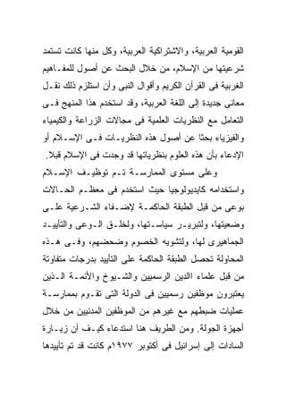 ‫ﺍﻟﻘﻭﻤﻴﺔ ﺍﻟﻌﺭﺒﻴﺔ، ﻭﺍﻻﺸﺘﺭﺍﻜﻴﺔ ﺍﻟﻌﺭﺒﻴﺔ، ﻭﻜل ﻤﻨﻬﺎ ﻜﺎﻨﺕ ﺘﺴﺘﻤﺩ‬
‫ﺸﺭﻋﻴﺘﻬﺎ ﻤﻥ ﺍﻹﺴﻼﻡ، ﻤﻥ ﺨﻼل ﺍﻟﺒﺤﺙ ﻋﻥ ﺃﺼﻭل ﻟﻠﻤﻔـﺎﻫﻴﻡ‬
‫ﺍﻟﻐﺭﺒﻴﺔ ﻓﻰ ﺍﻟﻘﺭﺁﻥ ﺍﻟﻜﺭﻴﻡ ﻭﺃﻗﻭﺍل ﺍﻟﻨﺒﻰ ﻭﺃﻥ ﺍﺴﺘﻠﺯﻡ ﺫﻟﻙ ﻨﻘـل‬
‫ﻤﻌﺎﻨﻰ ﺠﺩﻴﺩﺓ ﺇﻟﻰ ﺍﻟﻠﻐﺔ ﺍﻟﻌﺭﺒﻴﺔ، ﻭﻗﺩ ﺍﺴﺘﺨﺩﻡ ﻫﺫﺍ ﺍﻟﻤﻨﻬﺞ ﻓـﻰ‬
‫ﺍﻟﺘﻌﺎﻤل ﻤﻊ ﺍﻟﻨﻅﺭﻴﺎﺕ ﺍﻟﻌﻠﻤﻴﺔ ﻓﻰ ﻤﺠﺎﻻﺕ ﺍﻟﺯﺭﺍﻋﺔ ﻭﺍﻟﻜﻴﻤﻴﺎﺀ‬
‫ﻭﺍﻟﻔﻴﺯﻴﺎﺀ ﺒﺤﺜﺎ ﻋﻥ ﺃﺼﻭل ﻫﺫﻩ ﺍﻟﻨﻅﺭﻴـﺎﺕ ﻓـﻰ ﺍﻹﺴـﻼﻡ ﺃﻭ‬
‫ﺍﻹﺩﻋﺎﺀ ﺒﺄﻥ ﻫﺫﻩ ﺍﻟﻌﻠﻭﻡ ﺒﻨﻅﺭﻴﺎﺘﻬﺎ ﻗﺩ ﻭﺠﺩﺕ ﻓﻰ ﺍﻹﺴﻼﻡ ﻗﺒﻼ.‬
‫ﻭﻋﻠﻰ ﻤﺴﺘﻭﻯ ﺍﻟﻤﻤﺎﺭﺴـﺔ ﺘـﻡ ﺘﻭﻅﻴـﻑ ﺍﻹﺴـﻼﻡ‬
‫ﻭﺍﺴﺘﺨﺩﺍﻤﻪ ﻜﺎﻴﺩﻴﻭﻟﻭﺠﻴﺎ ﺤﻴﺙ ﺍﺴﺘﺨﺩﻡ ﻓﻰ ﻤﻌﻅـﻡ ﺍﻟﺤـﺎﻻﺕ‬
‫ﺒﻭﻋﻰ ﻤﻥ ﻗﺒل ﺍﻟﻁﺒﻘﺔ ﺍﻟﺤﺎﻜﻤـﺔ ﻹﻀـﻔﺎﺀ ﺍﻟﺸـﺭﻋﻴﺔ ﻋﻠـﻰ‬
‫ﻭﻀﻌﻴﺘﻬﺎ، ﻭﻟﺘﺒﺭﻴـﺭ ﺴﻴﺎﺴـﺘﻬﺎ، ﻭﻟﺨﻠـﻕ ﺍﻟـﻭﻋﻰ ﻭﺍﻟﺘﺄﻴﻴـﺩ‬
‫ﺍﻟﺠﻤﺎﻫﻴﺭﻯ ﻟﻬﺎ، ﻭﻟﺘﺸﻭﻴﻪ ﺍﻟﺨﺼﻭﻡ ﻭﻀﺤﻀﻬﻡ، ﻭﻓـﻰ ﻫـﺫﻩ‬
‫ﺍﻟﻤﺤﺎﻭﻟﺔ ﺘﺤﺼل ﺍﻟﻁﺒﻘﺔ ﺍﻟﺤﺎﻜﻤﺔ ﻋﻠﻰ ﺍﻟﺘﺄﻴﻴﺩ ﺒﺩﺭﺠﺎﺕ ﻤﺘﻔﺎﻭﺘﺔ‬
‫ﻤﻥ ﻗﺒل ﻋﻠﻤﺎﺀ ﺍﺍﻟﺩﻴﻥ ﺍﻟﺭﺴﻤﻴﻴﻥ ﻭﺍﻟﺸـﻴﻭﺥ ﻭﺍﻷﺌﻤـﺔ ﺍﻟـﺫﻴﻥ‬
‫ﻴﻌﺘﺒﺭﻭﻥ ﻤﻭﻅﻔﻴﻥ ﺭﺴﻤﻴﻴﻥ ﻓﻰ ﺍﻟﺩﻭﻟﺔ ﺍﻟﺘﻰ ﺘﻘـﻭﻡ ﺒﻤﻤﺎﺭﺴـﺔ‬
‫ﻋﻤﻠﻴﺎﺕ ﻀﺒﻁﻬﻡ ﻤﻊ ﻏﻴﺭﻫﻡ ﻤﻥ ﺍﻟﻤﻭﻅﻔﻴﻥ ﺍﻟﻤﺩﻨﻴﻴﻥ ﻤﻥ ﺨﻼل‬
‫ﺃﺠﻬﺯﺓ ﺍﻟﺠﻭﻟﺔ. ﻭﻤﻥ ﺍﻟﻁﺭﻴﻑ ﻫﻨﺎ ﺍﺴﺘﺩﻋﺎﺀ ﻜﻴـﻑ ﺃﻥ ﺯﻴـﺎﺭﺓ‬
‫ﺍﻟﺴﺎﺩﺍﺕ ﺇﻟﻰ ﺇﺴﺭﺍﺌﻴل ﻓﻰ ﺃﻜﺘﻭﺒﺭ ٧٧٩١ﻡ ﻜﺎﻨﺕ ﻗﺩ ﺘﻡ ﺘﺄﻴﻴﺩﻫﺎ‬
 