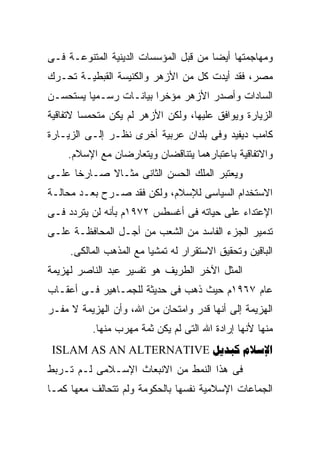 ‫ﻭﻤﻬﺎﺠﻤﺘﻬﺎ ﺃﻴﻀﺎ ﻤﻥ ﻗﺒل ﺍﻟﻤﺅﺴﺴﺎﺕ ﺍﻟﺩﻴﻨﻴﺔ ﺍﻟﻤﺘﻨﻭﻋـﺔ ﻓـﻰ‬
‫ﻤﺼﺭ، ﻓﻘﺩ ﺃﻴﺩﺕ ﻜل ﻤﻥ ﺍﻷﺯﻫﺭ ﻭﺍﻟﻜﻨﻴﺴﺔ ﺍﻟﻘﺒﻁﻴـﺔ ﺘﺤـﺭﻙ‬
‫ﺍﻟﺴﺎﺩﺍﺕ ﻭﺃﺼﺩﺭ ﺍﻷﺯﻫﺭ ﻤﺅﺨﺭﺍ ﺒﻴﺎﻨـﺎﺕ ﺭﺴـﻤﻴﺎ ﻴﺴﺘﺤﺴـﻥ‬
‫ﺍﻟﺯﻴﺎﺭﺓ ﻭﻴﻭﺍﻓﻕ ﻋﻠﻴﻬﺎ، ﻭﻟﻜﻥ ﺍﻷﺯﻫﺭ ﻟﻡ ﻴﻜﻥ ﻤﺘﺤﻤﺴﺎ ﻻﺘﻔﺎﻗﻴﺔ‬
‫ﻜﺎﻤﺏ ﺩﻴﻔﻴﺩ ﻭﻓﻰ ﺒﻠﺩﺍﻥ ﻋﺭﺒﻴﺔ ﺃﺨﺭﻯ ﻨﻅـﺭ ﺇﻟـﻰ ﺍﻟﺯﻴـﺎﺭﺓ‬
    ‫ﻭﺍﻻﺘﻔﺎﻗﻴﺔ ﺒﺎﻋﺘﺒﺎﺭﻫﻤﺎ ﻴﺘﻨﺎﻗﻀﺎﻥ ﻭﻴﺘﻌﺎﺭﻀﺎﻥ ﻤﻊ ﺍﻹﺴﻼﻡ.‬
‫ﻭﻴﻌﺘﺒﺭ ﺍﻟﻤﻠﻙ ﺍﻟﺤﺴﻥ ﺍﻟﺜﺎﻨﻰ ﻤﺜـﺎﻻ ﺼـﺎﺭﺨﺎ ﻋﻠـﻰ‬
‫ﺍﻻﺴﺘﺨﺩﺍﻡ ﺍﻟﺴﻴﺎﺴﻰ ﻟﻺﺴﻼﻡ، ﻭﻟﻜﻥ ﻓﻘﺩ ﺼـﺭﺡ ﺒﻌـﺩ ﻤﺤﺎﻟـﺔ‬
‫ﺍﻹﻋﺘﺩﺍﺀ ﻋﻠﻰ ﺤﻴﺎﺘﻪ ﻓﻰ ﺃﻏﺴﻁﺱ ٢٧٩١ﻡ ﺒﺄﻨﻪ ﻟﻥ ﻴﺘﺭﺩﺩ ﻓـﻰ‬
‫ﺘﺩﻤﻴﺭ ﺍﻟﺠﺯﺀ ﺍﻟﻔﺎﺴﺩ ﻤﻥ ﺍﻟﺸﻌﺏ ﻤﻥ ﺃﺠـل ﺍﻟﻤﺤﺎﻓﻅـﺔ ﻋﻠـﻰ‬
     ‫ﺍﻟﺒﺎﻗﻴﻥ ﻭﺘﺤﻘﻴﻕ ﺍﻻﺴﺘﻘﺭﺍﺭ ﻟﻪ ﺘﻤﺸﻴﺎ ﻤﻊ ﺍﻟﻤﺫﻫﺏ ﺍﻟﻤﺎﻟﻜﻰ.‬
‫ﺍﻟﻤﺜل ﺍﻵﺨﺭ ﺍﻟﻁﺭﻴﻑ ﻫﻭ ﺘﻔﺴﻴﺭ ﻋﺒﺩ ﺍﻟﻨﺎﺼﺭ ﻟﻬﺯﻴﻤﺔ‬
‫ﻋﺎﻡ ٧٦٩١ﻡ ﺤﻴﺙ ﺫﻫﺏ ﻓﻰ ﺤﺩﻴﺜﺔ ﻟﻠﺠﻤـﺎﻫﻴﺭ ﻓـﻰ ﺃﻋﻘـﺎﺏ‬
‫ﺍﻟﻬﺯﻴﻤﺔ ﺇﻟﻰ ﺃﻨﻬﺎ ﻗﺩﺭ ﻭﺍﻤﺘﺤﺎﻥ ﻤﻥ ﺍﷲ، ﻭﺃﻥ ﺍﻟﻬﺯﻴﻤﺔ ﻻ ﻤﻔـﺭ‬
          ‫ﻤﻨﻬﺎ ﻷﻨﻬﺎ ﺇﺭﺍﺩﺓ ﺍﷲ ﺍﻟﺘﻰ ﻟﻡ ﻴﻜﻥ ﺜﻤﺔ ﻤﻬﺭﺏ ﻤﻨﻬﺎ.‬
 ‫‪ISLAM AS AN ALTERNATIVE  ‬‬
‫ﻓﻰ ﻫﺫﺍ ﺍﻟﻨﻤﻁ ﻤﻥ ﺍﻻﻨﺒﻌﺎﺙ ﺍﻹﺴـﻼﻤﻰ ﻟـﻡ ﺘـﺭﺒﻁ‬
‫ﺍﻟﺠﻤﺎﻋﺎﺕ ﺍﻹﺴﻼﻤﻴﺔ ﻨﻔﺴﻬﺎ ﺒﺎﻟﺤﻜﻭﻤﺔ ﻭﻟﻡ ﺘﺘﺤﺎﻟﻑ ﻤﻌﻬﺎ ﻜﻤـﺎ‬
 