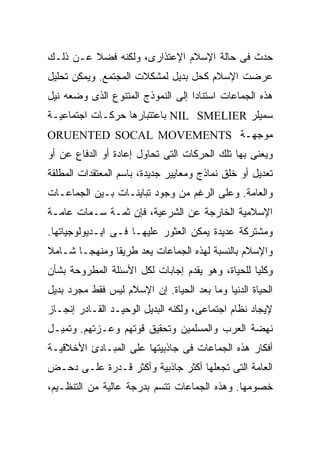 ‫ﺤﺩﺙ ﻓﻰ ﺤﺎﻟﺔ ﺍﻹﺴﻼﻡ ﺍﻹﻋﺘﺫﺍﺭﻯ، ﻭﻟﻜﻨﻪ ﻓﻀﻼ ﻋـﻥ ﺫﻟـﻙ‬
‫ﻋﺭﻀﺕ ﺍﻹﺴﻼﻡ ﻜﺤل ﺒﺩﻴل ﻟﻤﺸﻜﻼﺕ ﺍﻟﻤﺠﺘﻤﻊ. ﻭﻴﻤﻜﻥ ﺘﺤﻠﻴل‬
‫ﻫﺫﻩ ﺍﻟﺠﻤﺎﻋﺎﺕ ﺍﺴﺘﻨﺎﺩﺍ ﺇﻟﻰ ﺍﻟﻨﻤﻭﺫﺝ ﺍﻟﻤﺘﻨﻭﻉ ﺍﻟﺫﻯ ﻭﻀﻌﻪ ﻨﻴل‬
‫ﺴﻤﻴﻠﺭ ‪ NIL SMELIER‬ﺒﺎﻋﺘﺘﺒﺎﺭﻫﺎ ﺤﺭﻜـﺎﺕ ﺍﺠﺘﻤﺎﻋﻴـﺔ‬
‫ﻤﻭﺠﻬـﺔ ‪ORUENTED SOCAL MOVEMENTS‬‬
‫ﻭﻴﻌﻨﻰ ﺒﻬﺎ ﺘﻠﻙ ﺍﻟﺤﺭﻜﺎﺕ ﺍﻟﺘﻰ ﺘﺤﺎﻭل ﺇﻋﺎﺩﺓ ﺃﻭ ﺍﻟﺩﻓﺎﻉ ﻋﻥ ﺃﻭ‬
‫ﺘﻌﺩﻴل ﺃﻭ ﺨﻠﻕ ﻨﻤﺎﺫﺝ ﻭﻤﻌﺎﻴﻴﺭ ﺠﺩﻴﺩﺓ، ﺒﺎﺴﻡ ﺍﻟﻤﻌﺘﻘﺩﺍﺕ ﺍﻟﻤﻁﻠﻘﺔ‬
‫ﻭﺍﻟﻌﺎﻤﺔ. ﻭﻋﻠﻰ ﺍﻟﺭﻏﻡ ﻤﻥ ﻭﺠﻭﺩ ﺘﺒﺎﻴﻨـﺎﺕ ﺒـﻴﻥ ﺍﻟﺠﻤﺎﻋـﺎﺕ‬
‫ﺍﻹﺴﻼﻤﻴﺔ ﺍﻟﺨﺎﺭﺠﺔ ﻋﻥ ﺍﻟﺸﺭﻋﻴﺔ، ﻓﺈﻥ ﺜﻤـﺔ ﺴـﻤﺎﺕ ﻋﺎﻤـﺔ‬
‫ﻭﻤﺸﺘﺭﻜﺔ ﻋﺩﻴﺩﺓ ﻴﻤﻜﻥ ﺍﻟﻌﺜﻭﺭ ﻋﻠﻴﻬـﺎ ﻓـﻰ ﺍﻴـﺩﻴﻭﻟﻭﺠﻴﺎﺘﻬﺎ.‬
‫ﻭﺍﻹﺴﻼﻡ ﺒﺎﻟﻨﺴﺒﺔ ﻟﻬﺫﻩ ﺍﻟﺠﻤﺎﻋﺎﺕ ﻴﻌﺩ ﻁﺭﻴﻘﺎ ﻭﻤﻨﻬﺠـﺎ ﺸـﺎﻤﻼ‬
‫ﻭﻜﻠﻴﺎ ﻟﻠﺤﻴﺎﺓ، ﻭﻫﻭ ﻴﻘﺩﻡ ﺇﺠﺎﺒﺎﺕ ﻟﻜل ﺍﻷﺴﺌﻠﺔ ﺍﻟﻤﻁﺭﻭﺤﺔ ﺒﺸﺄﻥ‬
‫ﺍﻟﺤﻴﺎﺓ ﺍﻟﺩﻨﻴﺎ ﻭﻤﺎ ﺒﻌﺩ ﺍﻟﺤﻴﺎﺓ. ﺇﻥ ﺍﻹﺴﻼﻡ ﻟﻴﺱ ﻓﻘﻁ ﻤﺠﺭﺩ ﺒﺩﻴل‬
‫ﻹﻴﺠﺎﺩ ﻨﻅﺎﻡ ﺍﺠﺘﻤﺎﻋﻰ، ﻭﻟﻜﻨﻪ ﺍﻟﺒﺩﻴل ﺍﻟﻭﺤﻴـﺩ ﺍﻟﻘـﺎﺩﺭ ﺇﻨﺠـﺎﺯ‬
‫ﻨﻬﻀﺔ ﺍﻟﻌﺭﺏ ﻭﺍﻟﻤﺴﻠﻤﻴﻥ ﻭﺘﺤﻘﻴﻕ ﻗﻭﺘﻬﻡ ﻭﻋـﺯﺘﻬﻡ. ﻭﺘﻤﻴـل‬
‫ﺃﻓﻜﺎﺭ ﻫﺫﻩ ﺍﻟﺠﻤﺎﻋﺎﺕ ﻓﻰ ﺠﺎﺫﺒﻴﺘﻬﺎ ﻋﻠﻰ ﺍﻟﻤﺒـﺎﺩﺉ ﺍﻷﺨﻼﻗﻴـﺔ‬
‫ﺍﻟﻌﺎﻤﺔ ﺍﻟﺘﻰ ﺘﺠﻌﻠﻬﺎ ﺃﻜﺜﺭ ﺠﺎﺫﺒﻴﺔ ﻭﺃﻜﺜﺭ ﻗـﺩﺭﺓ ﻋﻠـﻰ ﺩﺤـﺽ‬
‫ﺨﺼﻭﻤﻬﺎ. ﻭﻫﺫﻩ ﺍﻟﺠﻤﺎﻋﺎﺕ ﺘﺘﺴﻡ ﺒﺩﺭﺠﺔ ﻋﺎﻟﻴﺔ ﻤﻥ ﺍﻟﺘﻨﻅـﻴﻡ،‬
 