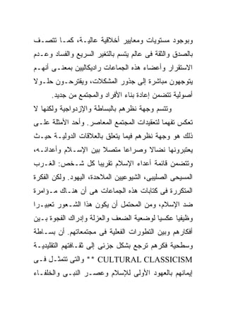 ‫ﻭﺒﻭﺠﻭﺩ ﻤﺴﺘﻭﻴﺎﺕ ﻭﻤﻌﺎﻴﻴﺭ ﺃﺨﻼﻗﻴﺔ ﻋﺎﻟﻴـﺔ، ﻜﻤـﺎ ﺘﺘﺼـﻑ‬
‫ﺒﺎﻟﺼﺩﻕ ﻭﺍﻟﺜﻘﺔ ﻓﻰ ﻋﺎﻟﻡ ﻴﺘﺴﻡ ﺒﺎﻟﺘﻐﻴﺭ ﺍﻟﺴﺭﻴﻊ ﻭﺍﻟﻔﺴﺎﺩ ﻭﻋـﺩﻡ‬
‫ﺍﻻﺴﺘﻘﺭﺍﺭ ﻭﺃﻋﻀﺎﺀ ﻫﺫﻩ ﺍﻟﺠﻤﺎﻋﺎﺕ ﺭﺍﺩﻴﻜﺎﻟﻴﻴﻥ ﺒﻤﻌﻨـﻰ ﺃﻨﻬـﻡ‬
‫ﻴﺘﻭﺠﻬﻭﻥ ﻤﺒﺎﺸﺭﺓ ﺇﻟﻰ ﺠﺫﻭﺭ ﺍﻟﻤﺸﻜﻼﺕ، ﻭﻴﻘﺘﺭﺤـﻭﻥ ﺤﻠـﻭﻻ‬
      ‫ﺃﺼﻭﻟﻴﺔ ﺘﺘﻀﻤﻥ ﺇﻋﺎﺩﺓ ﺒﻨﺎﺀ ﺍﻷﻓﺭﺍﺩ ﻭﺍﻟﻤﺠﺘﻤﻊ ﻤﻥ ﺠﺩﻴﺩ.‬
‫ﻭﺘﺘﺴﻡ ﻭﺠﻬﺔ ﻨﻅﺭﻫﻡ ﺒﺎﻟﺒﺴﺎﻁﺔ ﻭﺍﻹﺯﺩﻭﺍﺠﻴﺔ ﻭﻟﻜﻨﻬﺎ ﻻ‬
‫ﺘﻌﻜﺱ ﺘﻔﻬﻤﺎ ﻟﺘﻌﻘﻴﺩﺍﺕ ﺍﻟﻤﺠﺘﻤﻊ ﺍﻟﻤﻌﺎﺼﺭ. ﻭﺃﺤﺩ ﺍﻷﻤﺜﻠﺔ ﻋﻠـﻰ‬
‫ﺫﻟﻙ ﻫﻭ ﻭﺠﻬﺔ ﻨﻅﺭﻫﻡ ﻓﻴﻤﺎ ﻴﺘﻌﻠﻕ ﺒﺎﻟﻌﻼﻗﺎﺕ ﺍﻟﺩﻭﻟﻴـﺔ ﺤﻴـﺙ‬
‫ﻴﻌﺘﺒﺭﻭﻨﻬﺎ ﻨﻀﺎﻻ ﻭﺼﺭﺍﻋﺎ ﻤﺘﺼﻼ ﺒﻴﻥ ﺍﻹﺴـﻼﻡ ﻭﺃﻋﺩﺍﺌـﻪ،‬
‫ﻭﺘﺘﻀﻤﻥ ﻗﺎﺌﻤﺔ ﺃﻋﺩﺍﺀ ﺍﻹﺴﻼﻡ ﺘﻘﺭﻴﺒﺎ ﻜل ﺸـﺨﺹ: ﺍﻟﻐـﺭﺏ‬
‫ﺍﻟﻤﺴﻴﺤﻰ ﺍﻟﺼﻠﻴﺒﻰ، ﺍﻟﺸﻴﻭﻋﻴﻴﻥ ﺍﻟﻤﻼﺤﺩﺓ، ﺍﻟﻴﻬﻭﺩ. ﻭﻟﻜﻥ ﺍﻟﻔﻜﺭﺓ‬
‫ﺍﻟﻤﺘﻜﺭﺭﺓ ﻓﻰ ﻜﺘﺎﺒﺎﺕ ﻫﺫﻩ ﺍﻟﺠﻤﺎﻋﺎﺕ ﻫﻰ ﺃﻥ ﻫﻨـﺎﻙ ﻤـﺅﺍﻤﺭﺓ‬
‫ﻀﺩ ﺍﻹﺴﻼﻡ، ﻭﻤﻥ ﺍﻟﻤﺤﺘﻤل ﺃﻥ ﻴﻜﻭﻥ ﻫﺫﺍ ﺍﻟﺸـﻌﻭﺭ ﺘﻌﺒﻴـﺭﺍ‬
‫ﻭﻅﻴﻔﻴﺎ ﻋﻜﺴﻴﺎ ﻟﻭﻀﻌﻴﺔ ﺍﻟﻀﻌﻑ ﻭﺍﻟﻌﺯﻟﺔ ﻭﺇﺩﺭﺍﻙ ﺍﻟﻔﺠﻭﺓ ﺒـﻴﻥ‬
‫ﺃﻓﻜﺎﺭﻫﻡ ﻭﺒﻴﻥ ﺍﻟﺘﻁﻭﺭﺍﺕ ﺍﻟﻔﻌﻠﻴﺔ ﻓﻰ ﻤﺠﺘﻤﻌﺎﺘﻬﻡ. ﺃﻥ ﺒﺴـﺎﻁﺔ‬
‫ﻭﺴﻁﺤﻴﺔ ﻓﻜﺭﻫﻡ ﺘﺭﺠﻊ ﺒﺸﻜل ﺠﺯﺌﻰ ﺇﻟﻰ ﺜﻘـﺎﻓﺘﻬﻡ ﺍﻟﺘﻘﻠﻴﺩﻴـﺔ‬
‫‪ ** CULTURAL CLASSICISM‬ﻭﺍﻟﺘﻰ ﺘﺘﻤﺜـل ﻓـﻰ‬
‫ﺇﻴﻤﺎﻨﻬﻡ ﺒﺎﻟﻌﻬﻭﺩ ﺍﻷﻭﻟﻰ ﻟﻺﺴﻼﻡ ﻭﻋﺼـﺭ ﺍﻟﻨﺒـﻰ ﻭﺍﻟﺨﻠﻔـﺎﺀ‬
 