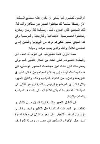 ‫ﺍﻟﺭﺍﺸﺩﻴﻥ ﻜﺘﺼﻭﺭ ﻟﻤﺎ ﻴﻨﺒﻐﻰ ﺃﻥ ﻴﻜﻭﻥ ﻋﻠﻴﻪ ﻤﺠﺘﻤﻊ ﺍﻟﻤﺴﻠﻤﻴﻥ‬
‫ﺍﻵﻥ ﻭﺒﺼﻔﺔ ﺨﺎﺼﺔ ﻟﻘﺩ ﺘﺠﺎﻫﻠﻭﺍ ﺍﻟﺘﻤﻴﻴﺯ ﺒﻴﻥ ﻤﻅﺎﻫﺭ ﻭﺃﺸـﻜﺎل‬
‫ﺫﻟﻙ ﺍﻟﻤﺠﺘﻤﻊ ﺍﻟﺫﻯ ﺍﻋﺘﺒﺭﻭﻩ ﻜﺎﻤل ﻭﺼﺎﻟﺤﺎ ﻟﻜل ﺯﻤﺎﻥ ﻭﻤﻜﺎﻥ،‬
‫ﻭﺘﺠﺎﻫﻠﻭﺍ ﺍﻟﺨﺼﻭﺼﻴﺔ ﺍﻻﺠﺘﻤﺎﻋﻴﺔ ﻭﺍﻟﺘﺎﺭﻴﺨﻴﺔ ﻭﺍﻟﻤﺅﺴﺴﻴﺔ ﻭﻓﻰ‬
‫ﻫﺫﺍ ﺍﻟﺴﻴﺎﻕ ﺃﺼﺒﺢ ﺘﻔﻜﻴﺭﻫﻡ ﻨﻭﻋﺎ ﻤﻥ ﺍﻟﻴﻭﺘﻭﺒﻴﺎ ﻭﺍﻟﺤﻨﻴﻥ ﺇﻟـﻰ‬
          ‫ﺍﻟﻤﺎﻀﻰ ﺍﻟﻜﺎﻤل ﻭﺍﻟﺘﺎﻡ ﻭﺍﻟﺫﻯ ﻴﺠﺏ ﻋﻭﺩﺘﻪ ﻭﺇﺤﻴﺎﺌﻪ.‬
‫ﺴﻤﺔ ﺁﺨﺭﻯ ﻫﺎﻤﺔ ﻟﺘﻔﻜﻴﺭﻫﻡ، ﻫﻰ ﺍﻟﺘﻭﺠـﻪ ﺍﻟﻤﻌـﺎﺩﻯ‬
‫ﻭﺍﻟﻤﻀﺎﺩ ﻟﻠﺘﺼﻭﻑ. ﻓﻌﻠﻰ ﺍﻟﻀﺩ ﻤﻥ ﺃﺸﻜﺎل ﺍﻟﺘﻔﻜﻴﺭ ﺍﻟﺼـﻭﻓﻰ‬
‫ﻭﻤﻤﺎﺭﺴﺎﺘﻪ ﺍﻟﺘﻰ ﻜﺎﻨﺕ ﺘﻤﻴﺯ ﻤﺠﺘﻤﻌﺎﺕ ﺍﻟﻌﺼﻭﺭ ﺍﻟﻭﺴﻁﻰ، ﻓﺈﻥ‬
‫ﻫﺫﻩ ﺍﻟﺠﻤﺎﻋﺎﺕ ﺘﻬﺩﻑ ﺇﻟﻰ ﺇﺼﻼﺡ ﺍﻟﻤﺠﺘﻤﻊ ﻤﻥ ﺨﻼل ﺘﻁﺒﻴـﻕ‬
‫ﺍﻟﺸﺭﻴﻌﺔ، ﻭﺍﻟﻤﺯﻴﺩ ﻤﻥ ﺍﻟﺘﻌﺒﺌﺔ ﺍﻟﺴﻴﺎﺴﻴﺔ ﻭﺤﺸﺩ ﻭﺘﻜﺘﻴل ﺍﻟﺠﻬﻭﺩ‬
‫ﻭﺍﻹﺭﺍﺩﺍﺕ. ﺇﻥ ﺍﻟﻤﻭﻀﻭﻉ ﺍﻟﺭﺌﻴﺴﻰ ﺒﺎﻟﻨﺴﺒﺔ ﻟﻬﻡ ﻫﻭ ﺍﻟﺘﺄﺜﻴﺭ ﻓﻰ‬
‫ﺍﻟﺴﻴﺎﺴﺎﺕ ﺍﻟﻌﺎﻤﺔ. ﻤﺎ ﻟﻡ ﻴﻜﻥ ﺍﻻﺴﺘﻴﻼﺀ ﻋﻠﻰ ﺍﻟﺴﻠﻁﺔ ﺍﻟﺴﻴﺎﺴﻴﺔ‬
                                         ‫ﻭﺍﻟﺤﻜﻡ ﻤﺒﺎﺸﺭﺓ.‬
‫ﺇﻥ ﺃﺸﻜﺎل ﺍﻟﺘﻌﺒﻴﺭ ﺒﺎﻟﻨﺴﺒﺔ ﻟﻬﺫﺍ ﺍﻟﻨﺴﻕ ﻤـﻥ ﺍﻟﺘﻔﻜﻴـﺭ‬
‫ﺘﺨﺘﻠﻑ ﻋﻥ ﺍﻟﺠﻤﺎﻋﺎﺕ ﺍﻟﻤﻨﺎﻀﻠﺔ ﻤﺜل ﺍﻟﺘﻔﻜﻴﺭ ﻭﺍﻟﻬﺠـﺭﺓ ﺇﻟـﻰ‬
‫ﻤﺯﻴﺩ ﻤﻥ ﺍﻟﻤﻭﻗﻑ ﺍﻟﺘﻭﻓﻴﻘﻰ ﻋﻠﻰ ﻨﺤﻭ ﻤﺎ ﺘﻤﺜل ﻓﻰ ﻤﺠﻠﺔ ﺍﻟﺩﻋﻭﺓ‬
‫ﻟﺴﺎﻥ ﺤﺎل ﺍﻹﺨﻭﺍﻥ ﺍﻟﻤﺴﻠﻤﻴﻥ ﻓﻰ ﻤﺼـﺭ. ﻭﻫـﺫﺍ ﺍﻟﻤﻭﻗـﻑ‬
 