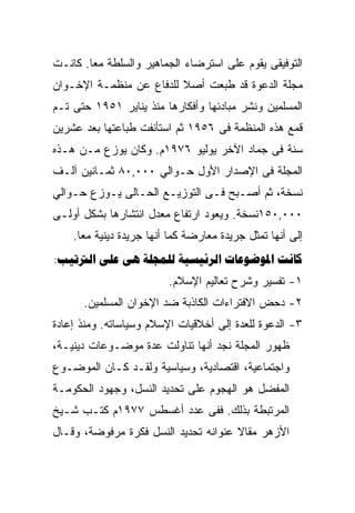 ‫ﺍﻟﺘﻭﻓﻴﻘﻰ ﻴﻘﻭﻡ ﻋﻠﻰ ﺍﺴﺘﺭﻀﺎﺀ ﺍﻟﺠﻤﺎﻫﻴﺭ ﻭﺍﻟﺴﻠﻁﺔ ﻤﻌﺎ. ﻜﺎﻨـﺕ‬
‫ﻤﺠﻠﺔ ﺍﻟﺩﻋﻭﺓ ﻗﺩ ﻁﺒﻌﺕ ﺃﺼﻼ ﻟﻠﺩﻓﺎﻉ ﻋﻥ ﻤﻨﻅﻤـﺔ ﺍﻹﺨـﻭﺍﻥ‬
‫ﺍﻟﻤﺴﻠﻤﻴﻥ ﻭﻨﺸﺭ ﻤﺒﺎﺩﺌﻬﺎ ﻭﺃﻓﻜﺎﺭﻫﺎ ﻤﻨﺫ ﻴﻨﺎﻴﺭ ١٥٩١ ﺤﺘﻰ ﺘـﻡ‬
‫ﻗﻤﻊ ﻫﺫﻩ ﺍﻟﻤﻨﻅﻤﺔ ﻓﻰ ٦٥٩١ ﺜﻡ ﺍﺴﺘﺄﻨﻔﺕ ﻁﺒﺎﻋﺘﻬﺎ ﺒﻌﺩ ﻋﺸﺭﻴﻥ‬
‫ﺴﻨﺔ ﻓﻰ ﺠﻤﺎﺩ ﺍﻵﺨﺭ ﻴﻭﻟﻴﻭ ٦٧٩١ﻡ. ﻭﻜﺎﻥ ﻴﻭﺯﻉ ﻤـﻥ ﻫـﺫﻩ‬
‫ﺍﻟﻤﺠﻠﺔ ﻓﻰ ﺍﻹﺼﺩﺍﺭ ﺍﻷﻭل ﺤـﻭﺍﻟﻲ ٠٠٠,٠٨ ﺜﻤـﺎﻨﻴﻥ ﺁﻟـﻑ‬
‫ﻨﺴﺨﺔ، ﺜﻡ ﺃﺼـﺒﺢ ﻓـﻰ ﺍﻟﺘﻭﺯﻴـﻊ ﺍﻟﺤـﺎﻟﻰ ﻴـﻭﺯﻉ ﺤـﻭﺍﻟﻲ‬
‫٠٠٠,٠٥١ﻨﺴﺨﺔ. ﻭﻴﻌﻭﺩ ﺍﺭﺘﻔﺎﻉ ﻤﻌﺩل ﺍﻨﺘﺸﺎﺭﻫﺎ ﺒﺸﻜل ﺃﻭﻟـﻰ‬
    ‫ﺇﻟﻰ ﺃﻨﻬﺎ ﺘﻤﺜل ﺠﺭﻴﺩﺓ ﻤﻌﺎﺭﻀﺔ ﻜﻤﺎ ﺃﻨﻬﺎ ﺠﺭﻴﺩﺓ ﺩﻴﻨﻴﺔ ﻤﻌﺎ.‬
‫‪:      ‬‬
                         ‫١- ﺘﻔﺴﻴﺭ ﻭﺸﺭﺡ ﺘﻌﺎﻟﻴﻡ ﺍﻹﺴﻼﻡ.‬
      ‫٢- ﺩﺤﺽ ﺍﻻﻓﺘﺭﺍﺀﺍﺕ ﺍﻟﻜﺎﺫﺒﺔ ﻀﺩ ﺍﻹﺨﻭﺍﻥ ﺍﻟﻤﺴﻠﻤﻴﻥ.‬
‫٣- ﺍﻟﺩﻋﻭﺓ ﻟﻠﻌﺩﺓ ﺇﻟﻰ ﺃﺨﻼﻗﻴﺎﺕ ﺍﻹﺴﻼﻡ ﻭﺴﻴﺎﺴﺎﺘﻪ. ﻭﻤﻨﺫ ﺇﻋﺎﺩﺓ‬
‫ﻅﻬﻭﺭ ﺍﻟﻤﺠﻠﺔ ﻨﺠﺩ ﺃﻨﻬﺎ ﺘﻨﺎﻭﻟﺕ ﻋﺩﺓ ﻤﻭﻀـﻭﻋﺎﺕ ﺩﻴﻨﻴـﺔ،‬
‫ﻭﺍﺠﺘﻤﺎﻋﻴﺔ، ﺍﻗﺘﺼﺎﺩﻴﺔ، ﻭﺴﻴﺎﺴﻴﺔ ﻭﻟﻘـﺩ ﻜـﺎﻥ ﺍﻟﻤﻭﻀـﻭﻉ‬
‫ﺍﻟﻤﻔﻀل ﻫﻭ ﺍﻟﻬﺠﻭﻡ ﻋﻠﻰ ﺘﺤﺩﻴﺩ ﺍﻟﻨﺴل، ﻭﺠﻬﻭﺩ ﺍﻟﺤﻜﻭﻤـﺔ‬
‫ﺍﻟﻤﺭﺘﺒﻁﺔ ﺒﺫﻟﻙ. ﻓﻔﻰ ﻋﺩﺩ ﺃﻏﺴﻁﺱ ٧٧٩١ﻡ ﻜﺘـﺏ ﺸـﻴﺦ‬
‫ﺍﻷﺯﻫﺭ ﻤﻘﺎﻻ ﻋﻨﻭﺍﻨﻪ ﺘﺤﺩﻴﺩ ﺍﻟﻨﺴل ﻓﻜﺭﺓ ﻤﺭﻓﻭﻀﺔ، ﻭﻗـﺎل‬
 