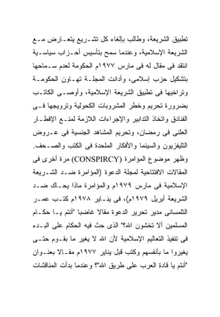 ‫ﺘﻁﺒﻴﻕ ﺍﻟﺸﺭﻴﻌﺔ، ﻭﻁﺎﻟﺏ ﺒﺈﻟﻐﺎﺀ ﻜل ﺘﺸـﺭﻴﻊ ﻴﺘﻌـﺎﺭﺽ ﻤـﻊ‬
‫ﺍﻟﺸﺭﻴﻌﺔ ﺍﻹﺴﻼﻤﻴﺔ، ﻭﻋﻨﺩﻤﺎ ﺴﻤﺢ ﺒﺘﺄﺴﻴﺱ ﺃﺤـﺯﺍﺏ ﺴﻴﺎﺴـﻴﺔ‬
‫ﺍﻨﺘﻘﺩ ﻓﻰ ﻤﻘﺎل ﻟﻪ ﻓﻰ ﻤﺎﺭﺱ ٧٧٩١ﻡ ﺍﻟﺤﻜﻭﻤﺔ ﻟﻌﺩﻡ ﺴـﻤﺎﺤﻬﺎ‬
‫ﺒﺘﺸﻜﻴل ﺤﺯﺏ ﺇﺴﻼﻤﻰ، ﻭﺃﺩﺍﻨﺕ ﺍﻟﻤﺠﻠـﺔ ﺘﻬـﺎﻭﻥ ﺍﻟﺤﻜﻭﻤـﺔ‬
‫ﻭﺘﺭﺍﺨﻴﻬﺎ ﻓﻰ ﺘﻁﺒﻴﻕ ﺍﻟﺸﺭﻴﻌﺔ ﺍﻹﺴﻼﻤﻴﺔ، ﻭﺃﻭﺼـﻰ ﺍﻟﻜﺎﺘـﺏ‬
‫ﺒﻀﺭﻭﺭﺓ ﺘﺤﺭﻴﻡ ﻭﺨﻁﺭ ﺍﻟﻤﺸﺭﻭﺒﺎﺕ ﺍﻟﻜﺤﻭﻟﻴﺔ ﻭﺘﺭﻭﻴﺠﻬﺎ ﻓـﻰ‬
‫ﺍﻟﻔﻨﺎﺩﻕ ﻭﺍﺘﺨﺎﺫ ﺍﻟﺘﺩﺍﺒﻴﺭ ﻭﺍﻹﺠﺭﺍﺀﺍﺕ ﺍﻟﻼﺯﻤﺔ ﻟﻤﻨـﻊ ﺍﻹﻓﻁـﺎﺭ‬
‫ﺍﻟﻌﻠﻨﻰ ﻓﻰ ﺭﻤﻀﺎﻥ، ﻭﺘﺤﺭﻴﻡ ﺍﻟﻤﺸﺎﻫﺩ ﺍﻟﺠﻨﺴﻴﺔ ﻓﻰ ﻋـﺭﻭﺽ‬
‫ﺍﻟﺘﻠﻴﻔﺯﻴﻭﻥ ﻭﺍﻟﺴﻴﻨﻤﺎ ﻭﺍﻷﻓﻜﺎﺭ ﺍﻟﻤﻠﺤﺩﺓ ﻓﻰ ﺍﻟﻜﺘﺏ ﻭﺍﻟﺼـﺤﻑ.‬
‫ﻭﻅﻬﺭ ﻤﻭﻀﻭﻉ ﺍﻟﻤﺅﺍﻤﺭﺓ )‪ (CONSPIRCY‬ﻤﺭﺓ ﺃﺨﺭﻯ ﻓﻰ‬
‫ﺍﻟﻤﻘﺎﻻﺕ ﺍﻻﻓﺘﺘﺎﺤﻴﺔ ﻟﻤﺠﻠﺔ ﺍﻟﺩﻋﻭﺓ )ﺍﻟﻤﺅﺍﻤﺭﺓ ﻀـﺩ ﺍﻟﺸـﺭﻴﻌﺔ‬
‫ﺍﻹﺴﻼﻤﻴﺔ ﻓﻰ ﻤﺎﺭﺱ ٩٧٩١ﻡ ﻭﺍﻟﻤﺅﺍﻤﺭﺓ ﻤﺎﺫﺍ ﻴﺤـﺎﻙ ﻀـﺩ‬
‫ﺍﻟﺸﺭﻴﻌﺔ ﺃﺒﺭﻴل ٩٧٩١ﻡ(، ﻓﻰ ﻴﻨـﺎﻴﺭ ٨٧٩١ﻡ ﻜﺘـﺏ ﻋﻤـﺭ‬
‫ﺍﻟﺘﻠﻤﺴﺎﻨﻰ ﻤﺩﻴﺭ ﺘﺤﺭﻴﺭ ﺍﻟﺩﻋﻭﺓ ﻤﻘﺎﻻ ﻏﺎﻀﺒﺎ "ﺃﻨﺘﻡ ﻴـﺎ ﺤﻜـﺎﻡ‬
‫ﺍﻟﻤﺴﻠﻤﻴﻥ ﺃﻻ ﺘﺨﺸﻭﻥ ﺍﷲ؟" ﺍﻟﺫﻯ ﺤﺙ ﻓﻴﻪ ﺍﻟﺤﻜﺎﻡ ﻋﻠﻰ ﺍﻟﺒـﺩﺀ‬
‫ﻓﻰ ﺘﻨﻔﻴﺫ ﺍﻟﺘﻌﺎﻟﻴﻡ ﺍﻹﺴﻼﻤﻴﺔ ﻷﻥ ﺍﷲ ﻻ ﻴﻐﻴﺭ ﻤﺎ ﺒﻘـﻭﻡ ﺤﺘـﻰ‬
‫ﻴﻐﻴﺭﻭﺍ ﻤﺎ ﺒﺄﻨﻔﺴﻬﻡ ﻭﻜﺘﺏ ﻗﺒل ﻴﻨﺎﻴﺭ ٧٧٩١ﻡ ﻤﻘـﺎﻻ ﺒﻌﻨـﻭﺍﻥ‬
‫"ﺃﻨﺘﻡ ﻴﺎ ﻗﺎﺩﺓ ﺍﻟﻌﺭﺏ ﻋﻠﻰ ﻁﺭﻴﻕ ﺍﷲ"؟ ﻭﻋﻨﺩﻤﺎ ﺒﺩﺃﺕ ﺍﻟﻤﻨﺎﻗﺸﺎﺕ‬
 