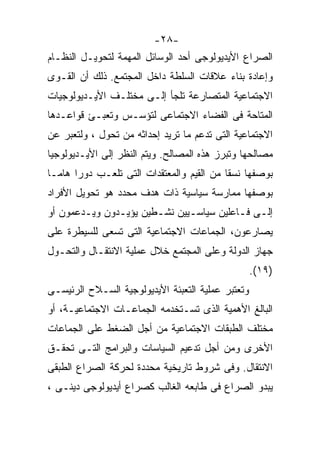 ‫-٨٢-‬
‫ﺍﻟﺼﺭﺍﻉ ﺍﻷﻴﺩﻴﻭﻟﻭﺠﻰ ﺃﺤﺩ ﺍﻟﻭﺴﺎﺌل ﺍﻟﻤﻬﻤﺔ ﻟﺘﺤﻭﻴـل ﺍﻟﻨﻅـﺎﻡ‬
‫ﻭﺇﻋﺎﺩﺓ ﺒﻨﺎﺀ ﻋﻼﻗﺎﺕ ﺍﻟﺴﻠﻁﺔ ﺩﺍﺨل ﺍﻟﻤﺠﺘﻤﻊ. ﺫﻟﻙ ﺃﻥ ﺍﻟﻘـﻭﻯ‬
‫ﺍﻻﺠﺘﻤﺎﻋﻴﺔ ﺍﻟﻤﺘﺼﺎﺭﻋﺔ ﺘﻠﺠﺄ ﺇﻟـﻰ ﻤﺨﺘﻠـﻑ ﺍﻷﻴـﺩﻴﻭﻟﻭﺠﻴﺎﺕ‬
‫ﺍﻟﻤﺘﺎﺤﺔ ﻓﻰ ﺍﻟﻔﻀﺎﺀ ﺍﻻﺠﺘﻤﺎﻋﻰ ﻟﺘﺅﺴـﺱ ﻭﺘﻌﺒـﺊ ﻗﻭﺍﻋـﺩﻫﺎ‬
‫ﺍﻻﺠﺘﻤﺎﻋﻴﺔ ﺍﻟﺘﻰ ﺘﺩﻋﻡ ﻤﺎ ﺘﺭﻴﺩ ﺇﺤﺩﺍﺜﻪ ﻤﻥ ﺘﺤﻭل ، ﻭﻟﺘﻌﺒﺭ ﻋﻥ‬
‫ﻤﺼﺎﻟﺤﻬﺎ ﻭﺘﺒﺭﺯ ﻫﺫﻩ ﺍﻟﻤﺼﺎﻟﺢ. ﻭﻴﺘﻡ ﺍﻟﻨﻅﺭ ﺇﻟﻰ ﺍﻷﻴـﺩﻴﻭﻟﻭﺠﻴﺎ‬
‫ﺒﻭﺼﻔﻬﺎ ﻨﺴﻘﺎ ﻤﻥ ﺍﻟﻘﻴﻡ ﻭﺍﻟﻤﻌﺘﻘﺩﺍﺕ ﺍﻟﺘﻰ ﺘﻠﻌـﺏ ﺩﻭﺭﹰ ﻫﺎﻤـﹰ‬
‫ﺎ‬     ‫ﺍ‬                                   ‫ﹰ‬
‫ﺒﻭﺼﻔﻬﺎ ﻤﻤﺎﺭﺴﺔ ﺴﻴﺎﺴﻴﺔ ﺫﺍﺕ ﻫﺩﻑ ﻤﺤﺩﺩ ﻫﻭ ﺘﺤﻭﻴل ﺍﻷﻓﺭﺍﺩ‬
‫ﺇﻟـﻰ ﻓـﺎﻋﻠﻴﻥ ﺴﻴﺎﺴـﻴﻴﻥ ﻨﺸـﻁﻴﻥ ﻴﺅﻴـﺩﻭﻥ ﻭﻴـﺩﻋﻤﻭﻥ ﺃﻭ‬
        ‫ـ‬      ‫ـ‬       ‫ـ‬      ‫ـ‬          ‫ـ ـ‬
‫ﻴﺼﺎﺭﻋﻭﻥ، ﺍﻟﺠﻤﺎﻋﺎﺕ ﺍﻻﺠﺘﻤﺎﻋﻴﺔ ﺍﻟﺘﻰ ﺘﺴﻌﻰ ﻟﻠﺴﻴﻁﺭﺓ ﻋﻠﻰ‬
‫ﺠﻬﺎﺯ ﺍﻟﺩﻭﻟﺔ ﻭﻋﻠﻰ ﺍﻟﻤﺠﺘﻤﻊ ﺨﻼل ﻋﻤﻠﻴﺔ ﺍﻻﻨﺘﻘـﺎل ﻭﺍﻟﺘﺤـﻭل‬
                                                   ‫)٩١(.‬
‫ﻭﺘﻌﺘﺒﺭ ﻋﻤﻠﻴﺔ ﺍﻟﺘﻌﺒﺌﺔ ﺍﻷﻴﺩﻴﻭﻟﻭﺠﻴﺔ ﺍﻟﺴـﻼﺡ ﺍﻟﺭﺌﻴﺴـﻰ‬
‫ﺍﻟﺒﺎﻟﻎ ﺍﻷﻫﻤﻴﺔ ﺍﻟﺫﻯ ﺘﺴـﺘﺨﺩﻤﻪ ﺍﻟﺠﻤﺎﻋـﺎﺕ ﺍﻻﺠﺘﻤﺎﻋﻴـﺔ، ﺃﻭ‬
‫ﻤﺨﺘﻠﻑ ﺍﻟﻁﺒﻘﺎﺕ ﺍﻻﺠﺘﻤﺎﻋﻴﺔ ﻤﻥ ﺃﺠل ﺍﻟﻀﻐﻁ ﻋﻠﻰ ﺍﻟﺠﻤﺎﻋﺎﺕ‬
‫ﺍﻷﺨﺭﻯ ﻭﻤﻥ ﺃﺠل ﺘﺩﻋﻴﻡ ﺍﻟﺴﻴﺎﺴﺎﺕ ﻭﺍﻟﺒﺭﺍﻤﺞ ﺍﻟﺘـﻰ ﺘﺤﻘـﻕ‬
‫ﺍﻻﻨﺘﻘﺎل. ﻭﻓﻰ ﺸﺭﻭﻁ ﺘﺎﺭﻴﺨﻴﺔ ﻤﺤﺩﺩﺓ ﻟﺤﺭﻜﺔ ﺍﻟﺼﺭﺍﻉ ﺍﻟﻁﺒﻘﻰ‬
‫ﻴﺒﺩﻭ ﺍﻟﺼﺭﺍﻉ ﻓﻰ ﻁﺎﺒﻌﻪ ﺍﻟﻐﺎﻟﺏ ﻜﺼﺭﺍﻉ ﺃﻴﺩﻴﻭﻟﻭﺠﻰ ﺩﻴﻨـﻰ ،‬
 