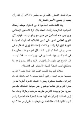 ‫ﺤﻭل ﺘﻌﺩﻴل ﺍﻟﺩﺴﺘﻭﺭ ﻜﺘﺏ ﻓﻰ ﺴـﺒﺘﻤﺒﺭ ٩٧٩١ﻡ ﺃﻥ ﺍﻟﻘـﺭﺁﻥ‬
                        ‫ﻴﺠﺏ ﺃﻥ ﻴﺼﺒﺢ ﺍﻷﺴﺎﺱ ﻟﺩﺴﺘﻭﺭﻨﺎ.‬
‫ﻭﻗﺩ ﻨﺸﻁ ﻜﺘﺎﺏ ﺍﻟـﺩﻋﻭﺓ ﻓـﻰ ﺘﻨـﺎﻭل ﻤﻭﻀـﻭﻋﺎﺕ‬
‫ﺍﻟﺴﻴﺎﺴﻴﺔ ﺍﻟﺨﺎﺭﺠﻴﺔ ﻭﺃﻴﺩﺕ ﺍﻟﻤﺠﻠﺔ ﺒﻜل ﻗﻭﺓ ﺍﻟﺘﻀﺎﻤﻥ ﺍﻹﺴﻼﻤﻰ‬
‫ﻭﺃﻥ ﻟﻴﺱ ﺃﻤﺎﻡ ﺍﻟﻤﺴﻠﻤﻴﻥ ﻤﻥ ﺨﻴﺎﺭ ﺴﻭﻯ ﺘﻭﺤﻴﺩ ﺼـﻔﻭﻓﻬﻡ ﻷﻥ‬
‫ﺍﻟﻘﻭﻯ ﺍﻟﻌﻅﻤﻰ ﺘﺼﺭ ﻋﻠﻰ ﺘﺩﻤﻴﺭ ﺍﻹﺴﻼﻡ، ﻜﻤﺎ ﺃﻴﺩﺕ ﺍﻟﻤﺠﻠـﺔ‬
‫ﺍﻟﺜﻭﺭﺓ ﺍﻹﻴﺭﺍﻨﻴﺔ ﺒﺜﺒﺎﺕ ﻭﺍﻨﺘﻘﺩﺕ ﺇﻗﺎﻤﺔ ﺸﺎﺓ ﺇﻴﺭﺍﻥ ﺍﻟﻤﺨﻠﻭﻉ ﻓﻰ‬
‫ﻤﺼﺭ، ﻭﻓﻰ ١٨٩١ﻡ ﺘﻘﺭﻴﺒﺎ ﻜﺎﻨﺕ ﻜل ﺍﻟﻤﻭﻀﻭﻋﺎﺕ ﻤﻁﺭﻭﺤﺔ‬
‫ﻓﻰ ﺍﻟﻤﺠﻠﺔ ﻤﻥ ﺠﻬﺎﺩ ﺍﻟﻤﺴﻠﻤﻴﻥ ﻓﻰ ﺴﻭﺭﻴﺎ ﻀﺩ ﺤـﺎﻓﻅ ﺍﻷﺴـﺩ‬
‫ﺇﻟﻰ ﺍﻟﺩﻓﺎﻉ ﻋﻥ ﺤﻘﻭﻕ ﺍﻟﻤﺴﻠﻤﻴﻥ ﻓﻰ ﺍﻟﻬﻨﺩ ﻭﺍﻟﻔﻠﺒـﻴﻥ ﻭﺃﻭﻏﻨـﺩﺍ‬
       ‫ﻭﺒﺎﻟﻁﺒﻊ ﺃﻴﺩﺕ ﺍﻟﻤﺠﻠﺔ ﺍﻟﺠﻬﺎﺩ ﺍﻹﺴﻼﻤﻰ ﻓﻰ ﺃﻓﻐﺎﻨﺴﺘﺎﻥ.‬
‫ﻭﺨﻼﻓﺎ ﻟﺠﺭﻴﺩﺓ ﺍﻟﺸﻌﺏ ﺍﻷﺴﺒﻭﻋﻴﺔ ﺍﻟﻤﻌﺎﺭﻀـﺔ ﺍﻟﺘـﻰ‬
‫ﻴﻁﺒﻌﻬﺎ ﺤﺯﺏ ﺍﻟﻌﻤل ﻭﺍﻟﺘﻰ ﺃﺩﺍﻨﺕ ﺴﻴﺎﺴـﺔ ﺍﻟﺴـﺎﺩﺍﺕ ﺘﺠـﺎﻩ‬
‫ﺇﺴﺭﺍﺌﻴل ﺒﻜﻠﻤﺎﺕ ﻤﺒﺎﺸﺭﺓ ﻭﻤﺜﻴﺭﺓ، ﺍﺘﺒﻌﺕ ﺍﻟﺩﻋﻭﺓ ﺃﺴﻠﻭﺒﺎ ﺃﻜﺜـﺭ‬
‫ﺤﺫﺭﺍ ﻓﻠﻡ ﻴﻭﺍﻓﻕ ﻜﺘﺎﺒﻬﺎ ﺒﻭﻀﻭﺡ ﻋﻠﻰ ﺴﻴﺎﺴﺔ ﺍﻟﺴﺎﺩﺍﺕ ﻟﻜـﻨﻬﻡ‬
‫ﻋﺒﺭﻭﺍ ﻋﻥ ﻭﺠﻬﺎﺕ ﻨﻅﺭﻫﻡ ﺒﻁﺭﻴﻘﺔ ﻤﺭﻀﻴﺔ ﻭﻤﺘﺯﻨﺔ ﻭﻋﻨـﺩﻤﺎ‬
‫ﺯﺍﺭ ﺍﻟﺴﺎﺩﺍﺕ ﺇﺴﺭﺍﺌﻴل ﻟﻡ ﺘﺅﻴﺩ ﻤﺠﻠﺔ ﺍﻟﺩﻋﻭﺓ ﻫﺫﻩ ﺍﻟﺨﻁﻭﺓ ﻭﻟـﻡ‬
‫ﺘﺩﻴﻨﻬﺎ ﻟﻜﻨﻬﺎ ﻜﺎﻨﺕ ﻤﺘﺸﺎﺌﻤﺔ ﻤﻥ ﻨﺘﻴﺠﺘﻬـﺎ )ﻓﺒﺭﺍﻴـﺭ ٨٧٩١ﻡ(‬
 