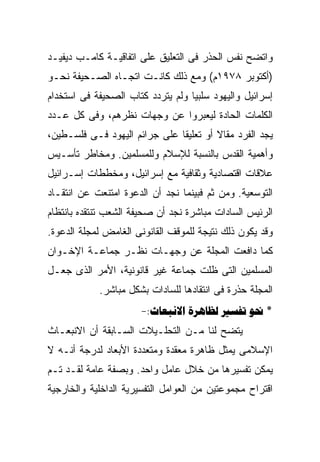 ‫ﻭﺍﺘﻀﺢ ﻨﻔﺱ ﺍﻟﺤﺫﺭ ﻓﻰ ﺍﻟﺘﻌﻠﻴﻕ ﻋﻠﻰ ﺍﺘﻔﺎﻗﻴـﺔ ﻜﺎﻤـﺏ ﺩﻴﻔﻴـﺩ‬
‫)ﺃﻜﺘﻭﺒﺭ ٨٧٩١ﻡ( ﻭﻤﻊ ﺫﻟﻙ ﻜﺎﻨـﺕ ﺍﺘﺠـﺎﻩ ﺍﻟﺼـﺤﻴﻔﺔ ﻨﺤـﻭ‬
‫ﺇﺴﺭﺍﺌﻴل ﻭﺍﻟﻴﻬﻭﺩ ﺴﻠﺒﻴﺎ ﻭﻟﻡ ﻴﺘﺭﺩﺩ ﻜﺘﺎﺏ ﺍﻟﺼﺤﻴﻔﺔ ﻓﻰ ﺍﺴﺘﺨﺩﺍﻡ‬
‫ﺍﻟﻜﻠﻤﺎﺕ ﺍﻟﺤﺎﺩﺓ ﻟﻴﻌﺒﺭﻭﺍ ﻋﻥ ﻭﺠﻬﺎﺕ ﻨﻅﺭﻫﻡ، ﻭﻓﻰ ﻜل ﻋـﺩﺩ‬
‫ﻴﺠﺩ ﺍﻟﻔﺭﺩ ﻤﻘﺎﻻ ﺃﻭ ﺘﻌﻠﻴﻘﺎ ﻋﻠﻰ ﺠﺭﺍﺌﻡ ﺍﻟﻴﻬﻭﺩ ﻓـﻰ ﻓﻠﺴـﻁﻴﻥ،‬
‫ﻭﺃﻫﻤﻴﺔ ﺍﻟﻘﺩﺱ ﺒﺎﻟﻨﺴﺒﺔ ﻟﻺﺴﻼﻡ ﻭﻟﻠﻤﺴﻠﻤﻴﻥ. ﻭﻤﺨﺎﻁﺭ ﺘﺄﺴـﻴﺱ‬
‫ﻋﻼﻗﺎﺕ ﺍﻗﺘﺼﺎﺩﻴﺔ ﻭﺜﻘﺎﻓﻴﺔ ﻤﻊ ﺇﺴﺭﺍﺌﻴل، ﻭﻤﺨﻁﻁﺎﺕ ﺇﺴـﺭﺍﺌﻴل‬
‫ﺍﻟﺘﻭﺴﻌﻴﺔ. ﻭﻤﻥ ﺜﻡ ﻓﺒﻴﻨﻤﺎ ﻨﺠﺩ ﺃﻥ ﺍﻟﺩﻋﻭﺓ ﺍﻤﺘﻨﻌﺕ ﻋﻥ ﺍﻨﺘﻘـﺎﺩ‬
‫ﺍﻟﺭﺌﻴﺱ ﺍﻟﺴﺎﺩﺍﺕ ﻤﺒﺎﺸﺭﺓ ﻨﺠﺩ ﺃﻥ ﺼﺤﻴﻔﺔ ﺍﻟﺸﻌﺏ ﺘﻨﺘﻘﺩﻩ ﺒﺎﻨﺘﻅﺎﻡ‬
‫ﻭﻗﺩ ﻴﻜﻭﻥ ﺫﻟﻙ ﻨﺘﻴﺠﺔ ﻟﻠﻤﻭﻗﻑ ﺍﻟﻘﺎﻨﻭﻨﻰ ﺍﻟﻐﺎﻤﺽ ﻟﻤﺠﻠﺔ ﺍﻟﺩﻋﻭﺓ.‬
‫ﻜﻤﺎ ﺩﺍﻓﻌﺕ ﺍﻟﻤﺠﻠﺔ ﻋﻥ ﻭﺠﻬـﺎﺕ ﻨﻅـﺭ ﺠﻤﺎﻋـﺔ ﺍﻹﺨـﻭﺍﻥ‬
‫ﺍﻟﻤﺴﻠﻤﻴﻥ ﺍﻟﺘﻰ ﻅﻠﺕ ﺠﻤﺎﻋﺔ ﻏﻴﺭ ﻗﺎﻨﻭﻨﻴﺔ، ﺍﻷﻤﺭ ﺍﻟﺫﻯ ﺠﻌـل‬
            ‫ﺍﻟﻤﺠﻠﺔ ﺤﺫﺭﺓ ﻓﻰ ﺍﻨﺘﻘﺎﺩﻫﺎ ﻟﻠﺴﺎﺩﺍﺕ ﺒﺸﻜل ﻤﺒﺎﺸﺭ.‬
                      ‫* ‪-:   ‬‬
‫ﻴﺘﻀﺢ ﻟﻨﺎ ﻤـﻥ ﺍﻟﺘﺤﻠـﻴﻼﺕ ﺍﻟﺴـﺎﺒﻘﺔ ﺃﻥ ﺍﻻﻨﺒﻌـﺎﺙ‬
‫ﺍﻹﺴﻼﻤﻰ ﻴﻤﺜل ﻅﺎﻫﺭﺓ ﻤﻌﻘﺩﺓ ﻭﻤﺘﻌﺩﺩﺓ ﺍﻷﺒﻌﺎﺩ ﻟﺩﺭﺠﺔ ﺃﻨـﻪ ﻻ‬
‫ﻴﻤﻜﻥ ﺘﻔﺴﻴﺭﻫﺎ ﻤﻥ ﺨﻼل ﻋﺎﻤل ﻭﺍﺤﺩ. ﻭﺒﺼﻔﺔ ﻋﺎﻤﺔ ﻟﻘـﺩ ﺘـﻡ‬
‫ﺍﻗﺘﺭﺍﺡ ﻤﺠﻤﻭﻋﺘﻴﻥ ﻤﻥ ﺍﻟﻌﻭﺍﻤل ﺍﻟﺘﻔﺴﻴﺭﻴﺔ ﺍﻟﺩﺍﺨﻠﻴﺔ ﻭﺍﻟﺨﺎﺭﺠﻴﺔ‬
 