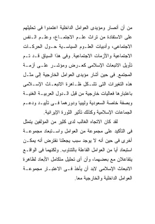 ‫ﻤﻥ ﺃﻥ ﺃﻨﺼﺎﺭ ﻭﻤﺅﻴﺩﻯ ﺍﻟﻌﻭﺍﻤل ﺍﻟﺩﺍﺨﻠﻴﺔ ﺍﻋﺘﻤﺩﻭﺍ ﻓﻰ ﺘﺤﻠﻴﻠﻬﻡ‬
‫ﻋﻠﻰ ﺍﻻﺴﺘﻔﺎﺩﺓ ﻤﻥ ﺘﺭﺍﺙ ﻋﻠـﻡ ﺍﻻﺠﺘﻤـﺎﻉ، ﻭﻋﻠـﻡ ﺍﻟـﻨﻔﺱ‬
‫ﺍﻻﺠﺘﻤﺎﻋﻰ، ﻭﺃﺩﺒﻴﺎﺕ ﺍﻟﻌﻠـﻭﻡ ﺍﻟﺴﻴﺎﺴـﻴﺔ ﺤـﻭل ﺍﻟﺤﺭﻜـﺎﺕ‬
‫ﺍﻻﺠﺘﻤﺎﻋﻴﺔ ﻭﺍﻷﺯﻤﺎﺕ ﺍﻻﺠﺘﻤﺎﻋﻴﺔ. ﻭﻓﻰ ﻫﺫﺍ ﺍﻟﺴﻴﺎﻕ ﻗـﺩ ﺘـﻡ‬
‫ﺘﺄﻭﻴل ﺍﻻﻨﺒﻌﺎﺙ ﺍﻹﺴﻼﻤﻰ ﻜﻌـﺭﺽ ﻭﻤﺅﺸـﺭ ﻋﻠـﻰ ﺃﺯﻤـﺔ‬
‫ﺍﻟﻤﺠﺘﻤﻊ. ﻓﻰ ﺤﻴﻥ ﺃﺸﺎﺭ ﻤﺅﻴﺩﻯ ﺍﻟﻌﻭﺍﻤل ﺍﻟﺨﺎﺭﺠﻴﺔ ﺇﻟﻰ ﻤﺜـل‬
‫ﻫﺫﻩ ﺍﻟﺘﻐﻴﺭﺍﺕ ﺍﻟﺘﻰ ﺘﺸـﻜل ﻅـﺎﻫﺭﺓ ﺍﻻﻨﺒﻌـﺎﺙ ﺍﻹﺴـﻼﻤﻰ‬
‫ﺒﺎﻋﺘﺒﺎﺭﻫﺎ ﻓﻌﺎﻟﻴﺎﺕ ﺨﺎﺭﺠﻴﺔ ﻤﻥ ﻗﺒل ﺍﻟـﺩﻭل ﺍﻟﻌﺭﺒﻴـﺔ ﺍﻟﻐﻨﻴـﺔ‬
‫ﻭﺒﺼﻔﺔ ﺨﺎﺼﺔ ﺍﻟﺴﻌﻭﺩﻴﺔ ﻭﻟﻴﺒﻴﺎ ﻭﺩﻭﺭﻫﻤﺎ ﻓـﻰ ﺘﺄﻴﻴـﺩ ﻭﺩﻋـﻡ‬
           ‫ﺍﻟﺠﻤﺎﻋﺎﺕ ﺍﻹﺴﻼﻤﻴﺔ ﻭﻜﺫﻟﻙ ﺘﺄﺜﻴﺭ ﺍﻟﺜﻭﺭﺓ ﺍﻹﻴﺭﺍﻨﻴﺔ.‬
‫ﻟﻘﺩ ﻜﺎﻥ ﺍﻻﺘﺠﺎﻩ ﺍﻟﻐﺎﻟﺏ ﻟﺩﻯ ﻜﺜﻴﺭ ﻤﻥ ﺍﻟﻤﺅﻟﻔﻴﻥ ﻴﺘﻤﺜل‬
‫ﻓﻰ ﺍﻟﺘﺄﻜﻴﺩ ﻋﻠﻰ ﻤﺠﻤﻭﻋﺔ ﻤﻥ ﺍﻟﻌﻭﺍﻤل ﻭﺍﺴـﺘﺒﻌﺎﺩ ﻤﺠﻤﻭﻋـﺔ‬
‫ﺃﺨﺭﻯ ﻓﻰ ﺤﻴﻥ ﺃﻨﻪ ﻻ ﻴﻭﺠﺩ ﺴﺒﺏ ﻴﺠﻌﻠﻨﺎ ﻨﻔﺘﺭﺽ ﺃﻨﻪ ﻴﻤﻜـﻥ‬
‫ﺍﺴﺘﺒﻌﺎﺩ ﺃﻴﺎ ﻤﻥ ﺍﻟﻌﻭﺍﻤل ﺍﻟﻔﺎﻋﻠﺔ ﺒﺎﻟﺘﻨﺎﻭﺏ. ﻭﻟﻜﻨﻬﻤﺎ ﻓﻰ ﺍﻟﻭﺍﻗـﻊ‬
‫ﻴﺘﻔﺎﻋﻼﻥ ﻤﻊ ﺒﻌﻀﻬﻤﺎ، ﻭﺃﻥ ﺃﻯ ﺘﺤﻠﻴل ﻤﺘﻜﺎﻤل ﺍﻷﺒﻌﺎﺩ ﻟﻅﺎﻫﺭﺓ‬
‫ﺍﻻﻨﺒﻌﺎﺙ ﺍﻹﺴﻼﻤﻰ ﻻﺒﺩ ﺃﻥ ﻴﺄﺨﺫ ﻓـﻰ ﺍﻻﻋﺘﺒـﺎﺭ ﻤﺠﻤﻭﻋـﺔ‬
                           ‫ﺍﻟﻌﻭﺍﻤل ﺍﻟﺩﺍﺨﻠﻴﺔ ﻭﺍﻟﺨﺎﺭﺠﻴﺔ ﻤﻌﺎ.‬
 