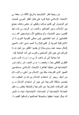 ‫ﻤﻥ ﻭﺠﻬﺔ ﻨﻅﺭ ﺍﻻﻴﺩﻟﻭﺠﻴﺎ ﻭﺘﺎﺭﻴﺦ ﺍﻷﻓﻜـﺎﺭ، ﻴﻌﻁـﻰ‬
‫ﺍﻻﻨﺒﻌﺎﺙ ﺍﻹﺴﻼﻤﻰ ﺩﻟﻴﻼ ﻗﻭﻴﺎ ﻋﻠﻰ ﻓﺸل ﺍﻟﻔﻜﺭ ﺍﻟﻌﺭﺒﻰ ﺍﻟﺤﺩﻴﺙ‬
‫ﻓﻰ ﺍﻟﻭﺼﻭل ﺇﻟﻰ ﺘﻘﺩﻴﻡ ﻤﺭﻜﺏ ﻭﻅﻴﻔﻰ ﺫﻭ ﻤﻌﻨﻰ ﻭﻫﺩﻑ ﻴﺠﻤﻊ‬
‫ﺒﻴﻥ ﺍﻹﺴﻼﻡ، ﻭﺩﻴﻥ ﺍﻟﺠﻤﺎﻫﻴﺭ ﻭﺍﻟﻤﺼـﺩﺭ ﺍﻟﺭﺌﻴﺴـﻰ ﻟﻨﺴـﻘﻬﺎ‬
‫ﺍﻟﻘﻴﻤﻰ، ﻭﺒﻴﻥ ﺍﻟﺘﺤﺩﻴﺙ، ﻭﻟﻡ ﻴﺴﺘﻁﻴﻊ ﺍﻷﻴـﺩﻴﻭﻟﻭﺠﻴﻴﻥ ﺍﻟﻌـﺭﺏ‬
‫ﺍﻟﻌﻠﻤﺎﻨﻴﻴﻥ ﺃﻭ ﺸﺒﻪ ﺍﻟﻌﻠﻤﺎﻨﻴﻴﻥ )ﻤﻥ ﻤﻤﺜﻠﻰ ﺍﻟﻘﻭﻤﻴﺔ ﺍﻟﻌﺭﺒﻴـﺔ ﺃﻭ‬
‫ﺍﻻﺸﺘﺭﺍﻜﻴﺔ ﺍﻟﻌﺭﺒﻴﺔ ﺃﻭ ﺍﻟﻠﻴﺒﺭﺍﻟﻴﺔ( ﻭﻻ ﺍﻟﻤﺠـﺩﺩﻴﻥ ﺍﻹﺴـﻼﻤﻴﻴﻥ‬
‫)ﺃﻤﺜﺎل ﻤﺤﻤﺩ ﻋﺒﺩﻩ ﻭﻤﺩﺭﺴﺘﻪ( ﺃﻥ ﻴﻘﺩﻤﻭﺍ ﺍﻟﻜﺜﻴﺭ ﻤﻥ ﺃﺠل ﻫـﺫﺍ‬
‫ﺍﻟﻤﺭﻜﺏ ﻓﻰ ﺤﻴﻥ ﻜﺎﻥ ﺍﻟﻤﺴﻠﻤﻴﻥ ﻭﺍﻟﻌﺭﺏ ﻓﻰ ﺃﺸﺩ ﺍﻟﺤﺎﺠﺔ ﺇﻟﻴﻪ.‬
‫ﺇﻨﻨﺎ ﺒﺤﺎﺠﺔ ﺇﻟﻰ ﺃﻥ ﻨﺫﻫﺏ ﺇﻟـﻰ ﻤـﺎ ﻭﺭﺍﺀ ﺍﻟﻤﺴـﺘﻭﻯ‬
‫ﺍﻟﻔﻜﺭﻯ ﺍﻟﺜﻘﺎﻓﻰ ﺒﺤﺜـﺎ ﻭﻓﺤﺼـﺎ ﻋـﻥ ﺍﻟﻤﺼـﺎﺩﺭ ﻭﺍﻟﺠـﺫﻭﺭ‬
‫ﺍﻻﺠﺘﻤﺎﻋﻴﺔ ﻓﻰ ﺘﺤﻠﻴﻠﻨﺎ ﻟﻅﺎﻫﺭﺓ ﺍﻻﻨﺒﻌﺎﺙ ﺍﻹﺴﻼﻤﻰ ﻤﺴﺘﺨﺩﻤﻴﻥ‬
‫ﺍﻟﺘﻤﻴﻴﺯ ﺍﻟﺫﻯ ﺍﻗﺘﺭﺤﻨﺎﻩ ﺴﻠﻔﺎ ﺒﻴﻥ ﺍﻹﺴﻼﻡ ﻤﻥ ﺃﻋﻠﻰ، ﻭﺍﻹﺴـﻼﻡ‬
‫ﻤﻥ ﺃﺴﻔل. ﻭﻴﺒﺩﻭ ﺃﻥ ﺍﺴﺘﺨﺩﺍﻡ ﺍﻹﺴﻼﻡ ﻤﻥ ﻗﺒـل ﺍﻟﺤﻜﻭﻤـﺎﺕ‬
‫ﻴﺘﻀﻤﻥ ﻤﺸﻜﻠﺔ ﺍﻟﺸﺭﻋﻴﺔ، ﻓﻰ ﺤﻴﻥ ﺃﻥ ﺍﺴﺘﺨﺩﺍﻡ ﺍﻹﺴﻼﻡ ﻤـﻥ‬
‫ﻗﺒل ﺍﻟﺤﺭﻜﺎﺕ ﺍﻟﺨﺎﺭﺠﺔ ﻋﻥ ﺍﻟﺸﺭﻋﻴﺔ ﻭﺍﻟﻤﻨﺸﻘﺔ ﻴﻌﻜﺱ ﺭﺩ ﻓﻌل‬
‫ﺍﻟﺠﻤﺎﻋﺔ ﺍﻻﺠﺘﻤﺎﻋﻴﺔ ﺃﻭ ﺍﻟﺠﻤﺎﻋﺎﺕ ﺍﻻﺠﺘﻤﺎﻋﻴﺔ، ﺘﺠﺎﻩ ﻤﺎ ﺘﺸﻌﺭ‬
‫ﺃﻨﻪ ﻴﻤﺜل ﺘﻬﺩﻴﺩﺍ ﺤﻘﻴﻘﻴﺎ ﻭﻤﻠﺤﻭﻅﺎ ﻟﺼﺎﻟﺤﻬﺎ ﻭﺃﻨﺴﺎﻗﻬﺎ ﺍﻟﻘﻴﻤﻴـﺔ.‬
 