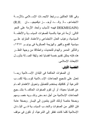 ‫ﻭﻓﻰ ﻜﻠﺘﺎ ﺍﻟﺤﺎﻟﺘﻴﻥ ﻴـﺭﺘﺒﻁ ﺍﻻﻨﺒﻌـﺎﺙ ﺍﻹﺴـﻼﻤﻰ ﺒﺎﻷﺯﻤـﺔ‬
‫.‪(R.H‬‬    ‫ـﺎﻥ‬
           ‫ـﺯ ﺩﻴﻜﻤﻴﺠﻴــ‬
                      ‫ـﺩ ﺃﻭﺠــ‬
                             ‫ـﺔ. ﻭﻗــ‬
                                    ‫ﺍﻻﺠﺘﻤﺎﻋﻴــ‬
‫)‪ DEKMEGAIN‬ﻓﻬﻤﻪ ﻷﺴﺒﺎﺏ ﻭﺃﺒﻌﺎﺩ ﺍﻷﺯﻤﺔ ﻋﻠﻰ ﺍﻟﻨﺤﻭ‬
‫ﺍﻟﺘﺎﻟﻰ: ﺃﺯﻤﺔ ﺸﺭﻋﻴﺔ ﺒﺎﻟﻨﺴﺒﺔ ﻟﻠﺼﻔﻭﺍﺕ ﺍﻟﺴﻴﺎﺴـﻴﺔ ﻭﺍﻷﻨﻅﻤـﺔ‬
‫ﺍﻟﺴﻴﺎﺴﻴﺔ، ﻭﻏﻴﺎﺏ ﺍﻟﻌﺩل ﺍﻻﺠﺘﻤﺎﻋﻰ ﻭﺍﻻﻋﺘﻤﺎﺩ ﺍﻟﻤﺘﺯﺍﻴﺩ ﻋﻠـﻰ‬
‫ﺴﻴﺎﺴﻴﺔ ﺍﻟﻘﻤﻊ ﻭﺍﻟﻘﻬﺭ ﻭﺍﻟﻬﺯﻴﻤﺔ ﺍﻟﻌﺴﻜﺭﻴﺔ ﻓﻰ ﻴﻭﻨﻴـﻭ ٧٦٩١،‬
‫ﻭﺍﻟﺘﺄﺜﻴﺭ ﺍﻟﻤﺩﻤﺭ ﻭﺍﻟﻬﺩﺍﻡ ﻟﻠﺘﺤﺩﻴﺙ، ﻭﺍﻨﻁﻼﻗﺎ ﻤﻥ ﻭﺠﻬﺔ ﺍﻟﻨﻅـﺭ‬
‫ﻫﺫﻩ ﻓﺈﻨﻪ ﻴﻤﻜﻥ ﺘﻘﺩﻴﻡ ﺨﻤﺴﺔ ﻗﻀﺎﻴﺎ ﺘﻌﺩ ﻭﺜﻴﻘﺔ ﺍﻟﺼـﻠﺔ ﺒﺘﺄﻭﻴـل‬
                                     ‫ﺍﻻﻨﺒﻌﺎﺙ ﺍﻹﺴﻼﻤﻰ.‬
                                        ‫‪: ‬‬
‫ﺇﻥ ﺍﻟﺼﻔﻭﺍﺕ ﺍﻟﺤﺎﻜﻤﺔ ﻓﻰ ﺍﻟﺒﻠﺩﺍﻥ ﺍﻹﺴـﻼﻤﻴﺔ ﺭﺒﻤـﺎ‬
‫ﺘﻌﻤل ﻋﻠﻰ ﺘﺸﺠﻴﻊ ﺍﻟﺠﻤﺎﻋﺎﺕ ﺍﻹﺴـﻼﻤﻴﺔ ﻜﻭﺴـﻴﻠﺔ ﻟﻜﺴـﺏ‬
‫ﺍﻟﺸﺭﻋﻴﺔ ﺃﻭ ﻜﺘﻜﺘﻴﻙ ﻴﺴﺘﺨﺩﻡ ﻟﻠﺘﻀﻠﻴل ﻭﺘﺤﻭﻴل ﺍﻻﻫﺘﻤﺎﻡ ﺍﻟﻌـﺎﻡ‬
‫ﻋﻥ ﻗﻀﺎﻴﺎ ﻤﻌﻴﻨﺔ، ﺃﻭ ﺃﻥ ﺘﻘﻭﻡ ﺍﻟﺼﻔﻭﺍﺕ ﺍﻟﺤﺎﻜﻤـﺔ ﺒﺘﺸـﺠﻴﻊ‬
‫ﺍﻟﺠﻤﺎﻋﺎﺕ ﺍﻹﺴﻼﻤﻴﺔ ﻤﻥ ﺃﺠل ﺩﺤـﺽ ﻭﺘﺸـﻭﻴﻪ ﺨﺼـﻭﻤﻬﻡ‬
‫ﻭﺒﺼﻔﺔ ﺨﺎﺼﺔ ﺃﻭﻟﺌﻙ ﺍﻟﺫﻴﻥ ﻴﻨﺘﻤﻭﻥ ﺇﻟﻰ ﺍﻟﻴﺴﺎﺭ. ﻭﺒﺼﻔﺔ ﻋﺎﻤﺔ‬
‫ﻓﺈﻥ ﺍﻟﻜﺜﻴﺭ ﻤﻥ ﺍﻟﺼﻔﻭﺍﺕ ﻭﺍﻟﻨﺨـﺏ ﺍﻟﺴﻴﺎﺴـﻴﺔ ﻓـﻰ ﺍﻟﺒﻠـﺩﺍﻥ‬
‫ﺍﻹﺴﻼﻤﻴﺔ ﻜﻠﻤﺎ ﻜﺎﻨﺕ ﺘﻔﺘﻘﺭ ﺇﻟﻰ ﺍﻟﺸﺭﻋﻴﺔ، ﺃﻭ ﺘﻜﻭﻥ ﻓﻰ ﻤﻭﻗﻑ‬
 