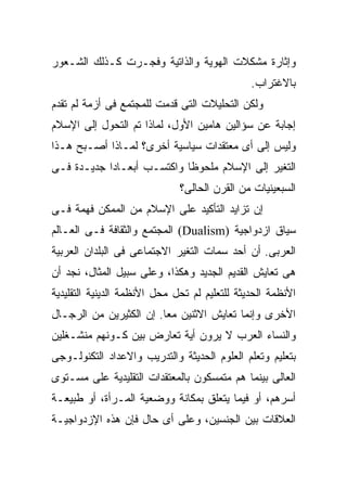 ‫ﻭﺇﺜﺎﺭﺓ ﻤﺸﻜﻼﺕ ﺍﻟﻬﻭﻴﺔ ﻭﺍﻟﺫﺍﺘﻴﺔ ﻭﻓﺠـﺭﺕ ﻜـﺫﻟﻙ ﺍﻟﺸـﻌﻭﺭ‬
                                               ‫ﺒﺎﻻﻏﺘﺭﺍﺏ.‬
‫ﻭﻟﻜﻥ ﺍﻟﺘﺤﻠﻴﻼﺕ ﺍﻟﺘﻰ ﻗﺩﻤﺕ ﻟﻠﻤﺠﺘﻤﻊ ﻓﻰ ﺃﺯﻤﺔ ﻟﻡ ﺘﻘﺩﻡ‬
‫ﺇﺠﺎﺒﺔ ﻋﻥ ﺴﺅﺍﻟﻴﻥ ﻫﺎﻤﻴﻥ ﺍﻷﻭل، ﻟﻤﺎﺫﺍ ﺘﻡ ﺍﻟﺘﺤﻭل ﺇﻟﻰ ﺍﻹﺴﻼﻡ‬
‫ﻭﻟﻴﺱ ﺇﻟﻰ ﺃﻯ ﻤﻌﺘﻘﺩﺍﺕ ﺴﻴﺎﺴﻴﺔ ﺃﺨﺭﻯ؟ ﻟﻤـﺎﺫﺍ ﺃﺼـﺒﺢ ﻫـﺫﺍ‬
‫ﺍﻟﺘﻐﻴﺭ ﺇﻟﻰ ﺍﻹﺴﻼﻡ ﻤﻠﺤﻭﻅﺎ ﻭﺍﻜﺘﺴـﺏ ﺃﺒﻌـﺎﺩﺍ ﺠﺩﻴـﺩﺓ ﻓـﻰ‬
                              ‫ﺍﻟﺴﺒﻌﻴﻨﻴﺎﺕ ﻤﻥ ﺍﻟﻘﺭﻥ ﺍﻟﺤﺎﻟﻰ؟‬
‫ﺇﻥ ﺘﺯﺍﻴﺩ ﺍﻟﺘﺄﻜﻴﺩ ﻋﻠﻰ ﺍﻹﺴﻼﻡ ﻤﻥ ﺍﻟﻤﻤﻜﻥ ﻓﻬﻤﺔ ﻓـﻰ‬
‫ﺴﻴﺎﻕ ﺍﺯﺩﻭﺍﺠﻴﺔ )‪ (Dualism‬ﺍﻟﻤﺠﺘﻤﻊ ﻭﺍﻟﺜﻘﺎﻓﺔ ﻓـﻰ ﺍﻟﻌـﺎﻟﻡ‬
‫ﺍﻟﻌﺭﺒﻰ. ﺃﻥ ﺃﺤﺩ ﺴﻤﺎﺕ ﺍﻟﺘﻐﻴﺭ ﺍﻻﺠﺘﻤﺎﻋﻰ ﻓﻰ ﺍﻟﺒﻠﺩﺍﻥ ﺍﻟﻌﺭﺒﻴﺔ‬
‫ﻫﻰ ﺘﻌﺎﻴﺵ ﺍﻟﻘﺩﻴﻡ ﺍﻟﺠﺩﻴﺩ ﻭﻫﻜﺫﺍ، ﻭﻋﻠﻰ ﺴﺒﻴل ﺍﻟﻤﺜﺎل، ﻨﺠﺩ ﺃﻥ‬
‫ﺍﻷﻨﻅﻤﺔ ﺍﻟﺤﺩﻴﺜﺔ ﻟﻠﺘﻌﻠﻴﻡ ﻟﻡ ﺘﺤل ﻤﺤل ﺍﻷﻨﻅﻤﺔ ﺍﻟﺩﻴﻨﻴﺔ ﺍﻟﺘﻘﻠﻴﺩﻴﺔ‬
‫ﺍﻷﺨﺭﻯ ﻭﺇﻨﻤﺎ ﺘﻌﺎﻴﺵ ﺍﻻﺜﻨﻴﻥ ﻤﻌﺎ. ﺇﻥ ﺍﻟﻜﺜﻴﺭﻴﻥ ﻤﻥ ﺍﻟﺭﺠـﺎل‬
‫ﻭﺍﻟﻨﺴﺎﺀ ﺍﻟﻌﺭﺏ ﻻ ﻴﺭﻭﻥ ﺃﻴﺔ ﺘﻌﺎﺭﺽ ﺒﻴﻥ ﻜـﻭﻨﻬﻡ ﻤﻨﺸـﻐﻠﻴﻥ‬
‫ﺒﺘﻌﻠﻴﻡ ﻭﺘﻌﻠﻡ ﺍﻟﻌﻠﻭﻡ ﺍﻟﺤﺩﻴﺜﺔ ﻭﺍﻟﺘﺩﺭﻴﺏ ﻭﺍﻻﻋﺩﺍﺩ ﺍﻟﺘﻜﻨﻭﻟـﻭﺠﻰ‬
‫ﺍﻟﻌﺎﻟﻰ ﺒﻴﻨﻤﺎ ﻫﻡ ﻤﺘﻤﺴﻜﻭﻥ ﺒﺎﻟﻤﻌﺘﻘﺩﺍﺕ ﺍﻟﺘﻘﻠﻴﺩﻴﺔ ﻋﻠﻰ ﻤﺴـﺘﻭﻯ‬
‫ﺃﺴﺭﻫﻡ، ﺃﻭ ﻓﻴﻤﺎ ﻴﺘﻌﻠﻕ ﺒﻤﻜﺎﻨﺔ ﻭﻭﻀﻌﻴﺔ ﺍﻟﻤـﺭﺃﺓ، ﺃﻭ ﻁﺒﻴﻌـﺔ‬
‫ﺍﻟﻌﻼﻗﺎﺕ ﺒﻴﻥ ﺍﻟﺠﻨﺴﻴﻥ، ﻭﻋﻠﻰ ﺃﻯ ﺤﺎل ﻓﺈﻥ ﻫﺫﻩ ﺍﻹﺯﺩﻭﺍﺠﻴـﺔ‬
 