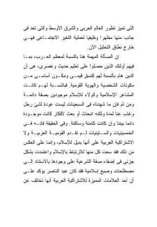 ‫ﺍﻟﺘﻰ ﺘﻤﻴﺯ ﺘﻁﻭﺭ ﺍﻟﻌﺎﻟﻡ ﺍﻟﻌﺭﺒﻰ ﻭﺍﻟﺸﺭﻕ ﺍﻷﻭﺴﻁ ﻭﺍﻟﺘﻰ ﺘﻌﺩ ﻓﻰ‬
‫ﺠﺎﻨﺏ ﻤﻨﻬﺎ ﻤﻅﻬﺭﺍ ﻭﻅﻴﻔﻴﺎ ﻟﻌﻤﻠﻴﺔ ﺍﻟﺘﻐﻴﺭ ﺍﻻﺠﺘﻤـﺎﻋﻰ ﻓﻬـﻰ‬
                                ‫ﺨﺎﺭﺝ ﻨﻁﺎﻕ ﺍﻟﺘﺤﻠﻴل ﺍﻷﻥ.‬
‫ﺇﻥ ﺍﻟﻤﺴﺄﻟﺔ ﺍﻟﻤﻬﻤﺔ ﻫﻨﺎ ﺒﺎﻟﻨﺴﺒﺔ ﻟﻤﻌﻅﻡ ﺍﻟﻌـﺭﺏ، ﺒﻤـﺎ‬
‫ﻓﻴﻬﻡ ﺃﻭﻟﺌﻙ ﺍﻟﺫﻴﻥ ﺤﺼﻠﻭﺍ ﻋﻠﻰ ﺘﻌﻠﻴﻡ ﺤﺩﻴﺙ ﻭﻋﺼﺭﻯ، ﻫﻰ ﺃﻥ‬
‫ﺍﻟﺩﻴﻥ ﻫﺎﻡ ﺒﺎﻟﻨﺴﺒﺔ ﻟﻬﻡ ﻜﻨﺴﻕ ﻗﻴﻤـﻰ ﻭﻤﻜـﻭﻥ ﺃﺴﺎﺴـﻰ ﻤـﻥ‬
‫ﻤﻜﻭﻨﺎﺕ ﺍﻟﺸﺨﺼﻴﺔ ﻭﺍﻟﻬﻭﻴﺔ ﺍﻟﻘﻭﻤﻴﺔ. ﻓﺒﺎﻟﻨﺴـﺒﺔ ﻟﻬـﻡ ﻜﺎﻨـﺕ‬
‫ﺍﻟﻤﺸﺎﻋﺭ ﺍﻹﺴﻼﻤﻴﺔ ﻭﺍﻟﻭﻻﺀ ﻟﻺﺴﻼﻡ ﻤﻭﺠﻭﺩﻴﻥ ﺒﺼﻔﺔ ﺩﺍﺌﻤـﺔ‬
‫ﻭﻤﻥ ﺜﻡ ﻓﺈﻥ ﻤﺎ ﺸﻬﺩﻨﺎﻩ ﻓﻰ ﺍﻟﺴﺒﻌﻴﻨﺎﺕ ﻟﻴﺴﺕ ﻋﻭﺩﺓ ﻟﺸﺊ ﺭﺤل‬
‫ﻭﻏﺎﺏ ﻋﻨﺎ ﻟﻤﺩﺓ ﻭﻟﻜﻨﻪ ﺍﻨﺒﻌﺎﺙ ﺃﻭ ﺒﻌﺙ ﻷﻓﻜﺎﺭ ﻜﺎﻨﺕ ﻤﻭﺠـﻭﺩﺓ‬
‫ﺩﺍﺌﻤﺎ ﺒﻴﻨﻨﺎ ﻭﺇﻥ ﻜﺎﻨﺕ ﻜﺎﻤﻨﺔ ﻭﺴﺎﻜﻨﺔ. ﻭﻓﻰ ﺍﻟﺤﻘﻴﻘﺔ ﻓﺈﻨـﻪ ﻓـﻰ‬
‫ﺍﻟﺨﻤﺴﻴﻨﻴﺎﺕ ﻭﺍﻟﺴـﺘﻴﻨﻴﺎﺕ ﻟـﻡ ﺘﻘـﺩﻡ ﺍﻟﻘﻭﻤﻴـﺔ ﺍﻟﻌﺭﺒﻴـﺔ ﻭﻻ‬
‫ﺍﻻﺸﺘﺭﺍﻜﻴﺔ ﺍﻟﻌﺭﺒﻴﺔ ﻋﻠﻰ ﺃﻨﻬﺎ ﺒﺩﻴل ﻟﻺﺴﻼﻡ، ﻭﺇﻨﻤﺎ ﻋﻠﻰ ﺍﻟﻌﻜﺱ‬
‫ﻤﻥ ﺫﻟﻙ ﻓﻘﺩ ﺴﻌﺕ ﻜل ﻤﻨﻬﺎ ﻟﻼﺭﺘﺒﺎﻁ ﺒﺎﻹﺴﻼﻡ ﻭﺍﻋﺘﻤﺩﺕ ﺒﺸﻜل‬
‫ﺠﺯﺌﻰ ﻓﻰ ﺇﻀﻔﺎﺀ ﺼﻔﺔ ﺍﻟﺸﺭﻋﻴﺔ ﻋﻠﻰ ﻭﺠﻭﺩﻫﺎ ﺒﺎﻻﺴﺘﻨﺎﺩ ﺇﻟـﻰ‬
‫ﻤﺼﻁﻠﺤﺎﺕ ﻭﺼﻴﻎ ﺇﺴﻼﻤﻴﺔ ﻓﻘﺩ ﻜﺎﻥ ﻋﺒﺩ ﺍﻟﻨﺎﺼﺭ ﻴﺅﻜﺩ ﻋﻠـﻰ‬
‫ﺃﻥ ﺃﺤﺩ ﺍﻟﻌﻼﻤﺎﺕ ﺍﻟﻤﻤﻴﺯﺓ ﻟﻼﺸﺘﺭﺍﻜﻴﺔ ﺍﻟﻌﺭﺒﻴﺔ ﺃﻨﻬﺎ ﺘﺨﺘﻠﻑ ﻋﻥ‬
 