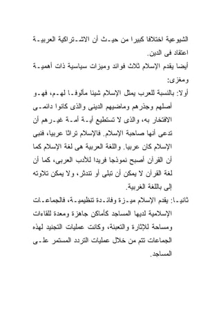 ‫ﺍﻟﺸﻴﻭﻋﻴﺔ ﺍﺨﺘﻼﻓﺎ ﻜﺒﻴﺭﺍ ﻤﻥ ﺤﻴـﺙ ﺃﻥ ﺍﻻﺸـﺘﺭﺍﻜﻴﺔ ﺍﻟﻌﺭﺒﻴـﺔ‬
                                        ‫ﺍﻋﺘﻘﺎﺩ ﻓﻰ ﺍﻟﺩﻴﻥ.‬
‫ﺃﻴﻀﺎ ﻴﻘﺩﻡ ﺍﻹﺴﻼﻡ ﺜﻼﺙ ﻓﻭﺍﺌﺩ ﻭﻤﻴﺯﺍﺕ ﺴﻴﺎﺴﻴﺔ ﺫﺍﺕ ﺃﻫﻤﻴـﺔ‬
                                                 ‫ﻭﻤﻐﺯﻯ:‬
‫ﺃﻭﻻ: ﺒﺎﻟﻨﺴﺒﺔ ﻟﻠﻌﺭﺏ ﻴﻤﺜل ﺍﻹﺴﻼﻡ ﺸﻴﺌﺎ ﻤﺄﻟﻭﻓـﺎ ﻟﻬـﻡ، ﻓﻬـﻭ‬
‫ﺃﺼﻠﻬﻡ ﻭﺠﺫﺭﻫﻡ ﻭﻤﺎﻀﻴﻬﻡ ﺍﻟﺩﻴﻨﻰ ﻭﺍﻟﺫﻯ ﻜﺎﻨﻭﺍ ﺩﺍﺌﻤـﻰ‬
‫ﺍﻻﻓﺘﺨﺎﺭ ﺒﻪ، ﻭﺍﻟﺫﻯ ﻻ ﺘﺴﺘﻁﻴﻊ ﺃﻴـﺔ ﺃﻤـﺔ ﻏﻴـﺭﻫﻡ ﺃﻥ‬
‫ﺘﺩﻋﻰ ﺃﻨﻬﺎ ﺼﺎﺤﺒﺔ ﺍﻹﺴﻼﻡ. ﻓﺎﻹﺴﻼﻡ ﺘﺭﺍﺜﺎ ﻋﺭﺒﻴﺎ، ﻓﻨﺒﻰ‬
‫ﺍﻹﺴﻼﻡ ﻜﺎﻥ ﻋﺭﺒﻴﺎ. ﻭﺍﻟﻠﻐﺔ ﺍﻟﻌﺭﺒﻴﺔ ﻫﻰ ﻟﻐﺔ ﺍﻹﺴﻼﻡ ﻜﻤﺎ‬
‫ﺃﻥ ﺍﻟﻘﺭﺁﻥ ﺃﺼﺒﺢ ﻨﻤﻭﺫﺠﺎ ﻓﺭﻴﺩﺍ ﻟﻸﺩﺏ ﺍﻟﻌﺭﺒﻰ، ﻜﻤﺎ ﺃﻥ‬
‫ﻟﻐﺔ ﺍﻟﻘﺭﺁﻥ ﻻ ﻴﻤﻜﻥ ﺃﻥ ﺘﺒﻠﻰ ﺃﻭ ﺘﻨﺩﺜﺭ، ﻭﻻ ﻴﻤﻜﻥ ﺘﻼﻭﺘﻪ‬
                                ‫ﺇﻟﻰ ﺒﺎﻟﻠﻐﺔ ﺍﻟﻐﺭﺒﻴﺔ.‬
‫ﺜﺎﻨﻴـﺎ: ﻴﻘﺩﻡ ﺍﻹﺴﻼﻡ ﻤﻴـﺯﺓ ﻭﻓﺎﺌـﺩﺓ ﺘﻨﻅﻴﻤﻴـﺔ، ﻓﺎﻟﺠﻤﺎﻋـﺎﺕ‬
‫ﺍﻹﺴﻼﻤﻴﺔ ﻟﺩﻴﻬﺎ ﺍﻟﻤﺴﺎﺠﺩ ﻜﺄﻤﺎﻜﻥ ﺠﺎﻫﺯﺓ ﻭﻤﻌﺩﺓ ﻟﻠﻘﺎﺀﺍﺕ‬
‫ﻭﻤﺴﺎﺤﺔ ﻟﻺﺜﺎﺭﺓ ﻭﺍﻟﺘﻌﺒﺌﺔ، ﻭﻜﺎﻨﺕ ﻋﻤﻠﻴﺎﺕ ﺍﻟﺘﺠﻨﻴﺩ ﻟﻬﺫﻩ‬
‫ﺍﻟﺠﻤﺎﻋﺎﺕ ﺘﺘﻡ ﻤﻥ ﺨﻼل ﻋﻤﻠﻴﺎﺕ ﺍﻟﺘﺭﺩﺩ ﺍﻟﻤﺴﺘﻤﺭ ﻋﻠـﻰ‬
                                         ‫ﺍﻟﻤﺴﺎﺠﺩ.‬
 
