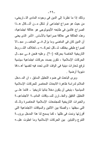 ‫-٩٢-‬
‫ﻭﺫﻟﻙ ﺇﺫﺍ ﻤﺎ ﻨﻅﺭﻨﺎ ﺇﻟﻰ ﺍﻟﺩﻴﻥ ﻓﻰ ﻭﺠﻭﺩﻩ ﺍﻟﻤﺎﺩﻯ ﺍﻟﺘـﺎﺭﻴﺨﻰ،‬
‫ﻤﻥ ﺤﻴﺙ ﻫﻭ ﺼﺭﺍﻉ ﺍﺠﺘﻤﺎﻋﻰ ﺃﻭ ﺸﻜل ﻤـﻥ ﺃﺸـﻜﺎل ﻫـﺫﺍ‬
‫ﺍﻟﺼﺭﺍﻉ. ﻓﺎﻟﺩﻴﻥ ﻓﻰ ﻁﺎﺒﻌﻪ ﺍﻷﻴﺩﻴﻭﻟﻭﺠﻰ ﻫﻭ ﻋﻼﻗﺔ ﺍﺠﺘﻤﺎﻋﻴﺔ،‬
‫ﻭﻫﺫﻩ ﺍﻟﻌﻼﻗﺔ ﻫﻰ ﻋﻼﻗﺔ ﺼﺭﺍﻋﻴﺔ ﺒﺎﻷﺴﺎﺱ. ﺍﻷﻤﺭ ﺍﻟﺫﻯ ﻴﻌﻨﻰ‬
‫ﺃﻥ ﺍﻟﺩﻴﻥ ﻜﺎﻥ ﻓﻰ ﺍﻟﻤﺎﻀﻰ ﻭﻤﺎ ﻴﺯﺍل ﻓـﻰ ﺍﻟﺤﺎﻀـﺭ ﻤﺠـﺎﻻ‬
‫ﹰ‬
‫ﻟﺼﺭﺍﻉ ﻁﺒﻘﻰ ﻴﺨﺘﻠﻑ ﺸـﻜل ﺘﺤﺭﻜـﻪ ﺒـﺎﺨﺘﻼﻑ ﺍﻟﺸـﺭﻭﻁ‬
‫ﺍﻟﺘﺎﺭﻴﺨﻴﺔ ﺍﻟﺨﺎﺼﺔ ﺒﺤﺭﻜﺘﻪ )٠٢(. ﻭﻋﻠﻴﻪ ﻓﻨﺤﻥ ﻓـﻰ ﻤﺠـﺎل‬
‫ﺍﻟﺤﺭﻜﺎﺕ ﺍﻹﺴﻼﻤﻴﺔ ، ﻨﻜﻭﻥ ﺒﺼﺩﺩ ﺤﺭﻜﺎﺕ ﺍﺠﺘﻤﺎﻋﻴﺔ ﺴﻴﺎﺴﻴﺔ‬
‫ﺘﺭﻓﻊ ﺸﻌﺎﺭﺍﺕ ﺩﻴﻨﻴﺔ ﻓﻰ ﺍﻟﻭﻗﺕ ﺍﻟﺫﻯ ﺘﺤﺩﺩ ﻓﻴﻪ ﻟﻨﻔﺴﻬﺎ ﺃﻫـﺩﺍﻓﺎ‬
                                         ‫ﺩﻨﻴﻭﻴﺔ ﺃﺭﻀﻴﺔ .‬
‫ﻭﻴﺭﻯ ﺍﻟﺒﺎﺤﺙ ﻓﻰ ﻀﻭﺀ ﺍﻟﺘﺤﻠﻴل ﺍﻟﺴﺎﺒﻕ ، ﺍﻥ ﺍﻟﻤـﺩﺨل‬
‫ﺍﻟﻤﻼﺌﻡ ﻟﺩﺭﺍﺴﺔ ﻅﺎﻫﺭﺓ ﺍﻻﻨﺒﻌﺎﺙ ﺍﻟﻤﻌﺎﺼﺭ ﻟﻠﺤﺭﻜﺎﺕ ﺍﻹﺴﻼﻤﻴﺔ‬
‫ﺍﻟﺴﻴﺎﺴﻴﺔ ، ﻴﻨﺒﻐﻰ ﺃﻥ ﻴﻜﻭﻥ ﺩﺨﻼ ﺒﻨﺎﺌﻴﺎ ﺘﺎﺭﻴﺨﻴﺎ ـ ﻗﺎﺌﻤﺎ ﻋﻠـﻰ‬
     ‫ﹰ‬       ‫ﹰ‬       ‫ﹰ‬      ‫ﹰ‬
‫ﺍﻟﺘﺤﻠﻴل ﺍﻟﺩﻗﻴﻕ ﻭﺍﻟﻤﻘـﺎﺭﻥ ﻟﻠﺴـﻴﺎﻗﺎﺕ ﺍﻟﻤﺎﺩﻴـﺔ ﺍﻻﺠﺘﻤﺎﻋﻴـﺔ‬
‫ﻭﺍﻟﺨﺒﺭﺍﺕ ﺍﻟﺘﺎﺭﻴﺨﻴﺔ ﻟﻠﻤﺠﺘﻤﻌﺎﺕ ﺍﻹﺴﻼﻤﻴﺔ ﺍﻟﻤﻌﺎﺼﺭﺓ ﻭﺘﻠـﻙ‬
‫ﺍﻟﺘﻰ ﺴﺒﻘﺘﻬﺎ ، ﻭﺍﻟﺼﻠﺔ ﺒﻴﻥ ﺍﻻﺜﻨﻴﻥ ﻭﺍﻟﺴﻴﺎﻗﺎﺕ ﺍﻻﺠﺘﻤﺎﻋﻴﺔ ﺍﻟﺘﻰ‬
‫ﺃﻓﺭﺯﺘﻬﺎ ﻭﻨﻤﺕ ﻓﻰ ﻅﻠﻬﺎ ، ﻜﻤﺎ ﻴﺴﻤﺢ ﻟﻨﺎ ﻫﺫﺍ ﺍﻟﻤﺩﺨل ﺒﺭﺅﻴـﺔ‬
‫ﺍﻟﺘﻨﻭﻉ ﻭﺍﻟﺘﺒﺎﻴﻥ ﺒﻴﻥ ﺍﻟﺤﺭﻜﺎﺕ ﺍﻹﺴﻼﻤﻴﺔ ﻭﻤﺎ ﺍﻨﻁﻭﺕ ﻋﻠﻴـﻪ‬
 