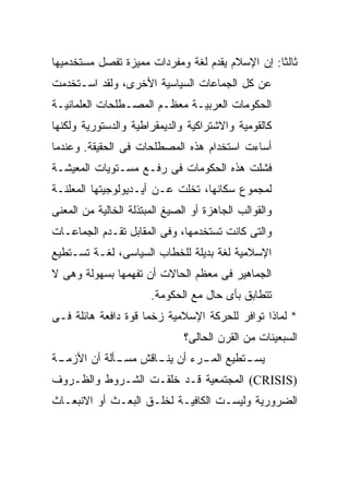 ‫ﺜﺎﻟﺜﺎ: ﺇﻥ ﺍﻹﺴﻼﻡ ﻴﻘﺩﻡ ﻟﻐﺔ ﻭﻤﻔﺭﺩﺍﺕ ﻤﻤﻴﺯﺓ ﺘﻔﺼل ﻤﺴﺘﺨﺩﻤﻴﻬﺎ‬
‫ﻋﻥ ﻜل ﺍﻟﺠﻤﺎﻋﺎﺕ ﺍﻟﺴﻴﺎﺴﻴﺔ ﺍﻷﺨﺭﻯ، ﻭﻟﻘﺩ ﺍﺴـﺘﺨﺩﻤﺕ‬
‫ﺍﻟﺤﻜﻭﻤﺎﺕ ﺍﻟﻌﺭﺒﻴـﺔ ﻤﻌﻅـﻡ ﺍﻟﻤﺼـﻁﻠﺤﺎﺕ ﺍﻟﻌﻠﻤﺎﻨﻴـﺔ‬
‫ﻜﺎﻟﻘﻭﻤﻴﺔ ﻭﺍﻻﺸﺘﺭﺍﻜﻴﺔ ﻭﺍﻟﺩﻴﻤﻘﺭﺍﻁﻴﺔ ﻭﺍﻟﺩﺴﺘﻭﺭﻴﺔ ﻭﻟﻜﻨﻬﺎ‬
‫ﺃﺴﺎﺀﺕ ﺍﺴﺘﺨﺩﺍﻡ ﻫﺫﻩ ﺍﻟﻤﺼﻁﻠﺤﺎﺕ ﻓﻰ ﺍﻟﺤﻘﻴﻘﺔ. ﻭﻋﻨﺩﻤﺎ‬
‫ﻓﺸﻠﺕ ﻫﺫﻩ ﺍﻟﺤﻜﻭﻤﺎﺕ ﻓﻰ ﺭﻓـﻊ ﻤﺴـﺘﻭﻴﺎﺕ ﺍﻟﻤﻌﻴﺸـﺔ‬
‫ﻟﻤﺠﻤﻭﻉ ﺴﻜﺎﻨﻬﺎ، ﺘﺨﻠﺕ ﻋـﻥ ﺃﻴـﺩﻴﻭﻟﻭﺠﻴﺘﻬﺎ ﺍﻟﻤﻌﻠﻨـﺔ‬
‫ﻭﺍﻟﻘﻭﺍﻟﺏ ﺍﻟﺠﺎﻫﺯﺓ ﺃﻭ ﺍﻟﺼﻴﻎ ﺍﻟﻤﺒﺘﺫﻟﺔ ﺍﻟﺨﺎﻟﻴﺔ ﻤﻥ ﺍﻟﻤﻌﻨﻰ‬
‫ﻭﺍﻟﺘﻰ ﻜﺎﻨﺕ ﺘﺴﺘﺨﺩﻤﻬﺎ، ﻭﻓﻰ ﺍﻟﻤﻘﺎﺒل ﺘﻘـﺩﻡ ﺍﻟﺠﻤﺎﻋـﺎﺕ‬
‫ﺍﻹﺴﻼﻤﻴﺔ ﻟﻐﺔ ﺒﺩﻴﻠﺔ ﻟﻠﺨﻁﺎﺏ ﺍﻟﺴﻴﺎﺴﻰ، ﻟﻐـﺔ ﺘﺴـﺘﻁﻴﻊ‬
‫ﺍﻟﺠﻤﺎﻫﻴﺭ ﻓﻰ ﻤﻌﻅﻡ ﺍﻟﺤﺎﻻﺕ ﺃﻥ ﺘﻔﻬﻤﻬﺎ ﺒﺴﻬﻭﻟﺔ ﻭﻫﻰ ﻻ‬
                       ‫ﺘﺘﻁﺎﺒﻕ ﺒﺄﻯ ﺤﺎل ﻤﻊ ﺍﻟﺤﻜﻭﻤﺔ.‬
‫* ﻟﻤﺎﺫﺍ ﺘﻭﺍﻓﺭ ﻟﻠﺤﺭﻜﺔ ﺍﻹﺴﻼﻤﻴﺔ ﺯﺨﻤﺎ ﻗﻭﺓ ﺩﺍﻓﻌﺔ ﻫﺎﺌﻠﺔ ﻓـﻰ‬
                               ‫ﺍﻟﺴﺒﻌﻴﻨﺎﺕ ﻤﻥ ﺍﻟﻘﺭﻥ ﺍﻟﺤﺎﻟﻰ؟‬
‫ـﺔ‬
 ‫ـﺘﻁﻴﻊ ـﺭﺀ ﺃﻥ ـﺎﻗﺵ ـﺄﻟﺔ ﺃﻥ ﺍﻷﺯﻤـ‬
             ‫ﻤﺴـ‬  ‫ﻴﻨـ‬    ‫ﺍﻟﻤـ‬  ‫ﻴﺴـ‬
‫)‪ (CRISIS‬ﺍﻟﻤﺠﺘﻤﻌﻴﺔ ﻗـﺩ ﺨﻠﻘـﺕ ﺍﻟﺸـﺭﻭﻁ ﻭﺍﻟﻅـﺭﻭﻑ‬
‫ﺍﻟﻀﺭﻭﺭﻴﺔ ﻭﻟﻴﺴـﺕ ﺍﻟﻜﺎﻓﻴـﺔ ﻟﺨﻠـﻕ ﺍﻟﺒﻌـﺙ ﺃﻭ ﺍﻻﻨﺒﻌـﺎﺙ‬
 