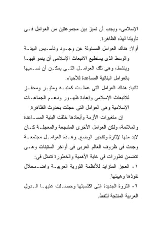 ‫ﺍﻹﺴﻼﻤﻰ، ﻭﻴﺠﺏ ﺃﻥ ﻨﻤﻴﺯ ﺒﻴﻥ ﻤﺠﻤﻭﻋﺘﻴﻥ ﻤﻥ ﺍﻟﻌﻭﺍﻤل ﻓـﻰ‬
                                     ‫ﺘﺄﻭﻴﻠﻨﺎ ﻟﻬﺫﻩ ﺍﻟﻅﺎﻫﺭﺓ.‬
‫ﺃﻭﻻ: ﻫﻨﺎﻙ ﺍﻟﻌﻭﺍﻤل ﺍﻟﻤﺴﺌﻭﻟﺔ ﻋﻥ ﻭﺠـﻭﺩ ﻭﺘﺄﺴـﻴﺱ ﺍﻟﺒﻴﺌـﺔ‬
‫ﻭﺍﻟﻭﺴﻁ ﺍﻟﺫﻯ ﻴﺴﺘﻁﻴﻊ ﺍﻻﻨﺒﻌﺎﺙ ﺍﻹﺴﻼﻤﻰ ﺃﻥ ﻴﻨﻤﻭ ﻓﻴﻬـﺎ‬
‫ﻭﻴﻨﺸﻁ، ﻭﻫﻰ ﺘﻠﻙ ﺍﻟﻌﻭﺍﻤـل ﺍﻟﺘـﻰ ﻴﻤﻜـﻥ ﺃﻥ ﻨﺴـﻤﻴﻬﺎ‬
                   ‫ﺒﺎﻟﻌﻭﺍﻤل ﺍﻟﺒﻨﺎﺌﻴﺔ ﺍﻟﻤﺴﺎﻋﺩﺓ ﻟﻸﺤﻴﺎﺀ.‬
‫ﺜﺎﻨﻴﺎ: ﻫﻨﺎﻙ ﺍﻟﻌﻭﺍﻤل ﺍﻟﺘﻰ ﻋﻤﻠـﺕ ﻜﻤﻨﺒـﻪ ﻭﻤﺜﻴـﺭ ﻭﻤﺤﻔـﺯ‬
‫ﻟﻼﻨﺒﻌﺎﺙ ﺍﻹﺴﻼﻤﻰ ﻭﺇﻋﺎﺩﺓ ﻅﻬـﻭﺭ ﻭﺩﻋـﻡ ﺍﻟﺠﻤﺎﻋـﺎﺕ‬
  ‫ﺍﻹﺴﻼﻤﻴﺔ ﻭﻫﻰ ﺍﻟﻌﻭﺍﻤل ﺍﻟﺘﻰ ﻋﺠﻠﺕ ﺒﺤﺩﻭﺙ ﺍﻟﻅﺎﻫﺭﺓ.‬
‫ﺇﻥ ﻤﺘﻐﻴﺭﺍﺕ ﺍﻷﺯﻤﺔ ﻭﺃﺒﻌﺎﺩﻫﺎ ﺨﻠﻘﺕ ﺍﻟﺒﻨﻴﺔ ﺍﻟﻤﺴـﺎﻋﺩﺓ‬
‫ﻭﺍﻟﻤﻼﺌﻤﺔ، ﻭﻟﻜﻥ ﺍﻟﻌﻭﺍﻤل ﺍﻷﺨﺭﻯ ﺍﻟﻤﺸﺠﻌﺔ ﻭﺍﻟﻤﻌﺠﻠـﺔ ﻜـﺎﻥ‬
‫ﻻﺒﺩ ﻤﻨﻬﺎ ﻹﺜﺎﺭﺓ ﻭﺘﻔﺠﻴﺭ ﺍﻟﻭﻀﻊ. ﻭﻫـﺫﻩ ﺍﻟﻌﻭﺍﻤـل ﻤﺠﺘﻤﻌـﺔ‬
‫ﻭﺠﺩﺕ ﻓﻰ ﻅﺭﻭﻑ ﺍﻟﻌﺎﻟﻡ ﺍﻟﻌﺭﺒﻰ ﻓﻰ ﺃﻭﺍﺨﺭ ﺍﻟﺴﺘﻴﻨﺎﺕ ﻭﻫـﻰ‬
    ‫ﺘﺘﻀﻤﻥ ﺘﻁﻭﺭﺍﺕ ﻓﻰ ﻏﺎﻴﺔ ﺍﻷﻫﻤﻴﺔ ﻭﺍﻟﺨﻁﻭﺭﺓ ﺘﺘﻤﺜل ﻓﻰ:‬
‫١- ﺍﻟﻌﺠﺯ ﺍﻟﻤﺘﺯﺍﻴﺩ ﻟﻸﻨﻅﻤﺔ ﺍﻟﺜﻭﺭﻴﺔ ﺍﻟﻌﺭﺒﻴـﺔ ﻭﺍﻀـﻤﺤﻼل‬
                                          ‫ﻨﻔﻭﺫﻫﺎ ﻭﻫﻴﺒﺘﻬﺎ.‬
‫٢- ﺍﻟﺜﺭﻭﺓ ﺍﻟﺠﺩﻴﺩﺓ ﺍﻟﺘﻰ ﺍﻜﺘﺴﺒﺘﻬﺎ ﻭﺤﺼـﻠﺕ ﻋﻠﻴﻬـﺎ ﺍﻟـﺩﻭل‬
                                    ‫ﺍﻟﻌﺭﺒﻴﺔ ﺍﻟﻤﻨﺘﺠﺔ ﻟﻠﻨﻔﻁ.‬
 