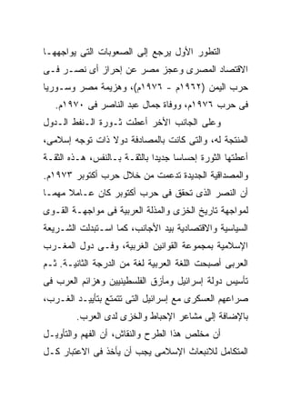 ‫ﺍﻟﺘﻁﻭﺭ ﺍﻷﻭل ﻴﺭﺠﻊ ﺇﻟﻰ ﺍﻟﺼﻌﻭﺒﺎﺕ ﺍﻟﺘﻰ ﻴﻭﺍﺠﻬﻬـﺎ‬
‫ﺍﻻﻗﺘﺼﺎﺩ ﺍﻟﻤﺼﺭﻯ ﻭﻋﺠﺯ ﻤﺼﺭ ﻋﻥ ﺇﺤﺭﺍﺯ ﺃﻯ ﻨﺼـﺭ ﻓـﻰ‬
‫ﺤﺭﺏ ﺍﻟﻴﻤﻥ )٢٦٩١ﻡ - ٦٧٩١ﻡ(، ﻭﻫﺯﻴﻤﺔ ﻤﺼﺭ ﻭﺴـﻭﺭﻴﺎ‬
   ‫ﻓﻰ ﺤﺭﺏ ٦٧٩١ﻡ، ﻭﻭﻓﺎﺓ ﺠﻤﺎل ﻋﺒﺩ ﺍﻟﻨﺎﺼﺭ ﻓﻰ ٠٧٩١ﻡ.‬
‫ﻭﻋﻠﻰ ﺍﻟﺠﺎﻨﺏ ﺍﻷﺨﺭ ﺃﻋﻁﺕ ﺜـﻭﺭﺓ ﺍﻟـﻨﻔﻁ ﺍﻟـﺩﻭل‬
‫ﺍﻟﻤﻨﺘﺠﺔ ﻟﻪ، ﻭﺍﻟﺘﻰ ﻜﺎﻨﺕ ﺒﺎﻟﻤﺼﺎﺩﻓﺔ ﺩﻭﻻ ﺫﺍﺕ ﺘﻭﺠﻪ ﺇﺴﻼﻤﻰ،‬
‫ﺃﻋﻁﺘﻬﺎ ﺍﻟﺜﻭﺭﺓ ﺇﺤﺴﺎﺴﺎ ﺠﺩﻴﺩﺍ ﺒﺎﻟﺜﻘـﺔ ﺒـﺎﻟﻨﻔﺱ، ﻫـﺫﻩ ﺍﻟﺜﻘـﺔ‬
‫ﻭﺍﻟﻤﺼﺩﺍﻗﻴﺔ ﺍﻟﺠﺩﻴﺩﺓ ﺘﺩﻋﻤﺕ ﻤﻥ ﺨﻼل ﺤﺭﺏ ﺃﻜﺘﻭﺒﺭ ٣٧٩١ﻡ.‬
‫ﺃﻥ ﺍﻟﻨﺼﺭ ﺍﻟﺫﻯ ﺘﺤﻘﻕ ﻓﻰ ﺤﺭﺏ ﺃﻜﺘﻭﺒﺭ ﻜﺎﻥ ﻋـﺎﻤﻼ ﻤﻬﻤـﺎ‬
‫ﻟﻤﻭﺍﺠﻬﺔ ﺘﺎﺭﻴﺦ ﺍﻟﺨﺯﻯ ﻭﺍﻟﻤﺫﻟﺔ ﺍﻟﻌﺭﺒﻴﺔ ﻓﻰ ﻤﻭﺍﺠﻬـﺔ ﺍﻟﻘـﻭﻯ‬
‫ﺍﻟﺴﻴﺎﺴﻴﺔ ﻭﺍﻻﻗﺘﺼﺎﺩﻴﺔ ﺒﻴﺩ ﺍﻷﺠﺎﻨﺏ، ﻜﻤﺎ ﺍﺴـﺘﺒﺩﻟﺕ ﺍﻟﺸـﺭﻴﻌﺔ‬
‫ﺍﻹﺴﻼﻤﻴﺔ ﺒﻤﺠﻤﻭﻋﺔ ﺍﻟﻘﻭﺍﻨﻴﻥ ﺍﻟﻐﺭﺒﻴﺔ، ﻭﻓـﻰ ﺩﻭل ﺍﻟﻤﻐـﺭﺏ‬
‫ﺍﻟﻌﺭﺒﻰ ﺃﺼﺒﺤﺕ ﺍﻟﻠﻐﺔ ﺍﻟﻌﺭﺒﻴﺔ ﻟﻐﺔ ﻤﻥ ﺍﻟﺩﺭﺠﺔ ﺍﻟﺜﺎﻨﻴـﺔ. ﺜـﻡ‬
‫ﺘﺄﺴﻴﺱ ﺩﻭﻟﺔ ﺇﺴﺭﺍﺌﻴل ﻭﻤﺄﺯﻕ ﺍﻟﻔﻠﺴﻁﻴﻨﻴﻴﻥ ﻭﻫﺯﺍﺌﻡ ﺍﻟﻌﺭﺏ ﻓﻰ‬
‫ﺼﺭﺍﻋﻬﻡ ﺍﻟﻌﺴﻜﺭﻯ ﻤﻊ ﺇﺴﺭﺍﺌﻴل ﺍﻟﺘﻰ ﺘﺘﻤﺘﻊ ﺒﺘﺄﻴﻴـﺩ ﺍﻟﻐـﺭﺏ،‬
        ‫ﺒﺎﻹﻀﺎﻓﺔ ﺇﻟﻰ ﻤﺸﺎﻋﺭ ﺍﻹﺤﺒﺎﻁ ﻭﺍﻟﺨﺯﻯ ﻟﺩﻯ ﺍﻟﻌﺭﺏ.‬
‫ﺃﻥ ﻤﺨﻠﺹ ﻫﺫﺍ ﺍﻟﻁﺭﺡ ﻭﺍﻟﻨﻘﺎﺵ، ﺃﻥ ﺍﻟﻔﻬﻡ ﻭﺍﻟﺘﺄﻭﻴـل‬
‫ﺍﻟﻤﺘﻜﺎﻤل ﻟﻼﻨﺒﻌﺎﺙ ﺍﻹﺴﻼﻤﻰ ﻴﺠﺏ ﺃﻥ ﻴﺄﺨﺫ ﻓﻰ ﺍﻻﻋﺘﺒﺎﺭ ﻜـل‬
 