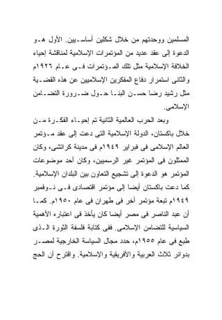 ‫ﺍﻟﻤﺴﻠﻤﻴﻥ ﻭﻭﺤﺩﺘﻬﻡ ﻤﻥ ﺨﻼل ﺸﻜﻠﻴﻥ ﺃﺴﺎﺴـﻴﻴﻥ. ﺍﻷﻭل ﻫـﻭ‬
‫ﺍﻟﺩﻋﻭﺓ ﺇﻟﻰ ﻋﻘﺩ ﻋﺩﻴﺩ ﻤﻥ ﺍﻟﻤﺅﺘﻤﺭﺍﺕ ﺍﻹﺴﻼﻤﻴﺔ ﻟﻤﻨﺎﻗﺸﺔ ﺇﺤﻴﺎﺀ‬
‫ﺍﻟﺨﻼﻓﺔ ﺍﻹﺴﻼﻤﻴﺔ ﻤﺜل ﺘﻠﻙ ﺍﻟﻤـﺅﺘﻤﺭﺍﺕ ﻓـﻰ ﻋـﺎﻡ ٦٢٩١ﻡ‬
‫ﻭﺍﻟﺜﺎﻨﻰ ﺍﺴﺘﻤﺭﺍﺭ ﺩﻓﺎﻉ ﺍﻟﻤﻔﻜﺭﻴﻥ ﺍﻹﺴﻼﻤﻴﻴﻥ ﻋﻥ ﻫﺫﻩ ﺍﻟﻘﻀـﻴﺔ‬
‫ﻤﺜل ﺭﺸﻴﺩ ﺭﻀﺎ ﺤﺴـﻥ ﺍﻟﺒﻨـﺎ ﺤـﻭل ﻀـﺭﻭﺭﺓ ﺍﻟﺘﻀـﺎﻤﻥ‬
                                               ‫ﺍﻹﺴﻼﻤﻰ.‬
‫ﻭﺒﻌﺩ ﺍﻟﺤﺭﺏ ﺍﻟﻌﺎﻟﻤﻴﺔ ﺍﻟﺜﺎﻨﻴﺔ ﺘﻡ ﺇﺤﻴـﺎﺀ ﺍﻟﻔﻜـﺭﺓ ﻤـﻥ‬
‫ﺨﻼل ﺒﺎﻜﺴﺘﺎﻥ، ﺍﻟﺩﻭﻟﺔ ﺍﻹﺴﻼﻤﻴﺔ ﺍﻟﺘﻰ ﺩﻋﺕ ﺇﻟﻰ ﻋﻘﺩ ﻤـﺅﺘﻤﺭ‬
‫ﺍﻟﻌﺎﻟﻡ ﺍﻹﺴﻼﻤﻰ ﻓﻰ ﻓﺒﺭﺍﻴﺭ ٩٤٩١ﻡ ﻓﻰ ﻤﺩﻴﻨﺔ ﻜﺭﺍﺘﺸﻰ، ﻭﻜﺎﻥ‬
‫ﺍﻟﻤﻤﺜﻠﻭﻥ ﻓﻰ ﺍﻟﻤﺅﺘﻤﺭ ﻏﻴﺭ ﺍﻟﺭﺴﻤﻴﻴﻥ، ﻭﻜﺎﻥ ﺃﺤﺩ ﻤﻭﻀﻭﻋﺎﺕ‬
‫ﺍﻟﻤﺅﺘﻤﺭ ﻫﻭ ﺍﻟﺩﻋﻭﺓ ﺇﻟﻰ ﺘﺸﺠﻴﻊ ﺍﻟﺘﻌﺎﻭﻥ ﺒﻴﻥ ﺍﻟﺒﻠﺩﺍﻥ ﺍﻹﺴﻼﻤﻴﺔ.‬
‫ﻜﻤﺎ ﺩﻋﺕ ﺒﺎﻜﺴﺘﺎﻥ ﺃﻴﻀﺎ ﺇﻟﻰ ﻤﺅﺘﻤﺭ ﺍﻗﺘﺼﺎﺩﻯ ﻓـﻰ ﻨـﻭﻓﻤﺒﺭ‬
‫٩٤٩١ﻡ ﺘﺒﻌﺔ ﻤﺅﺘﻤﺭ ﺃﺨﺭ ﻓﻰ ﻁﻬﺭﺍﻥ ﻓﻰ ﻋﺎﻡ ٠٥٩١ﻡ. ﻜﻤـﺎ‬
‫ﺃﻥ ﻋﺒﺩ ﺍﻟﻨﺎﺼﺭ ﻓﻰ ﻤﺼﺭ ﺃﻴﻀﺎ ﻜﺎﻥ ﻴﺄﺨﺫ ﻓﻰ ﺍﻋﺘﺒﺎﺭﻩ ﺍﻷﻫﻤﻴﺔ‬
‫ﺍﻟﺴﻴﺎﺴﻴﺔ ﻟﻠﺘﻀﺎﻤﻥ ﺍﻹﺴﻼﻤﻰ. ﻓﻔﻰ ﻜﺘﺎﺒﺔ ﻓﻠﺴﻔﺔ ﺍﻟﺜﻭﺭﺓ ﺍﻟـﺫﻯ‬
‫ﻁﺒﻊ ﻓﻰ ﻋﺎﻡ ٥٥٩١ﻡ، ﺤﺩﺩ ﻤﺠﺎل ﺍﻟﺴﻴﺎﺴﺔ ﺍﻟﺨﺎﺭﺠﻴﺔ ﻟﻤﺼـﺭ‬
‫ﺒﺩﻭﺍﺌﺭ ﺜﻼﺙ ﺍﻟﻌﺭﺒﻴﺔ ﻭﺍﻷﻓﺭﻴﻘﻴﺔ ﻭﺍﻹﺴﻼﻤﻴﺔ. ﻭﺍﻗﺘﺭﺡ ﺃﻥ ﺍﻟﺤﺞ‬
 