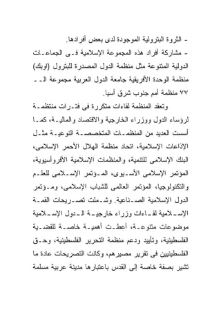 ‫- ﺍﻟﺜﺭﻭﺓ ﺍﻟﺒﺘﺭﻭﻟﻴﺔ ﺍﻟﻤﻭﺠﻭﺩﺓ ﻟﺩﻯ ﺒﻌﺽ ﺃﻓﺭﺍﺩﻫﺎ.‬
‫- ﻤﺸﺎﺭﻜﺔ ﺃﻓﺭﺍﺩ ﻫﺫﻩ ﺍﻟﻤﺠﻤﻭﻋﺔ ﺍﻹﺴﻼﻤﻴﺔ ﻓـﻰ ﺍﻟﺠﻤﺎﻋـﺎﺕ‬
‫ﺍﻟﺩﻭﻟﻴﺔ ﺍﻟﻤﺘﻨﻭﻋﺔ ﻤﺜل ﻤﻨﻅﻤﺔ ﺍﻟﺩﻭل ﺍﻟﻤﺼﺩﺭﺓ ﻟﻠﺒﺘﺭﻭل )ﺍﻭﺒﻙ(‬
‫ﻤﻨﻅﻤﺔ ﺍﻟﻭﺤﺩﺓ ﺍﻷﻓﺭﻴﻘﻴﺔ ﺠﺎﻤﻌﺔ ﺍﻟﺩﻭل ﺍﻟﻌﺭﺒﻴﺔ ﻤﺠﻤﻭﻋﺔ ﺍﻟــ‬
                        ‫٧٧ ﻤﻨﻅﻤﺔ ﺃﻤﻡ ﺠﻨﻭﺏ ﺸﺭﻕ ﺃﺴﻴﺎ.‬
‫ﻭﺘﻌﻘﺩ ﺍﻟﻤﻨﻅﻤﺔ ﻟﻘﺎﺀﺍﺕ ﻤﺘﻜﺭﺭﺓ ﻓﻰ ﻓﺘـﺭﺍﺕ ﻤﻨﺘﻅﻤـﺔ‬
‫ﻟﺭﺅﺴﺎﺀ ﺍﻟﺩﻭل ﻭﻭﺯﺭﺍﺀ ﺍﻟﺨﺎﺭﺠﻴﺔ ﻭﺍﻻﻗﺘﺼﺎﺩ ﻭﺍﻟﻤﺎﻟﻴـﺔ، ﻜﻤـﺎ‬
‫ﺃﺴﺴﺕ ﺍﻟﻌﺩﻴﺩ ﻤﻥ ﺍﻟﻤﻨﻅﻤـﺎﺕ ﺍﻟﻤﺘﺨﺼﺼـﺔ ﺍﻟﻨﻭﻋﻴـﺔ ﻤﺜـل‬
‫ﺍﻹﺫﺍﻋﺎﺕ ﺍﻹﺴﻼﻤﻴﺔ، ﺍﺘﺤﺎﺩ ﻤﻨﻅﻤﺔ ﺍﻟﻬﻼل ﺍﻷﺤﻤﺭ ﺍﻹﺴﻼﻤﻰ،‬
‫ﺍﻟﺒﻨﻙ ﺍﻹﺴﻼﻤﻰ ﻟﻠﺘﻨﻤﻴﺔ، ﻭﺍﻟﻤﻨﻅﻤﺎﺕ ﺍﻹﺴﻼﻤﻴﺔ ﺍﻷﻓﺭﻭﺃﺴﻴﻭﻴﺔ،‬
‫ﺍﻟﻤﺅﺘﻤﺭ ﺍﻹﺴﻼﻤﻰ ﺍﻷﺴـﻴﻭﻯ، ﺍﻟﻤـﺅﺘﻤﺭ ﺍﻹﺴـﻼﻤﻰ ﻟﻠﻌﻠـﻡ‬
‫ﻭﺍﻟﺘﻜﻨﻭﻟﻭﺠﻴﺎ، ﺍﻟﻤﺅﺘﻤﺭ ﺍﻟﻌﺎﻟﻤﻰ ﻟﻠﺸﺒﺎﺏ ﺍﻹﺴﻼﻤﻰ، ﻭﻤـﺅﺘﻤﺭ‬
‫ﺍﻟﺩﻭل ﺍﻹﺴﻼﻤﻴﺔ ﺍﻟﺼـﻨﺎﻋﻴﺔ. ﻭﺸـﻤﻠﺕ ﺘﺼـﺭﻴﺤﺎﺕ ﺍﻟﻘﻤـﺔ‬
‫ـﻼﻤﻴﺔ‬
    ‫ـﺔ ـﺩﻭل ﺍﻹﺴـ‬
            ‫ـﻼﻤﻴﺔ ـﺎﺀﺍﺕ ﻭﺯﺭﺍﺀ ﺨﺎﺭﺠﻴـ ﺍﻟـ‬
                                 ‫ﻟﻘـ‬   ‫ﺍﻹﺴـ‬
‫ﻤﻭﻀﻭﻋﺎﺕ ﻤﺘﻨﻭﻋـﺔ، ﺃﻋﻁـﺕ ﺃﻫﻤﻴـﺔ ﺨﺎﺼـﺔ ﻟﻠﻘﻀـﻴﺔ‬
‫ﺍﻟﻔﻠﺴﻁﻴﻨﻴﺔ، ﻭﺘﺄﻴﻴﺩ ﻭﺩﻋﻡ ﻤﻨﻅﻤﺔ ﺍﻟﺘﺤﺭﻴﺭ ﺍﻟﻔﻠﺴﻁﻴﻨﻴﺔ، ﻭﺤـﻕ‬
‫ﺍﻟﻔﻠﺴﻁﻴﻨﻴﻴﻥ ﻓﻰ ﺘﻘﺭﻴﺭ ﻤﺼﻴﺭﻫﻡ، ﻭﻜﺎﻨﺕ ﺍﻟﺘﺼﺭﻴﺤﺎﺕ ﻋﺎﺩﺓ ﻤﺎ‬
‫ﺘﺸﻴﺭ ﺒﺼﻔﺔ ﺨﺎﺼﺔ ﺇﻟﻰ ﺍﻟﻘﺩﺱ ﺒﺎﻋﺘﺒﺎﺭﻫﺎ ﻤﺩﻴﻨﺔ ﻋﺭﺒﻴﺔ ﻤﺴﻠﻤﺔ‬
 