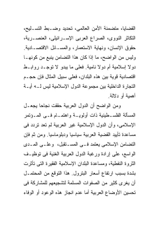 ‫ﺍﻟﻘﻀﺎﻴﺎ، ﻤﺘﻀﻤﻨﺔ ﺍﻷﻤﻥ ﺍﻟﻌﺎﻟﻤﻰ، ﺘﺤﺩﻴﺩ ﻭﻀـﺒﻁ ﺍﻟﺘﺴـﻠﻴﺢ،‬
‫ﺍﻟﺘﻜﺎﺜﺭ ﺍﻟﻨﻭﻭﻯ، ﺍﻟﺼﺭﺍﻉ ﺍﻟﻌﺭﺒﻰ ﺍﻹﺴـﺭﺍﺌﻴﻠﻰ، ﺍﻟﻌﻨﺼـﺭﻴﺔ،‬
‫ﺤﻘﻭﻕ ﺍﻹﻨﺴﺎﻥ، ﻭﻨﻬﺎﻴﺔ ﺍﻻﺴﺘﻌﻤﺎﺭ، ﻭﺍﻟﻤﺴـﺎﺌل ﺍﻻﻗﺘﺼـﺎﺩﻴﺔ.‬
‫ﻭﻟﻴﺱ ﻤﻥ ﺍﻟﻭﺍﻀﺢ، ﻤﺎ ﺇﺫﺍ ﻜﺎﻥ ﻫﺫﺍ ﺍﻟﺘﻀﺎﻤﻥ ﻴﻨﺒﻊ ﻤﻥ ﻜﻭﻨﻬـﺎ‬
‫ﺩﻭﻻ ﺇﺴﻼﻤﻴﺔ ﺃﻡ ﺩﻭﻻ ﻨﺎﻤﻴﺔ. ﻓﻌﻠﻰ ﻤﺎ ﻴﺒﺩﻭ ﻻ ﺘﻭﺠـﺩ ﺭﻭﺍﺒـﻁ‬
‫ﺍﻗﺘﺼﺎﺩﻴﺔ ﻗﻭﻴﺔ ﺒﻴﻥ ﻫﺫﻩ ﺍﻟﺒﻠﺩﺍﻥ، ﻓﻌﻠﻰ ﺴﺒﻴل ﺍﻟﻤﺜﺎل ﻓﺈﻥ ﺤﺠـﻡ‬
‫ﺍﻟﺘﺠﺎﺭﺓ ﺍﻟﺩﺍﺨﻠﻴﺔ ﺒﻴﻥ ﻤﺠﻤﻭﻋﺔ ﺍﻟﺩﻭل ﺍﻹﺴﻼﻤﻴﺔ ﻟﻴﺱ ﻟـﻪ ﺃﻴـﺔ‬
                                           ‫ﺃﻫﻤﻴﺔ ﺃﻭ ﺩﻻﻟﺔ.‬
‫ﻭﻤﻥ ﺍﻟﻭﺍﻀﺢ ﺃﻥ ﺍﻟﺩﻭل ﺍﻟﻌﺭﺒﻴﺔ ﺤﻘﻘﺕ ﻨﺠﺎﺤﺎ ﻴﺠﻌـل‬
‫ﺍﻟﻤﺴﺄﻟﺔ ﺍﻟﻔﻠﺴـﻁﻴﻨﻴﺔ ﺫﺍﺕ ﺃﻭﻟﻭﻴـﺔ ﻭﺍﻫﺘﻤـﺎﻡ ﻓـﻰ ﺍﻟﻤـﺅﺘﻤﺭ‬
‫ﺍﻹﺴﻼﻤﻰ، ﻭﺃﻥ ﺍﻟﺩﻭل ﺍﻹﺴﻼﻤﻴﺔ ﻏﻴﺭ ﺍﻟﻌﺭﺒﻴﺔ ﻟﻡ ﺘﻌﺩ ﺘﺭﺩﺩ ﻓﻰ‬
‫ﻤﺴﺎﻋﺩﺓ ﺘﺄﻴﻴﺩ ﺍﻟﻘﻀﻴﺔ ﺍﻟﻌﺭﺒﻴﺔ ﺴﻴﺎﺴﻴﺎ ﻭﺩﺒﻠﻭﻤﺎﺴﻴﺎ. ﻭﻤﻥ ﺜﻡ ﻓﺈﻥ‬
‫ﺍﻟﺘﻀﺎﻤﻥ ﺍﻹﺴﻼﻤﻰ ﻴﻌﺘﻤﺩ ﻓـﻰ ﺍﻟﻤﺴـﺘﻘﺒل، ﻭﻋﻠـﻰ ﺍﻟﻤـﺩﻯ‬
‫ﺍﻟﻭﺍﺴﻊ، ﻋﻠﻰ ﺇﺭﺍﺩﺓ ﻭﺭﻏﺒﺔ ﺍﻟﺩﻭل ﺍﻟﻌﺭﺒﻴﺔ ﺍﻟﻐﻨﻴﺔ ﻓﻰ ﺘﻭﻅﻴـﻑ‬
‫ﺍﻟﺜﺭﻭﺓ ﺍﻟﻨﻔﻁﻴﺔ، ﻭﻤﺴﺎﻋﺩﺓ ﺍﻟﺒﻠﺩﺍﻥ ﺍﻹﺴﻼﻤﻴﺔ ﺍﻟﻔﻘﻴﺭﺓ ﺍﻟﺘﻰ ﺘﺄﺜﺭﺕ‬
‫ﺒﺸﺩﺓ ﺒﺴﺒﺏ ﺍﺭﺘﻔﺎﻉ ﺃﺴﻌﺎﺭ ﺍﻟﺒﺘﺭﻭل. ﻫﺫﺍ ﺍﻟﺘﻭﻗﻊ ﻤﻥ ﺍﻟﻤﺤﺘﻤـل‬
‫ﺃﻥ ﻴﻐﺭﻯ ﻜﺜﻴﺭ ﻤﻥ ﺍﻟﺼﻔﻭﺍﺕ ﺍﻟﻤﺴﻠﻤﺔ ﻟﺘﺸﺠﻴﻌﻬﻡ ﻟﻠﻤﺸﺎﺭﻜﺔ ﻓﻰ‬
‫ﺘﺤﺴﻴﻥ ﺍﻷﻭﻀﺎﻉ ﺍﻟﻌﺭﺒﻴﺔ ﺃﻤﺎ ﻋﺩﻡ ﺍﻨﺠﺎﺯ ﻫﺫﻩ ﺍﻟﻭﻋﻭﺩ ﺃﻭ ﺍﻟﻭﻓﺎﺀ‬
 