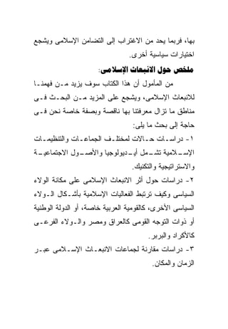 ‫ﺒﻬﺎ، ﻓﺭﺒﻤﺎ ﻴﺤﺩ ﻤﻥ ﺍﻻﻏﺘﺭﺍﺏ ﺇﻟﻰ ﺍﻟﺘﻀﺎﻤﻥ ﺍﻹﺴﻼﻤﻰ ﻭﻴﺸﺠﻊ‬
                                ‫ﺍﺨﺘﻴﺎﺭﺍﺕ ﺴﻴﺎﺴﻴﺔ ﺃﺨﺭﻯ.‬
                      ‫‪:   ‬‬
‫ﻤﻥ ﺍﻟﻤﺄﻤﻭل ﺃﻥ ﻫﺫﺍ ﺍﻟﻜﺘﺎﺏ ﺴﻭﻑ ﻴﺯﻴﺩ ﻤـﻥ ﻓﻬﻤﻨـﺎ‬
‫ﻟﻼﻨﺒﻌﺎﺙ ﺍﻹﺴﻼﻤﻰ، ﻭﻴﺸﺠﻊ ﻋﻠﻰ ﺍﻟﻤﺯﻴﺩ ﻤـﻥ ﺍﻟﺒﺤـﺙ ﻓـﻰ‬
‫ﻤﻨﺎﻁﻕ ﻤﺎ ﺘﺯﺍل ﻤﻌﺭﻓﺘﻨﺎ ﺒﻬﺎ ﻨﺎﻗﺼﺔ ﻭﺒﺼﻔﺔ ﺨﺎﺼﺔ ﻨﺤﻥ ﻓـﻰ‬
                                 ‫ﺤﺎﺠﺔ ﺇﻟﻰ ﺒﺤﺙ ﻤﺎ ﻴﻠﻰ:‬
‫١- ﺩﺭﺍﺴـﺎﺕ ﺤـﺎﻻﺕ ﻟﻤﺨﺘﻠـﻑ ﺍﻟﺠﻤﺎﻋـﺎﺕ ﻭﺍﻟﺘﻨﻅﻴﻤـﺎﺕ‬
  ‫ـ‬           ‫ـ‬                  ‫ـ‬
‫ـﺔ‬
 ‫ـﻭل ﺍﻻﺠﺘﻤﺎﻋﻴـ‬
             ‫ـﻼﻤﻴﺔ ـﻤل ـﺩﻴﻭﻟﻭﺠﻴﺎ ﻭﺍﻷﺼـ‬
                           ‫ﺘﺸـ ﺃﻴـ‬   ‫ﺍﻹﺴـ‬
                                 ‫ﻭﺍﻻﺴﺘﺭﺍﺘﻴﺠﻴﺔ ﻭﺍﻟﺘﻜﻨﻴﻙ.‬
‫٢- ﺩﺭﺍﺴﺎﺕ ﺤﻭل ﺃﺜﺭ ﺍﻻﻨﺒﻌﺎﺙ ﺍﻹﺴﻼﻤﻰ ﻋﻠﻰ ﻤﻜﺎﻨﺔ ﺍﻟﻭﻻﺀ‬
‫ﺍﻟﺴﻴﺎﺴﻰ ﻭﻜﻴﻑ ﺘﺭﺘﺒﻁ ﺍﻟﻔﻌﺎﻟﻴﺎﺕ ﺍﻹﺴﻼﻤﻴﺔ ﺒﺄﺸـﻜﺎل ﺍﻟـﻭﻻﺀ‬
‫ﺍﻟﺴﻴﺎﺴﻰ ﺍﻷﺨﺭﻯ، ﻜﺎﻟﻘﻭﻤﻴﺔ ﺍﻟﻌﺭﺒﻴﺔ ﺨﺎﺼﺔ، ﺃﻭ ﺍﻟﺩﻭﻟﺔ ﺍﻟﻭﻁﻨﻴﺔ‬
‫ﺃﻭ ﺫﻭﺍﺕ ﺍﻟﺘﻭﺠﻪ ﺍﻟﻘﻭﻤﻰ ﻜﺎﻟﻌﺭﺍﻕ ﻭﻤﺼﺭ ﻭﺍﻟـﻭﻻﺀ ﺍﻟﻔﺭﻋـﻰ‬
                                       ‫ﻜﺎﻷﻜﺭﺍﺩ ﻭﺍﻟﺒﺭﺒﺭ.‬
‫٣- ﺩﺭﺍﺴﺎﺕ ﻤﻘﺎﺭﻨﺔ ﻟﺠﻤﺎﻋﺎﺕ ﺍﻻﻨﺒﻌـﺎﺙ ﺍﻹﺴـﻼﻤﻰ ﻋﺒـﺭ‬
                                        ‫ﺍﻟﺯﻤﺎﻥ ﻭﺍﻟﻤﻜﺎﻥ.‬
 