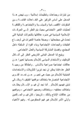 ‫-٠٣-‬
‫ﻤﻥ ﺘﻴﺎﺭﺍﺕ ﻭﺠﻤﺎﻋﺎﺕ ﻭﺘﻨﻅﻴﻤﺎﺕ ﺇﺴﻼﻤﻴﺔ ، ﻭﻴـﻨﻬﺽ ﻫـﺫﺍ‬
‫ﺍﻟﻤﺩﺨل ﻋﻠﻰ ﺃﺴﺎﺱ ﺍﻟﺘﺭﻜﻴﺯ ﻋﻠﻰ ﺍﻟﺘﻔـﺎﻋﻼﺕ ﺍﻟﻘﺎﺌﻤـﺔ ﺒـﻴﻥ‬
‫ﺍﻟﻤﻜﻭﻨﺎﺕ ﺍﻻﻗﺘﺼـﺎﺩﻴﺔ ﻭﺍﻟﺴﻴﺎﺴـﻴﺔ ﻭﺍﻻﺠﺘﻤﺎﻋﻴـﺔ ﻭﺍﻟﺜﻘﺎﻓﻴـﺔ‬
‫ﻟﻌﻤﻠﻴﺎﺕ ﺍﻟﺘﻐﻴﺭ ﺍﻻﺠﺘﻤﺎﻋﻰ ﺒﺤﻴﺙ ﻴﺘﻡ ﺍﻟﻨﻅﺭ ﺇﻟـﻰ ﺍﻟﺤﺭﻜـﺎﺕ‬
‫ﺍﻹﺴﻼﻤﻴﺔ ﺍﻟﺴﻴﺎﺴﻴﺔ ﻓﻰ ﻀﻭﺀ ﻋﻼﻗﺎﺘﻬﺎ ﺒﺎﻟﺘﺤﻭﻻﺕ ﺍﻟﺒﻨﺎﺌﻴﺔ ﺍﻟﺘﻰ‬
‫ﺘﺤﺩﺙ ﻓﻰ ﻤﺠﺘﻤﻌﺎﺘﻬﺎ ، ﻭﺒﺼﻔﺔ ﺨﺎﺼﺔ ﺍﻟﺘﻐﻴﺭﺍﺕ ﻓﻰ ﺃﻭﻀـﺎﻉ‬
‫ﺍﻟﻁﺒﻘﺎﺕ ﻭﺍﻟﺠﻤﺎﻋﺎﺕ ﺍﻻﺠﺘﻤﺎﻋﻴﺔ ﻭﺒﻨﺎﺀ ﺍﻟﻘﻭﺓ ﺃﻭ ﺍﻟﺴﻠﻁﺔ ﺩﺍﺨل‬
    ‫ﺍﻟﻤﺠﺘﻤﻊ، ﻭﻗﻀﺎﻴﺎ ﺍﻟﻤﺸﺎﺭﻜﺔ ﺍﻟﺴﻴﺎﺴﻴﺔ ﻭﺍﻟﻌﺩل ﺍﻻﺠﺘﻤﺎﻋﻰ.‬
‫ﻭﻴﺘﻴﺢ ﻟﻨﺎ ﺍﻟﻤﺩﺨل ﺍﻟﺒﻨﺎﺌﻰ ﺍﻟﺘﺎﺭﻴﺨﻰ ﺍﻟﻨﻅﺭ ﺇﻟﻰ ﺃﺸـﻜﺎل‬
‫ﺍﻟﺘﻭﻅﻴﻑ ﻭﺍﻻﺴﺘﺨﺩﺍﻡ ﺍﻟﺴﻴﺎﺴﻰ ﻟﻺﺴﻼﻡ ﺒﺤﺴﺒﺎﻨﻬﺎ ﺘﻌﺒﻴﺭﺍ ﻋـﻥ‬
    ‫ﹰ‬
‫ﻋﻼﻗﺎﺕ ﺍﺠﺘﻤﺎﻋﻴﺔ ﺼﺭﺍﻋﻴﺔ ﺒﺎﻷﺴﺎﺱ . ﻭﺍﻨﻁﻼﻗﺎ ﻤﻥ ﻭﺠﻬـﺔ‬
‫ﺍﻟﻨﻅﺭ ﻫﺫﻩ ﻓﺈﻨﻨﺎ ﻴﻤﻜﻥ ﺍﻥ ﻨﺠﺩ ﺘﺒﺭﻴﺭﺍ ﻟﻠﺘﺄﻭﻴﻼﺕ ﻭﺍﻻﺴﺘﺨﺩﺍﻤﺎﺕ‬
‫ﺍﻟﻤﺘﺒﺎﻴﻨﺔ ﻟﻺﺴﻼﻡ ﻤﻥ ﺤﻴﺙ ﻫﻰ ﺘﻌﺒﻴـﺭ ﻋـﻥ ﺘﻌـﺩﺩ ﺍﻟﻘـﻭﻯ‬
‫ﺍﻻﺠﺘﻤﺎﻋﻴﺔ ﺍﻟﻤﺘﺼﺎﺭﻋﺔ ﺒﺎﺨﺘﻼﻑ ﻤﻭﺍﻗﻌﻬﺎ ﺍﻟﻁﺒﻘﻴـﺔ ﻭﺒﺎﻟﺘـﺎﻟﻰ‬
‫ﺘﺒﺎﻴﻥ ﻓﻬﻤﻬﻡ ﻟﻺﺴﻼﻡ . ﺃﻨﻨﺎ ﻨﺠﺩ ﺃﻥ ﻓﻬـﻡ ﺍﻹﺴـﻼﻡ ﻴﺨﺘﻠـﻑ‬
‫ﺒﺎﺨﺘﻼﻑ ﻤﻌﺘﻨﻘﻴﻪ ، ﻭﺒﺎﺨﺘﻼﻑ ﻭﻀﻌﻬﻡ ﺍﻻﺠﺘﻤﺎﻋﻰ ، ﻭﻤﻭﻗﻌﻬﻡ‬
‫ﻤﻥ ﻋﻼﻗﺎﺕ ﺍﻹﻨﺘﺎﺝ ﻭﻟﺫﻟﻙ ، ﺘﺎﺭﻴﺨﻴﺎ ، ﻜﺎﻥ ﻓﻬـﻡ ﺍﻟﺤـﺎﻜﻤﻴﻥ‬
                     ‫ﹰ‬
‫ﻭﺃﻭﻟﻰ ﺍﻷﻤﺭ ﻟﻺﺴﻼﻡ ﻏﻴﺭ ﻓﻬﻡ ﺍﻟﻤﺤﻜﻭﻤﻴﻥ ﻟﻪ . ﻭﻓﻬﻡ ﺍﻷﻏﻨﻴﺎﺀ‬
 