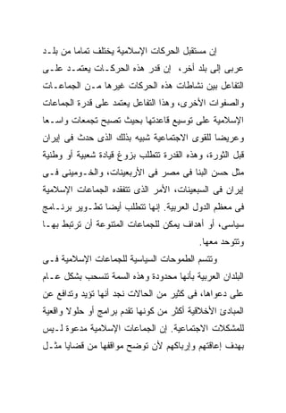‫ﺇﻥ ﻤﺴﺘﻘﺒل ﺍﻟﺤﺭﻜﺎﺕ ﺍﻹﺴﻼﻤﻴﺔ ﻴﺨﺘﻠﻑ ﺘﻤﺎﻤﺎ ﻤﻥ ﺒﻠـﺩ‬
‫ﻋﺭﺒﻰ ﺇﻟﻰ ﺒﻠﺩ ﺃﺨﺭ، ﺇﻥ ﻗﺩﺭ ﻫﺫﻩ ﺍﻟﺤﺭﻜـﺎﺕ ﻴﻌﺘﻤـﺩ ﻋﻠـﻰ‬
‫ﺍﻟﺘﻔﺎﻋل ﺒﻴﻥ ﻨﺸﺎﻁﺎﺕ ﻫﺫﻩ ﺍﻟﺤﺭﻜﺎﺕ ﻏﻴﺭﻫﺎ ﻤـﻥ ﺍﻟﺠﻤﺎﻋـﺎﺕ‬
‫ﻭﺍﻟﺼﻔﻭﺍﺕ ﺍﻷﺨﺭﻯ، ﻭﻫﺫﺍ ﺍﻟﺘﻔﺎﻋل ﻴﻌﺘﻤﺩ ﻋﻠﻰ ﻗﺩﺭﺓ ﺍﻟﺠﻤﺎﻋﺎﺕ‬
‫ﺍﻹﺴﻼﻤﻴﺔ ﻋﻠﻰ ﺘﻭﺴﻴﻊ ﻗﺎﻋﺩﺘﻬﺎ ﺒﺤﻴﺙ ﺘﺼﺒﺢ ﺘﺠﻤﻌﺎﺕ ﻭﺍﺴـﻌﺎ‬
‫ﻭﻋﺭﻴﻀﺎ ﻟﻠﻘﻭﻯ ﺍﻻﺠﺘﻤﺎﻋﻴﺔ ﺸﺒﻴﻪ ﺒﺫﻟﻙ ﺍﻟﺫﻯ ﺤﺩﺙ ﻓﻰ ﺇﻴﺭﺍﻥ‬
‫ﻗﺒل ﺍﻟﺜﻭﺭﺓ، ﻭﻫﺫﻩ ﺍﻟﻘﺩﺭﺓ ﺘﺘﻁﻠﺏ ﺒﺯﻭﻍ ﻗﻴﺎﺩﺓ ﺸﻌﺒﻴﺔ ﺃﻭ ﻭﻁﻨﻴﺔ‬
‫ﻤﺜل ﺤﺴﻥ ﺍﻟﺒﻨﺎ ﻓﻰ ﻤﺼﺭ ﻓﻰ ﺍﻷﺭﺒﻌﻴﻨﺎﺕ، ﻭﺍﻟﺨـﻭﻤﻴﻨﻰ ﻓـﻰ‬
‫ﺇﻴﺭﺍﻥ ﻓﻰ ﺍﻟﺴﺒﻌﻴﻨﺎﺕ، ﺍﻷﻤﺭ ﺍﻟﺫﻯ ﺘﺘﻔﻘﺩﻩ ﺍﻟﺠﻤﺎﻋﺎﺕ ﺍﻹﺴﻼﻤﻴﺔ‬
‫ﻓﻰ ﻤﻌﻅﻡ ﺍﻟﺩﻭل ﺍﻟﻌﺭﺒﻴﺔ. ﺇﻨﻬﺎ ﺘﺘﻁﻠﺏ ﺃﻴﻀﺎ ﺘﻁـﻭﻴﺭ ﺒﺭﻨـﺎﻤﺞ‬
‫ﺴﻴﺎﺴﻰ، ﺃﻭ ﺃﻫﺩﺍﻑ ﻴﻤﻜﻥ ﻟﻠﺠﻤﺎﻋﺎﺕ ﺍﻟﻤﺘﻨﻭﻋﺔ ﺃﻥ ﺘﺭﺘﺒﻁ ﺒﻬـﺎ‬
                                          ‫ﻭﺘﺘﻭﺤﺩ ﻤﻌﻬﺎ.‬
‫ﻭﺘﺘﺴﻡ ﺍﻟﻁﻤﻭﺤﺎﺕ ﺍﻟﺴﻴﺎﺴﻴﺔ ﻟﻠﺠﻤﺎﻋﺎﺕ ﺍﻹﺴﻼﻤﻴﺔ ﻓـﻰ‬
‫ﺍﻟﺒﻠﺩﺍﻥ ﺍﻟﻌﺭﺒﻴﺔ ﺒﺄﻨﻬﺎ ﻤﺤﺩﻭﺩﺓ ﻭﻫﺫﻩ ﺍﻟﺴﻤﺔ ﺘﻨﺴﺤﺏ ﺒﺸﻜل ﻋـﺎﻡ‬
‫ﻋﻠﻰ ﺩﻋﻭﺍﻫﺎ، ﻓﻰ ﻜﺜﻴﺭ ﻤﻥ ﺍﻟﺤﺎﻻﺕ ﻨﺠﺩ ﺃﻨﻬﺎ ﺘﺅﻴﺩ ﻭﺘﺩﺍﻓﻊ ﻋﻥ‬
‫ﺍﻟﻤﺒﺎﺩﺉ ﺍﻷﺨﻼﻗﻴﺔ ﺃﻜﺜﺭ ﻤﻥ ﻜﻭﻨﻬﺎ ﺘﻘﺩﻡ ﺒﺭﺍﻤﺞ ﺃﻭ ﺤﻠﻭﻻ ﻭﺍﻗﻌﻴﺔ‬
‫ﻟﻠﻤﺸﻜﻼﺕ ﺍﻻﺠﺘﻤﺎﻋﻴﺔ. ﺇﻥ ﺍﻟﺠﻤﺎﻋﺎﺕ ﺍﻹﺴﻼﻤﻴﺔ ﻤﺩﻋﻭﺓ ﻟـﻴﺱ‬
‫ﺒﻬﺩﻑ ﺇﻋﺎﻗﺘﻬﻡ ﻭﺇﺭﺒﺎﻜﻬﻡ ﻷﻥ ﺘﻭﻀﺢ ﻤﻭﺍﻗﻔﻬﺎ ﻤﻥ ﻗﻀﺎﻴﺎ ﻤﺜـل‬
 