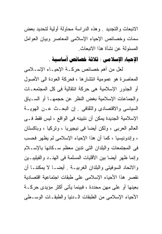 ‫ﺍﻻﻨﺒﻌﺎﺙ ﻭﺍﻟﺘﺠﺩﻴﺩ . ﻭﻫﺫﻩ ﺍﻟﺩﺭﺍﺴﺔ ﻤﺤﺎﻭﻟﺔ ﺃﻭﻟﻴﺔ ﻟﺘﺤﺩﻴﺩ ﺒﻌﺽ‬
‫ﺴﻤﺎﺕ ﻭﺨﺼﺎﺌﺹ ﺍﻹﺤﻴﺎﺀ ﺍﻹﺴﻼﻤﻰ ﺍﻟﻤﻌﺎﺼﺭ ﻭﺒﻴﺎﻥ ﺍﻟﻌﻭﺍﻤل‬
                          ‫ﺍﻟﻤﺴﺌﻭﻟﺔ ﻋﻥ ﻨﺸﺄﺓ ﻫﺫﺍ ﺍﻻﻨﺒﻌﺎﺙ.‬
            ‫‪.    :  ‬‬
‫ﻟﻌل ﻤﻥ ﺃﻫﻡ ﺨﺼﺎﺌﺹ ﺤﺭﻜـﺔ ﺍﻹﺤﻴـﺎﺀ ﺍﻹﺴـﻼﻤﻰ‬
‫ﺍﻟﻤﻌﺎﺼﺭﺓ ﻫﻭ ﻋﻤﻭﻤﻴﺔ ﺍﻨﺘﺸﺎﺭﻫﺎ ، ﻓﺤﺭﻜﺔ ﺍﻟﻌﻭﺩﺓ ﺍﻟﻰ ﺍﻷﺼﻭل‬
‫ﺃﻭ ﺍﻟﺠﺫﻭﺭ ﺍﻹﺴﻼﻤﻴﺔ ﻫﻰ ﺤﺭﻜﺔ ﺍﻨﺘﻘﺎﻟﻴﺔ ﻓﻰ ﻜل ﺍﻟﻤﺠﺘﻤﻌـﺎﺕ‬
‫ﻭﺍﻟﺠﻤﺎﻋﺎﺕ ﺍﻹﺴﻼﻤﻴﺔ ﺒﻐﺽ ﺍﻟﻨﻅﺭ ﻋﻥ ﺤﺠﻤﻬـﺎ ﺃﻭ ﺍﻟﺴـﻴﺎﻕ‬
‫ﺍﻟﺴﻴﺎﺴﻰ ﻭﺍﻻﻗﺘﺼﺎﺩﻯ ﻭﺍﻟﺜﻘﺎﻓﻰ . ﺇﻥ ﺍﻟﺒﺤـﺙ ﻋـﻥ ﺍﻟﻬﻭﻴـﺔ‬
‫ﺍﻹﺴﻼﻤﻴﺔ ﺍﻟﺠﺩﻴﺩﺓ ﻴﻤﻜﻥ ﺃﻥ ﻨﺘﺒﻴﻨﻪ ﻓﻰ ﺍﻟﻭﺍﻗﻊ ، ﻟﻴﺱ ﻓﻘﻁ ﻓـﻰ‬
‫ﺍﻟﻌﺎﻟﻡ ﺍﻟﻌﺭﺒﻰ ، ﻭﻟﻜﻥ ﺃﻴﻀﺎ ﻓﻰ ﻨﻴﺠﻴﺭﻴﺎ ، ﻭﺘﺭﻜﻴﺎ ، ﻭﺒﺎﻜﺴﺘﺎﻥ‬
                               ‫ﹰ‬
‫، ﻭﺇﻨﺩﻭﻨﻴﺴﻴﺎ ، ﻜﻤﺎ ﺃﻥ ﻫﺫﺍ ﺍﻹﺤﻴﺎﺀ ﺍﻹﺴﻼﻤﻰ ﻟﻡ ﻴﻅﻬﺭ ﻓﺤﺴﺏ‬
‫ﻓﻰ ﺍﻟﻤﺠﺘﻤﻌﺎﺕ ﻭﺍﻟﺒﻠﺩﺍﻥ ﺍﻟﺘﻰ ﺘﺩﻴﻥ ﻤﻌﻅﻡ ﺴـﻜﺎﻨﻬﺎ ﺒﺎﻹﺴـﻼﻡ‬
‫ﻭﺇﻨﻤﺎ ﻅﻬﺭ ﺃﻴﻀﺎ ﺒﻴﻥ ﺍﻷﻗﻠﻴﺎﺕ ﺍﻟﻤﺴﻠﻤﺔ ﻓﻰ ﺍﻟﻬﻨـﺩ ﻭﺍﻟﻔﻴﻠﻴﺒـﻴﻥ‬
                                          ‫ﹰ‬
‫ﻭﺍﻻﺘﺤﺎﺩ ﺍﻟﺴﻭﻓﻴﺘﻰ ﻭﺍﻟﺒﻠﺩﺍﻥ ﺍﻟﻐﺭﺒﻴـﺔ . ﺃﻴﻀـﺎ ﻻ ﻴﻤﻜﻨﻨـﺎ ﺃﻥ‬
             ‫ﹰ‬
‫ﻨﻘﺼﺭ ﻫﺫﺍ ﺍﻷﺤﻴﺎﺀ ﺍﻹﺴﻼﻤﻰ ﻋﻠﻰ ﻁﺒﻘﺎﺕ ﺍﺠﺘﻤﺎﻋﻴﺔ ﺍﻗﺘﺼﺎﺩﻴﺔ‬
‫ﺒﻌﻴﻨﻬﺎ ﺃﻭ ﻋﻠﻰ ﻤﻬﻥ ﻤﺤﺩﺩﺓ ، ﻓﺒﻴﻨﻤﺎ ﻴﺄﺘﻰ ﺃﻜﺜﺭ ﻤﺅﻴﺩﻯ ﺤﺭﻜـﺔ‬
‫ﺍﻷﺤﻴﺎﺀ ﺍﻹﺴﻼﻤﻰ ﻤﻥ ﺍﻟﻁﺒﻘﺎﺕ ﺍﻟـﺩﻨﻴﺎ ﻭﺍﻟﻁﺒﻘـﺎﺕ ﺍﻟﻭﺴـﻁﻰ‬
 