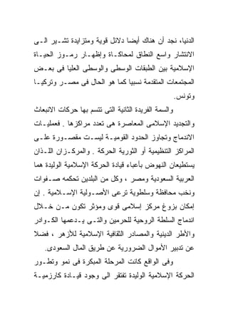 ‫ﺍﻟﺩﻨﻴﺎ، ﻨﺠﺩ ﺃﻥ ﻫﻨﺎﻙ ﺃﻴﻀﺎ ﺩﻻﺌل ﻗﻭﻴﺔ ﻭﻤﺘﺯﺍﻴﺩﺓ ﺘﺸـﻴﺭ ﺍﻟـﻰ‬
                              ‫ﹰ‬
‫ﺍﻻﻨﺘﺸﺎﺭ ﻭﺍﺴﻊ ﺍﻟﻨﻁﺎﻕ ﻟﻤﺤﺎﻜـﺎﺓ ﻭﺇﻅﻬـﺎﺭ ﺭﻤـﻭﺯ ﺍﻟﺤﻴـﺎﺓ‬
‫ﺍﻹﺴﻼﻤﻴﺔ ﺒﻴﻥ ﺍﻟﻁﺒﻘﺎﺕ ﺍﻟﻭﺴﻁﻰ ﻭﺍﻟﻭﺴﻁﻰ ﺍﻟﻌﻠﻴﺎ ﻓﻰ ﺒﻌـﺽ‬
‫ﺍﻟﻤﺠﺘﻤﻌﺎﺕ ﺍﻟﻤﺘﻘﺩﻤﺔ ﻨﺴﺒﻴﺎ ﻜﻤﺎ ﻫﻭ ﺍﻟﺤﺎل ﻓﻰ ﻤﺼـﺭ ﻭﺘﺭﻜﻴـﺎ‬
                             ‫ﹰ‬
                                                     ‫ﻭﺘﻭﻨﺱ.‬
‫ﻭﺍﻟﺴﻤﺔ ﺍﻟﻔﺭﻴﺩﺓ ﺍﻟﺜﺎﻨﻴﺔ ﺍﻟﺘﻰ ﺘﺘﺴﻡ ﺒﻬﺎ ﺤﺭﻜﺎﺕ ﺍﻻﻨﺒﻌﺎﺙ‬
‫ﻭﺍﻟﺘﺠﺩﻴﺩ ﺍﻹﺴﻼﻤﻰ ﺍﻟﻤﻌﺎﺼﺭﺓ ﻫﻰ ﺘﻌﺩﺩ ﻤﺭﺍﻜﺯﻫﺎ . ﻓﻌﻤﻠﻴـﺎﺕ‬
‫ﺍﻻﻨﺩﻤﺎﺝ ﻭﺘﺠﺎﻭﺯ ﺍﻟﺤﺩﻭﺩ ﺍﻟﻘﻭﻤﻴـﺔ ﻟﻴﺴـﺕ ﻤﻘﺼـﻭﺭﺓ ﻋﻠـﻰ‬
‫ﺍﻟﻤﺭﺍﻜﺯ ﺍﻟﺘﻨﻅﻴﻤﻴﺔ ﺃﻭ ﺍﻟﺜﻭﺭﻴﺔ ﺍﻟﺤﺭﻜﺔ . ﻭﺍﻟﻤﺭﻜـﺯﺍﻥ ﺍﻟﻠـﺫﺍﻥ‬
‫ﻴﺴﺘﻁﻴﻌﺎﻥ ﺍﻟﻨﻬﻭﺽ ﺒﺄﻋﺒﺎﺀ ﻗﻴﺎﺩﺓ ﺍﻟﺤﺭﻜﺔ ﺍﻹﺴﻼﻤﻴﺔ ﺍﻟﻭﻟﻴﺩﺓ ﻫﻤﺎ‬
‫ﺍﻟﻌﺭﺒﻴﺔ ﺍﻟﺴﻌﻭﺩﻴﺔ ﻭﻤﺼﺭ ، ﻭﻜل ﻤﻥ ﺍﻟﺒﻠﺩﻴﻥ ﺘﺤﻜﻤﻪ ﺼـﻔﻭﺍﺕ‬
‫ﻭﻨﺨﺏ ﻤﺤﺎﻓﻅﺔ ﻭﺴﻠﻁﻭﻴﺔ ﺘﺭﻋﻰ ﺍﻷﺼـﻭﻟﻴﺔ ﺍﻹﺴـﻼﻤﻴﺔ . ﺇﻥ‬
‫ﺇﻤﻜﺎﻥ ﺒﺯﻭﻍ ﻤﺭﻜﺯ ﺇﺴﻼﻤﻰ ﻗﻭﻯ ﻭﻤﺅﺜﺭ ﺘﻜﻭﻥ ﻤـﻥ ﺨـﻼل‬
‫ﺍﻨﺩﻤﺎﺝ ﺍﻟﺴﻠﻁﺔ ﺍﻟﺭﻭﺤﻴﺔ ﻟﻠﺤﺭﻤﻴﻥ ﻭﺍﻟﺘـﻰ ﻴـﺩﻋﻤﻬﺎ ﺍﻟﻜـﻭﺍﺩﺭ‬
‫ﻭﺍﻷﻁﺭ ﺍﻟﺩﻴﻨﻴﺔ ﻭﺍﻟﻤﺼﺎﺩﺭ ﺍﻟﺜﻘﺎﻓﻴﺔ ﺍﻹﺴﻼﻤﻴﺔ ﻟﻸﺯﻫﺭ ، ﻓﻀ ﹰ‬
‫ﻼ‬
   ‫ﻋﻥ ﺘﺩﺒﻴﺭ ﺍﻷﻤﻭﺍل ﺍﻟﻀﺭﻭﺭﻴﺔ ﻋﻥ ﻁﺭﻴﻕ ﺍﻟﻤﺎل ﺍﻟﺴﻌﻭﺩﻯ.‬
‫ﻭﻓﻰ ﺍﻟﻭﺍﻗﻊ ﻜﺎﻨﺕ ﺍﻟﻤﺭﺤﻠﺔ ﺍﻟﻤﺒﻜﺭﺓ ﻓﻰ ﻨﻤﻭ ﻭﺘﻁـﻭﺭ‬
‫ﺍﻟﺤﺭﻜﺔ ﺍﻹﺴﻼﻤﻴﺔ ﺍﻟﻭﻟﻴﺩﺓ ﺘﻔﺘﻘﺭ ﺍﻟﻰ ﻭﺠﻭﺩ ﻗﻴـﺎﺩﺓ ﻜﺎﺭﺯﻤﻴـﺔ‬
 
