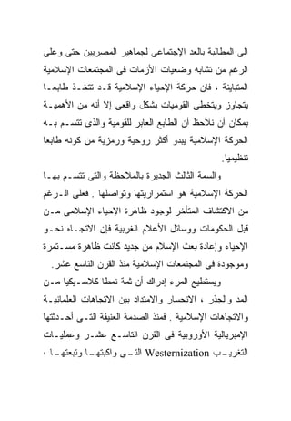 ‫ﺍﻟﻰ ﺍﻟﻤﻁﺎﻟﺒﺔ ﺒﺎﻟﻌﺩ ﺍﻹﺠﺘﻤﺎﻋﻰ ﻟﺠﻤﺎﻫﻴﺭ ﺍﻟﻤﺼﺭﻴﻴﻥ ﺤﺘﻰ ﻭﻋﻠﻰ‬
‫ﺍﻟﺭﻏﻡ ﻤﻥ ﺘﺸﺎﺒﻪ ﻭﻀﻌﻴﺎﺕ ﺍﻷﺯﻤﺎﺕ ﻓﻰ ﺍﻟﻤﺠﺘﻤﻌﺎﺕ ﺍﻹﺴﻼﻤﻴﺔ‬
‫ﺍﻟﻤﺘﺒﺎﻴﻨﺔ ، ﻓﺎﻥ ﺤﺭﻜﺔ ﺍﻹﺤﻴﺎﺀ ﺍﻹﺴﻼﻤﻴﺔ ﻗـﺩ ﺘﺘﺨـﺫ ﻁﺎﺒﻌـﺎ‬
‫ﹰ‬
‫ﻴﺘﺠﺎﻭﺯ ﻭﻴﺘﺨﻁﻰ ﺍﻟﻘﻭﻤﻴﺎﺕ ﺒﺸﻜل ﻭﺍﻗﻌﻰ ﺇﻻ ﺃﻨﻪ ﻤﻥ ﺍﻷﻫﻤﻴـﺔ‬
‫ﺒﻤﻜﺎﻥ ﺃﻥ ﻨﻼﺤﻅ ﺃﻥ ﺍﻟﻁﺎﺒﻊ ﺍﻟﻌﺎﺒﺭ ﻟﻠﻘﻭﻤﻴﺔ ﻭﺍﻟﺫﻯ ﺘﺘﺴـﻡ ﺒـﻪ‬
‫ﺍﻟﺤﺭﻜﺔ ﺍﻹﺴﻼﻤﻴﺔ ﻴﺒﺩﻭ ﺃﻜﺜﺭ ﺭﻭﺤﻴﺔ ﻭﺭﻤﺯﻴﺔ ﻤﻥ ﻜﻭﻨﻪ ﻁﺎﺒﻌﺎ‬
‫ﹰ‬
                                                  ‫ﺘﻨﻅﻴﻤﻴﺎ.‬
                                                   ‫ﹰ‬
‫ﻭﺍﻟﺴﻤﺔ ﺍﻟﺜﺎﻟﺙ ﺍﻟﺠﺩﻴﺭﺓ ﺒﺎﻟﻤﻼﺤﻅﺔ ﻭﺍﻟﺘﻰ ﺘﺘﺴـﻡ ﺒﻬـﺎ‬
‫ﺍﻟﺤﺭﻜﺔ ﺍﻹﺴﻼﻤﻴﺔ ﻫﻭ ﺍﺴﺘﻤﺭﺍﺭﻴﺘﻬﺎ ﻭﺘﻭﺍﺼﻠﻬﺎ . ﻓﻌﻠﻰ ﺍﻟـﺭﻏﻡ‬
‫ﻤﻥ ﺍﻻﻜﺘﺸﺎﻑ ﺍﻟﻤﺘﺄﺨﺭ ﻟﻭﺠﻭﺩ ﻅﺎﻫﺭﺓ ﺍﻹﺤﻴﺎﺀ ﺍﻹﺴﻼﻤﻰ ﻤـﻥ‬
‫ﻗﺒل ﺍﻟﺤﻜﻭﻤﺎﺕ ﻭﻭﺴﺎﺌل ﺍﻷﻋﻼﻡ ﺍﻟﻐﺭﺒﻴﺔ ﻓﺈﻥ ﺍﻻﺘﺠـﺎﻩ ﻨﺤـﻭ‬
‫ﺍﻹﺤﻴﺎﺀ ﻭﺇﻋﺎﺩﺓ ﺒﻌﺙ ﺍﻹﺴﻼﻡ ﻤﻥ ﺠﺩﻴﺩ ﻜﺎﻨﺕ ﻅﺎﻫﺭﺓ ﻤﺴـﺘﻤﺭﺓ‬
  ‫ﻭﻤﻭﺠﻭﺩﺓ ﻓﻰ ﺍﻟﻤﺠﺘﻤﻌﺎﺕ ﺍﻹﺴﻼﻤﻴﺔ ﻤﻨﺫ ﺍﻟﻘﺭﻥ ﺍﻟﺘﺎﺴﻊ ﻋﺸﺭ.‬
‫ﻭﻴﺴﺘﻁﻴﻊ ﺍﻟﻤﺭﺀ ﺇﺩﺭﺍﻙ ﺃﻥ ﺜﻤﺔ ﻨﻤﻁﺎ ﻜﻼﺴـﻴﻜﻴﺎ ﻤـﻥ‬
    ‫ﹰ‬        ‫ﹰ‬
‫ﺍﻟﻤﺩ ﻭﺍﻟﺠﺫﺭ ، ﺍﻻﻨﺤﺴﺎﺭ ﻭﺍﻻﻤﺘﺩﺍﺩ ﺒﻴﻥ ﺍﻻﺘﺠﺎﻫﺎﺕ ﺍﻟﻌﻠﻤﺎﻨﻴـﺔ‬
‫ﻭﺍﻻﺘﺠﺎﻫﺎﺕ ﺍﻹﺴﻼﻤﻴﺔ . ﻓﻤﻨﺫ ﺍﻟﺼﺩﻤﺔ ﺍﻟﻌﻨﻴﻔﺔ ﺍﻟﺘـﻰ ﺃﺤـﺩﺜﺘﻬﺎ‬
‫ﺍﻹﻤﺒﺭﻴﺎﻟﻴﺔ ﺍﻷﻭﺭﻭﺒﻴﺔ ﻓﻰ ﺍﻟﻘﺭﻥ ﺍﻟﺘﺎﺴـﻊ ﻋﺸـﺭ ﻭﻋﻤﻠﻴـﺎﺕ‬
‫ـﺎ ،‬
   ‫ـﺎ ﻭﺘﺒﻌﺘﻬـ‬
            ‫ـﺏ ‪ Westernization‬ـﻰ ﻭﺍﻜﺒﺘﻬـ‬
                     ‫ﺍﻟﺘـ‬              ‫ﺍﻟﺘﻐﺭﻴـ‬
 