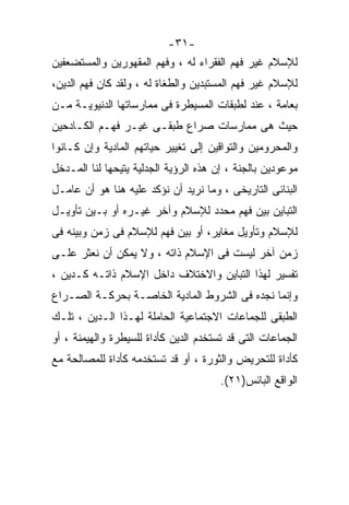 ‫-١٣-‬
‫ﻟﻺﺴﻼﻡ ﻏﻴﺭ ﻓﻬﻡ ﺍﻟﻔﻘﺭﺍﺀ ﻟﻪ ، ﻭﻓﻬﻡ ﺍﻟﻤﻘﻬﻭﺭﻴﻥ ﻭﺍﻟﻤﺴﺘﻀﻌﻔﻴﻥ‬
‫ﻟﻺﺴﻼﻡ ﻏﻴﺭ ﻓﻬﻡ ﺍﻟﻤﺴﺘﺒﺩﻴﻥ ﻭﺍﻟﻁﻐﺎﺓ ﻟﻪ ، ﻭﻟﻘﺩ ﻜﺎﻥ ﻓﻬﻡ ﺍﻟﺩﻴﻥ،‬
‫ﺒﻌﺎﻤﺔ ، ﻋﻨﺩ ﻟﻁﺒﻘﺎﺕ ﺍﻟﻤﺴﻴﻁﺭﺓ ﻓﻰ ﻤﻤﺎﺭﺴﺎﺘﻬﺎ ﺍﻟﺩﻨﻴﻭﻴـﺔ ﻤـﻥ‬
‫ﺤﻴﺙ ﻫﻰ ﻤﻤﺎﺭﺴﺎﺕ ﺼﺭﺍﻉ ﻁﺒﻘـﻰ ﻏﻴـﺭ ﻓﻬـﻡ ﺍﻟﻜـﺎﺩﺤﻴﻥ‬
‫ﻭﺍﻟﻤﺤﺭﻭﻤﻴﻥ ﻭﺍﻟﺘﻭﺍﻗﻴﻥ ﺇﻟﻰ ﺘﻐﻴﻴﺭ ﺤﻴﺎﺘﻬﻡ ﺍﻟﻤﺎﺩﻴﺔ ﻭﺇﻥ ﻜـﺎﻨﻭﺍ‬
‫ﻤﻭﻋﻭﺩﻴﻥ ﺒﺎﻟﺠﻨﺔ ، ﺇﻥ ﻫﺫﻩ ﺍﻟﺭﺅﻴﺔ ﺍﻟﺠﺩﻟﻴﺔ ﻴﺘﻴﺤﻬﺎ ﻟﻨﺎ ﺍﻟﻤـﺩﺨل‬
‫ﺍﻟﺒﻨﺎﺌﻰ ﺍﻟﺘﺎﺭﻴﺨﻰ ، ﻭﻤﺎ ﻨﺭﻴﺩ ﺃﻥ ﻨﺅﻜﺩ ﻋﻠﻴﻪ ﻫﻨﺎ ﻫﻭ ﺃﻥ ﻋﺎﻤـل‬
‫ﺍﻟﺘﺒﺎﻴﻥ ﺒﻴﻥ ﻓﻬﻡ ﻤﺤﺩﺩ ﻟﻺﺴﻼﻡ ﻭﺁﺨﺭ ﻏﻴـﺭﻩ ﺃﻭ ﺒـﻴﻥ ﺘﺄﻭﻴـل‬
‫ﻟﻺﺴﻼﻡ ﻭﺘﺄﻭﻴل ﻤﻐﺎﻴﺭ، ﺃﻭ ﺒﻴﻥ ﻓﻬﻡ ﻟﻺﺴﻼﻡ ﻓﻰ ﺯﻤﻥ ﻭﺒﻴﻨﻪ ﻓﻰ‬
‫ﺯﻤﻥ ﺁﺨﺭ ﻟﻴﺴﺕ ﻓﻰ ﺍﻹﺴﻼﻡ ﺫﺍﺘﻪ ، ﻭﻻ ﻴﻤﻜﻥ ﺃﻥ ﻨﻌﺜﺭ ﻋﻠـﻰ‬
‫ﺘﻔﺴﻴﺭ ﻟﻬﺫﺍ ﺍﻟﺘﺒﺎﻴﻥ ﻭﺍﻻﺨﺘﻼﻑ ﺩﺍﺨل ﺍﻹﺴﻼﻡ ﺫﺍﺘـﻪ ﻜـﺩﻴﻥ ،‬
‫ﻭﺇﻨﻤﺎ ﻨﺠﺩﻩ ﻓﻰ ﺍﻟﺸﺭﻭﻁ ﺍﻟﻤﺎﺩﻴﺔ ﺍﻟﺨﺎﺼـﺔ ﺒﺤﺭﻜـﺔ ﺍﻟﺼـﺭﺍﻉ‬
‫ﺍﻟﻁﺒﻘﻰ ﻟﻠﺠﻤﺎﻋﺎﺕ ﺍﻻﺠﺘﻤﺎﻋﻴﺔ ﺍﻟﺤﺎﻤﻠﺔ ﻟﻬـﺫﺍ ﺍﻟـﺩﻴﻥ ، ﺘﻠـﻙ‬
‫ﺍﻟﺠﻤﺎﻋﺎﺕ ﺍﻟﺘﻰ ﻗﺩ ﺘﺴﺘﺨﺩﻡ ﺍﻟﺩﻴﻥ ﻜﺄﺩﺍﺓ ﻟﻠﺴﻴﻁﺭﺓ ﻭﺍﻟﻬﻴﻤﻨﺔ ، ﺃﻭ‬
‫ﻜﺄﺩﺍﺓ ﻟﻠﺘﺤﺭﻴﺽ ﻭﺍﻟﺜﻭﺭﺓ ، ﺃﻭ ﻗﺩ ﺘﺴﺘﺨﺩﻤﻪ ﻜﺄﺩﺍﺓ ﻟﻠﻤﺼﺎﻟﺤﺔ ﻤﻊ‬
                                       ‫ﺍﻟﻭﺍﻗﻊ ﺍﻟﺒﺎﺌﺱ)١٢(.‬
 