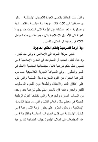 ‫ﻭﺍﻟﺘﻰ ﺒﺩﺕ ﻜﺤﺎﻓﻅ ﻴﻘﺘﻀﻰ ﺍﻟﻌﻭﺩﺓ ﻟﻸﺼﻭل ﺍﻹﺴﻼﻤﻴﺔ ، ﻴﻤﻜﻥ‬
‫ﺃﻥ ﻨﺼﻨﻔﻬﺎ ﺍﻟﻰ ﺜﻼﺙ ﻓﺌﺎﺕ ﻋﺭﻴﻀـﺔ ﺴﻴﺎﺴـﺔ ﻭﺍﻗﺘﺼـﺎﺩﻴﺔ‬
‫ﻭﻋﺴﻜﺭﻴﺔ ، ﺘﻌﺩ ﻤﺴﺌﻭﻟﺔ ﻋﻥ ﺍﻷﺯﻤﺔ ﺍﻟﺘﻰ ﺍﺴﺘﻌﺩﺕ ﻀـﺭﻭﺭﺓ‬
‫ﺍﻟﻌﻭﺩﺓ ﺍﻟﻰ ﺍﻷﺼﻭل ﺍﻹﺴﻼﻤﻴﺔ ﻭﻜل ﻤﺠﻤﻭﻋﺔ ﻤﻥ ﻫﺫﻩ ﺍﻟﻌﻭﺍﻤل‬
                        ‫ﺍﻟﺜﻼﺜﺔ ﻓﻰ ﺤﺎﺠﺔ ﺍﻟﻰ ﺘﺤﻠﻴل ﻭﺘﻔﺴﻴﺭ.‬
               ‫‪     :‬‬
                                               ‫‪‬‬
‫ﺘﻌﺘﺒﺭ ﺤﺭﻜﺔ ﺍﻟﻌﻭﺩﺓ ﺍﻟﻰ ﺍﻹﺴﻼﻤﻰ ، ﻭﺍﻟﻰ ﺤﺩ ﻜﺒﻴﺭ ،‬
‫ﺭﺩ ﻓﻌل ﻟﻔﺸل ﺍﻟﻨﺨﺏ ﺃﻭ ﺍﻟﺼﻔﻭﺍﺕ ﻓﻰ ﺍﻟﺒﻠﺩﺍﻥ ﺍﻹﺴﻼﻤﻴﺔ ﻓـﻰ‬
‫ﺘﺄﺴﻴﺱ ﻨﻅﻡ ﺤﻜﻡ ﺸﺭﻋﻴﺔ ﺩﺍﺨل ﻤﺠﺘﻤﻌﺎﺘﻬﺎ ﺍﻟﺴﻴﺎﺴﻴﺔ ﺍﻷﺨﺫﺓ ﻓﻰ‬
‫ﺍﻟﻨﻤﻭ ﻭﺍﻟﺘﻁﻭﺭ . ﻭﻓﻰ ﺍﻟﺼﻴﺎﻏﺔ ﺍﻟﻔﻴﺒﺭﻴﺔ ﺍﻟﻜﻼﺴﻴﻜﻴﺔ ﺘﺴـﺘﻠﺯﻡ‬
‫ﺍﻟﺸﺭﻋﻴﺔ ﺍﻟﺘﺤﻭل ﻤﻥ ﺍﻟﻘﻭﺓ ﺍﻟﻤﺠﺭﺩﺓ ﺩﺍﺨل ﺍﻟﺴﻠﻁﺔ ﻭﺍﻟﺘﻰ ﺘﻘﻭﻡ‬
‫ﻋﻠﻰ ﺍﻻﺘﻔﺎﻕ ﺍﻟﻌﺎﻡ ﻭﺍﻻﻤﺘﺜﺎل ﻭﺍﻟﻁﺎﻋﺔ ﺩﻭﻥ ﺍﻟﻠﺠﻭﺀ ﺍﻟﻤـﺄﻟﻭﻑ‬
‫ﻟﻠﻘﻬﺭ ﻭﺍﻟﺠﺒﺭ ﻭﻋﻠﻴﻪ ﻓﺈﻥ ﺘﺄﺴﻴﺱ ﻨﻅﻡ ﺤﻜﻡ ﺸﺭﻋﻴﺔ ﻴﻌﺩ ﻭﺍﺤﺩﺓ‬
‫ﻤﻥ ﺍﻟﺴﻤﺎﺕ ﺍﻟﻤﻤﻴﺯﺓ ﻭﺍﻟﺠﻭﻫﺭﻴﺔ ﻭﺍﻟﺘﻰ ﺘﻔﺘﻘﺩﻫﺎ ﺍﻟﺩﻭل ﺍﻟﻭﻁﻨﻴﺔ‬
‫ﺍﻟﺤﺩﻴﺜﺔ ﻓﻰ ﻤﻌﻅﻡ ﺒﺩﻻﻥ ﺍﻟﻌﺎﻟﻡ ﺍﻟﺜﺎﻟﺙ ﻭﺍﻟﺘﻰ ﻤﻥ ﺒﻴﻨﻬﺎ ﺍﻟﺒﻠـﺩﺍﻥ‬
‫ﺍﻹﺴﻼﻤﻴﺔ ، ﻭﻴﻤﻜﻥ ﺍﻟﻌﺜﻭﺭ ﻋﻠﻰ ﺠﺫﻭﺭ ﺃﺯﻤﺔ ﺍﻟﺸـﺭﻋﻴﺔ ﻓـﻰ‬
‫ﺍﻟﺒﻠﺩﺍﻥ ﺍﻹﺴﻼﻤﻴﺔ ﻓﻰ ﻓﺸل ﺍﻟﺼﻔﻭﺍﺕ ﺍﻟﺴﻴﺎﺴﻴﺔ ﻭﺍﻟﻔﻜﺭﻴﺔ ﻓـﻰ‬
‫ﻫﺫﻩ ﺍﻟﻤﺠﺘﻤﻌﺎﺕ ﻓﻰ ﺇﺤﻼل ﺍﻷﻴﺩﻴﻭﻟﻭﺠﻴﺎﺕ ﺍﻟﻌﻠﻤﺎﻨﻴﺔ ﻟﻠﺸـﺭﻋﻴﺔ‬
 