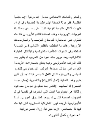 ‫ﻭﺍﻟﺤﻜﻡ ﻭﺍﻟﺘﻤﺎﺴﻙ ﺍﻻﺠﺘﻤﺎﻋﻰ ﻤﺤـل ﺍﻟﺸـﺭﻋﻴﺔ ﺍﻹﺴـﻼﻤﻴﺔ‬
‫ﺍﻟﺘﻘﻠﻴﺩﻴﺔ. ﻓﻔﻰ ﺩﻭﻟﺔ ﺍﻟﺨﻼﻓﺔ ﺍﻹﻤﺒﺭﺍﻁﻭﺭﻴﺔ ﺍﻟﻌﺜﻤﺎﻨﻴﺔ ﻭﻓﻰ ﺇﻴﺭﺍﻥ‬
‫ﻅﻬﺭﺕ ﺃﺸﻜﺎل ﻤﺘﻨﻭﻋﺔ ﻟﻠﻘﻭﻤﻴﺔ ﻗﺎﻤﺕ ﻋﻠﻰ ﺃﺴـﺎﺱ ﻤﺤﺎﻜـﺎﺓ‬
‫ﺍﻟﻘﻭﻤﻴﺎﺕ ﺍﻷﻭﺭﻭﺒﻴﺔ ، ﻭﻫﺫﻩ ﺍﻟﻤﺤﺎﻜﺎﺓ ﻟﻠﺘﻘﺩﻡ ﺍﻷﻭﺭﺒـﻰ ﻜﺎﻨـﺕ‬
‫ﺘﻨﻁﻭﻯ ﻋﻠﻰ ﺍﺴـﺘﻌﺎﺭﺓ ﺍﻟﻨﻤـﺎﺫﺝ ﺍﻟﻤﺅﺴﺴـﻴﺔ ﻭﺍﻟﻤﻤﺎﺭﺴـﺎﺕ‬
‫ﺍﻷﻭﺭﻭﺒﻴﺔ ﻭﻏﺎﻟﺒﹰ ﻤﺎ ﺍﺨﺘﻠﻁﺕ ﺒﺎﻟﺘﻔﻜﻴﺭ ﺍﻷﻟﻤﺎﻨﻰ ﻓـﻰ ﻗﻀـﻴﺔ‬
                                     ‫ﺎ‬
‫ﺍﻟﺴﻠﻁﺔ ﻭﻓﻰ ﺍﻟﺴﻨﻭﺍﺕ ﺍﻟﻤﺘﺄﺨﺭﺓ ﺒﺎﻟﻤﺎﺭﻜﺴﻴﺔ ﻭﺍﻷﺸﻜﺎل ﺍﻟﻤﺘﺒﺎﻴﻨﺔ‬
‫ﻟﻼﺸﺘﺭﺍﻜﻴﺔ ﻭﺒﻌﺩ ﻤﺭﻭﺭ ﺴﺘﺔ ﻋﻘﻭﺩ ﻤﻥ ﺍﻟﺘﺠﺭﻴﺏ ﻟﻡ ﻴﻅﻬﺭ ﺒﻌﺩ‬
‫ﺫﻟﻙ ﺍﻟﻤﺭﻜﺏ ﺍﻷﻴﺩﻴﻭﻟﻭﺠﻰ ﻭﻓﻴﻤﺎ ﻴﺘﻌﻠﻕ ﺒﺎﻟﻤﺤﺎﻭﻻﺕ ﺍﻷﺭﺒﻌـﺔ‬
‫ﺍﻟﻜﺒﺭﻯ ﺍﻟﺘﻰ ﺤﺎﻭﻟﺕ ﺼﻴﺎﻏﺔ ﺍﻟﻤﺭﻜﺏ ﺍﻷﻴـﺩﻴﻭﻟﻭﺠﻰ ﻟﻠﻔﻜـﺭ‬
‫ﺍﻟﺴﻴﺎﺴﻰ ﻭﺍﻟﺫﻯ ﻴﻘﻭﻡ ﻜﺩﻟﻴل ﻟﻠﻔﻌل ﺍﻟﺴﻴﺎﺴﻰ ﻓﺈﻨﻨﺎ ﻨﺠﺩ ﺃﻥ ﺃﺜﻨﻴﻥ‬
‫ﻤﻨﻬﻡ ﻭﻫﻤﺎ ﺍﻟﻜﻤﺎﻟﻴﺔ )ﻜﻤﺎل ﺃﺘﺎﺘﻭﺭﻙ( ﻭﺍﻟﻨﺎﺼﺭﻴﺔ )ﺠﻤﺎل ﻋﺒـﺩ‬
‫ﺍﻟﻨﺎﺼﺭ( ﻗﺩ ﺃﺼﺎﺒﻬﻤﺎ ﺍﻹﻓﻼﺱ ﺒﻌﺩ ﺘﺤﻘﻴـﻕ ﻨﺠـﺎﺡ ﻤﺤـﺩﻭﺩ‬
‫ﻭﺍﻟﺜﺎﻟﺜﺔ ﻫﻰ ﺃﻴﺩﻴﻭﻟﻭﺠﻴﺔ ﺍﻟﺒﻌﺙ ﺍﻟﺘﻰ ﺍﺴﺘﻤﺭﺕ ﻓﻰ ﺘﻘﺩﻤﻬﺎ ﻓﻰ ل‬
‫ﺍﻟﻅﺭﻭﻑ ﺍﻟﺼﻌﺒﺔ ﺍﻟﺘـﻰ ﺸـﻬﺩﻫﺎ ﺍﻟﻤﺸـﺭﻕ ﺍﻟﻌﺭﺒـﻰ ﺃﻤـﺎ‬
‫ﺍﻷﻴﺩﻴﻭﻟﻭﺠﻴﺔ ﺍﻟﺭﺍﺒﻌﺔ ﻓﻬﻰ ﺍﻻﺸﺘﺭﺍﻜﻴﺔ ﺍﻟﺩﺴﺘﻭﺭﻴﺔ ﺍﻟﺘﻰ ﺘﺠﻠـﺕ‬
   ‫ﻓﻴﻬﺎ ﻜل ﺨﺼﺎﺌﺹ ﺍﻷﺯﻤﺔ ﺤﺘﻰ ﻗﺒل ﺯﻭﺍل ﻋﺼﺭ ﺒﻭﺭﻗﻴﺒﻪ.‬
                              ‫١- ﻨﻤﻭﺫﺝ ﻜﻤﺎل ﺃﺘﺎﺘﻭﺭﻙ‬
 