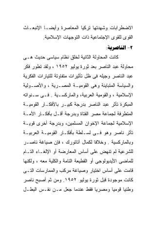 ‫ﺍﻻﻀﻁﺭﺍﺒﺎﺕ ﻭﺸﻬﺩﺘﻬﺎ ﺘﺭﻜﻴﺎ ﺍﻟﻤﻌﺎﺼﺭﺓ ﻭﺃﻴﻀـﺎ ﺍﻹﻨﺒﻌـﺎﺙ‬
         ‫ﹰ‬
          ‫ﺍﻟﻘﻭﻯ ﻟﻠﻘﻭﻯ ﺍﻹﺠﺘﻤﺎﻋﻴﺔ ﺫﺍﺕ ﺍﻟﺘﻭﺠﻬﺎﺕ ﺍﻹﺴﻼﻤﻴﺔ.‬
                                          ‫2- ‪:‬‬
‫ﻜﺎﻨﺕ ﺍﻟﻤﺤﺎﻭﻟﺔ ﺍﻟﺜﺎﻨﻴﺔ ﻟﺨﻠﻕ ﻨﻅﺎﻡ ﺴﻴﺎﺴﻰ ﺤﺩﻴﺙ ﻫـﻰ‬
‫ﻤﺤﺎﻭﻟﺔ ﻋﺒﺩ ﺍﻟﻨﺎﺼﺭ ﺒﻌﺩ ﺜﻭﺭﺓ ﻴﻭﻟﻴﻭ ٢٥٩١ ، ﻭﻟﻘﺩ ﺘﻁﻭﺭ ﻓﻜﺭ‬
‫ﻋﺒﺩ ﺍﻟﻨﺎﺼﺭ ﻭﺠﻴﻠﻪ ﻓﻰ ﻅل ﺘﺄﺜﻴﺭﺍﺕ ﻤﺘﻔﺎﻭﺘﺔ ﻟﻠﺘﻴﺎﺭﺍﺕ ﺍﻟﻔﻜﺭﻴﺔ‬
‫ﻭﺍﻟﺴﻴﺎﺴﺔ ﺍﻟﻤﺘﺒﺎﻴﻨﺔ ﻭﻫﻰ ﺍﻟﻘﻭﻤﻴـﺔ ﺍﻟﻤﺼـﺭﻴﺔ ، ﻭﺍﻷﺼـﻭﻟﻴﺔ‬
‫ﺍﻹﺴﻼﻤﻴﺔ ، ﻭﺍﻟﻘﻭﻤﻴﺔ ﺍﻟﻌﺭﺒﻴﺔ، ﻭﺍﻟﻤﺎﺭﻜﺴـﻴﺔ . ﻓـﻰ ﺴـﻨﻭﺍﺘﻪ‬
‫ﺍﻟﻤﺒﻜﺭﺓ ﺘﺄﺜﺭ ﻋﺒﺩ ﺍﻟﻨﺎﺼﺭ ﺒﺩﺭﺠﺔ ﻜﺒﻴـﺭ ﺒﺎﻷﻓﻜـﺎﺭ ﺍﻟﻘﻭﻤﻴـﺔ‬
‫ﺍﻟﻤﺘﻁﺭﻓﺔ ﻟﺠﻤﺎﻋﺔ ﻤﺼﺭ ﺍﻟﻔﺘﺎﺓ ﻭﺒﺩﺭﺠﺔ ﺃﻗـل ﺒﺄﻓﻜـﺎﺭ ﺍﻷﻤـﺔ‬
‫ﺍﻹﺴﻼﻤﻴﺔ ﻟﺠﻤﺎﻋﺔ ﺍﻹﺨﻭﺍﻥ ﺍﻟﻤﺴﻠﻤﻴﻥ، ﻭﺒﺩﺭﺠﺔ ﺃﺨﺭﻯ ﻗﻭﻴـﺔ‬
‫ﺘﺄﺜﺭ ﻨﺎﺼﺭ ﻭﻫﻭ ﻓـﻰ ﻟﺴـﻠﻁﺔ ﺒﺄﻓﻜـﺎﺭ ﺍﻟﻘﻭﻤﻴـﺔ ﺍﻟﻌﺭﺒﻴـﺔ‬
‫ﻭﺒﺎﻟﻤﺎﺭﻜﺴﻴﺔ . ﻭﺨﻼﻓﺎ ﻟﻜﻤﺎل ﺁﺘﺎﺘﻭﺭﻙ ، ﻓﺈﻥ ﺼﻴﺎﻏﺔ ﻨﺎﺼـﺭ‬
                                ‫ﹰ‬
‫ﻟﻠﺸﺭﻋﻴﺔ ﻟﻡ ﺘﻨﻬﺽ ﻋﻠﻰ ﺃﺴﺎﺱ ﺍﻟﻤﻌﺎﺭﻀﺔ ﺃﻭ ﺍﻹﻟﻐـﺎﺀ ﺍﻟﺘـﺎﻡ‬
‫ﻟﻠﻤﺎﻀﻰ ﺍﻷﻴﺩﻴﻭﻟﻭﺠﻰ ﺃﻭ ﺍﻟﻘﻁﻴﻌﺔ ﺍﻟﺘﺎﻤﺔ ﻭﺍﻟﻜﻠﻴﺔ ﻤﻌﻪ ، ﻭﻟﻜﻨﻬﺎ‬
‫ﻗﺎﻤﺕ ﻋﻠﻰ ﺃﺴﺎﺱ ﺍﺨﺘﻴﺎﺭ ﻭﺼﻴﺎﻏﺔ ﻤﺭﻜﺏ ﻭﺍﻟﻤﻤﺎﺭﺴﺎﺕ ﺍﻟﺘـﻰ‬
‫ﻜﺎﻨﺕ ﻤﻭﺠﻭﺩﺓ ﻗﺒل ﺜﻭﺭﺓ ﻴﻭﻟﻴﻭ ٢٥٩١. ﻭﻤﻥ ﺜﻡ ﺃﺼﺒﺢ ﻨﺎﺼﺭ‬
‫ﻭﻁﻨﻴﺎ ﻗﻭﻤﻴﺎ ﻭﻤﺼﺭﻴﺎ ﻓﻘﻁ ﻋﻨﺩﻤﺎ ﺠﻌل ﻤـﻥ ﻨﻔـﺱ ﺍﻟﺒﻁـل‬
                              ‫ﹰ‬      ‫ﹰ‬     ‫ﹰ‬
 