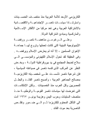 ‫ﺍﻟﻜﺎﺭﻴﺯﻤﻰ ﺍﻷﻭﺤﺩ ﻟﻸﻤﺔ ﺍﻟﻌﺭﺒﻴﺔ ﻤﻨﺫ ﻤﻨﺘﺼـﻑ ﺍﻟﺨﻤﺴـﻴﻨﺎﺕ‬
‫ﻭﺍﺴﺘﺭﺸ ـﺎﺩﺍ ﺴﻴﺎﺴ ـﺎﺕ ﻨﺎﺼ ـﺭ ﺍﻹﺠﺘﻤﺎﻋﻴ ـﺔ ﻭﺍﻻﻗﺘﺼ ـﺎﺩﻴﺔ‬
    ‫ـ‬         ‫ـ‬           ‫ـ‬       ‫ـ‬         ‫ـ‬
‫ﺒﺎﻻﺸﺘﺭﺍﻜﻴﺔ ﺍﻟﻌﺭﺒﻴﺔ ﻭﻫﻰ ﺘﻌﺩ ﻤﺭﻜﺒﺎ ﻤﻥ ﺍﻷﻓﻜﺎﺭ ﺍﻹﺴـﻼﻤﻴﺔ‬
                   ‫ﹰ‬
                     ‫ﻭﺍﻟﻤﺎﺭﻜﺴﻴﺔ ﻭﻤﺒﺎﺩﺉ ﺍﺸﺘﺭﺍﻜﻴﺔ ﺍﻟﺩﻭﻟﺔ.‬
‫ﻭﻋﻠـﻰ ﺍﻟـﺭﻏﻡ ﻤـﻥ ﻤﻨﺎﻫﻀـﺔ ﻨﺎﺼـﺭ ﻭﺭﻓﻀـﺔ‬
 ‫ـ‬      ‫ـ‬     ‫ـ‬       ‫ـ‬     ‫ـ ـ‬
‫ﺍﻷﻴﺩﻴﻭﻟﻭﺠﻴﺔ ﺍﻟﺩﻴﻨﻴﺔ ﺍﻟﺘﻰ ﻜﺎﻨﺕ ﺘﺤﻤﻠﻬﺎ ﻭﺘﺭﻭﺝ ﻟﻬـﺎ ﺠﻤﺎﻋـﺔ‬
‫ﺍﻹﺨﻭﺍﻥ ﺍﻟﻤﺴﻠﻤﻴﻥ ، ﺇﻻ ﺃﻨﻪ ﻟﻡ ﻴﻌﺎﺭﺽ ﺍﻹﺴﻼﻡ ﻭﻴﺭﻓﻀـﻪ .‬
‫ﻭﻓﻰ ﺍﻟﺤﻘﻴﻘﺔ ﻟﻘﺩ ﺘﺤﻭل ﺍﻹﺴﻼﻡ ﺍﻟﻜﻬﻨﻭﻨﻰ ﻭﺍﻟﻤﺅﺴﺴـﻰ ﺍﻟـﻰ‬
‫ﺴﻼﺡ ﻟﻀﺒﻁ ﺍﻟﻤﺠﺘﻤﻊ ﻓﻰ ﻴﺩ ﺒﻴﺭﻭﻗﺭﺍﻁﻴﺔ ﺍﻟﺩﻭﻟـﺔ ، ﻭﺒﻐـﺽ‬
‫ﺍﻟﻨﻅﺭ ﻋﻥ ﺍﻟﻤﺭﻜﺏ ﺍﻟﺫﻯ ﻗﺩﻤﻪ ﻨﺎﺼﺭ ﻓﻰ ﺼﻴﺎﻏﺘﻪ ﺍﻟﺴﻴﺎﺴﻴﺔ ،‬
‫ﻓﺈﻥ ﺸﺭﻋﻴﺔ ﻨﺎﺼﺭ ﺘﺄﺴﺴـﺕ ﻋﻠـﻰ ﺸﺨﺼـﻴﺘﻪ ﺍﻟﻜﺎﺭﻴﺯﻤﻴـﺔ‬
‫ﺒﻤﺼﺎﻟﺢ ﺍﻟﺠﻤﺎﻫﻴﺭ ﺍﻟﻌﺭﺒﻴﺔ ، ﻭﺃﺼﺒﺢ ﻨﺎﺼﺭ ﺍﻟﻘﺎﺌـﺩ ﻭﺍﻟﺒﻁـل‬
‫ﻟﻠﻤﺼﺭﻴﻴﻥ ﻭﻜل ﺍﻟﻌﺭﺏ ﻤﻨﺫ ﺍﻟﺨﻤﺴﻴﻨﺎﺕ . ﻭﻟﻜﻥ ﺍﻹﻨﺘﻜﺎﺴـﺎﺕ‬
‫ﺍﻟﺘﻰ ﺘﻌﺭﻀﺕ ﻟﻬﺎ ﺴﻴﺎﺴﺎﺕ ﻨﺎﺼﺭ ﺍﻟﻘﻭﻤﻴـﺔ ﻭﺍﻟﻭﻁﻨﻴـﺔ ﻤﻨـﺫ‬
‫ﻤﻨﺘﺼﻑ ﺍﻟﺴﺘﻴﻨﺎﺕ ﻭﺤﺭﺏ ﺍﻟﻴﻤﻥ ﻭﻫﺯﻴﻤﺔ ﻴﻭﻨﻴـﻭ ٧٦٩١ ﺃﺩﺕ‬
‫ﺍﻟﻰ ﺍﻟﺘﺂﻜل ﺍﻟﻤﺤﺘﻭﻡ ﻟﻠﻜﺎﺭﻴﺯﻤﺎ ﺜـﻡ ﺍﻟـﻰ ﻀـﻤﻭﺭ ﻭﺘﻘﻠـﺹ‬
                              ‫ﺍﻟﻨﺎﺼﺭﻴﺔ ﺒﻌﺩ ﻤﻭﺕ ﺍﻟﻘﺎﺌﺩ .‬
 