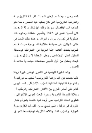 ‫ﺍﻟﺨﺼﻭﺹ ، ﺃﻴﻀﺎ ﻋـﺎﺭﺽ ﺍﻟﺒﻌـﺙ ﺍﻟﻘﻴـﺎﺩﺓ ﺍﻟﻜﺎﺭﻴﺯﻤﻴـﺔ‬
                                  ‫ﹰ‬
‫ﻭﺍﻟﺸﺭﻋﻴﺔ ﺍﻟﻜﺎﺭﻴﺯﻤﻴﺔ ﺍﻟﺘﻰ ﻜﺎﻥ ﻴﻤﺜﻠﻬﺎ ﻋﺒﺩ ﺍﻟﻨﺎﺼﺭ ، ﻤﻤﺎ ﺩﻓﻊ‬
‫ﺍﻟﺤﺯﺏ ﺍﻟﻰ ﺍﻻﻨﻔﺼﺎل ﺒﺴﻭﺭﻴﺎ ﻭﻓﻠﻙ ﺍﻻﺭﺘﺒﺎﻁ ﺒﺩﻭﻟﺔ ﺍﻟﻭﺤـﺩﺓ‬
‫ﺍﻟﺘﻰ ﺃﺴﺴﻬﺎ ﻨﺎﺼﺭ ﻓﻰ ٨٥٩١ ﻭﺘﺄﺴﻴﺱ ﺴﻠﻁﺎﺕ ﻭﺤﻜﻭﻤـﺎﺕ‬
‫ﻋﺴﻜﺭﻴﺔ ﻓﻰ ﻜل ﻤﻥ ﺴﻭﺭﻴﺎ ﻭﺍﻟﻌﺭﺍﻕ .ﻭﺍﻋﺘﻤﺩ ﻨﻅﺎﻡ ﺍﻟﺒﻌﺙ ﻓﻰ‬
‫ﻫﺎﺘﻴﻥ ﺍﻟﺩﻭﻟﺘﻴﻥ ﻋﻠﻰ ﺼﻴﺎﻏﺔ ﻋﻘﻼﻨﻴﺔ ﻟﻠﺸـﺭﻋﻴﺔ ﺤﻴـﺙ ﻗـﺎﻡ‬
‫ﺍﻟﺤﺯﺏ ﺒﺘﺤﺩﻴﺩ ﺃﻫﺩﺍﻑ ﺍﻷﻤﺔ ﺍﻟﻌﺭﺒﻴﺔ ﻓﻰ ﺍﻻﺸﺘﺭﺍﻜﻴﺔ ﻜﻭﺴـﻴﻠﺔ‬
‫ﻟﺘﺤﻘﻴﻕ ﺍﻟﻌﺩل ﺍﻹﺠﺘﻤﺎﻋﻰ . ﻭﺤﺘﻰ ﺍﻟﻠﺤﻅﺔ ﻻ ﻴـﺯﺍل ﺤـﺯﺏ‬
‫ﺍﻟﺒﻌﺙ ﻴﻨﺎﻀل ﻤﻥ ﺃﺠل ﺘﺄﺴﻴﺱ ﻤﺠﺘﻤﻌﺎﺕ ﺴﻴﺎﺴـﻴﺔ ﻤﻼﺌﻤـﺔ‬
                                                   ‫ﻟﻠﻌﺼﺭ.‬
‫ﻭﺘﻌﺩ ﺍﻟﺨﺒﺭﺓ ﺍﻟﺘﻭﻨﺴﻴﺔ ﻓﻰ ﺍﻟﺘﻁﻭﺭ ﺍﻟﻭﻁﻨﻰ ﺨﺒﺭﺓ ﻓﺭﻴﺩﺓ‬
‫ﻷﻨﻬﺎ ﺠﻤﻌﺕ ﺒﻴﻥ ﺍﻟﺸـﺭﻋﻴﺔ ﺍﻟﻜﺎﺭﻴﺯﻤﻴـﺔ ﻟﻠﺤﺒﻴـﺏ ﺒﻭﺭﻗﻴﺒـﺔ‬
‫ﻭﺍﻟﺸﺭﻋﻴﺔ ﺍﻟﻘﺎﻨﻭﻨﻴﺔ ﺍﻟﻌﻘﻼﻨﻴﺔ ﻟﻠﺤﺯﺏ ﺍﻻﺸﺘﺭﺍﻜﻰ ﺍﻟﺩﺴـﺘﻭﺭﻯ‬
‫ﺍﻟﻘﺎﺌﻡ ﻋﻠﻰ ﺃﺴﺎﺱ ﺍﻟﻤﺯﺝ ﺒﻴﻥ ﺍﻷﻓﻜﺎﺭ ﺍﻻﺸﺘﺭﺍﻜﻴﺔ ﻭﺍﻟﻭﻁﻨﻴـﺔ .‬
‫ﻭﺨﻼﻓﺎ ﻟﻠﺘﺠﺭﺒﺔ ﺍﻟﻨﺎﺼﺭﻴﺔ ﻭﺨﺒﺭﺓ ﺍﻟﺒﻌﺙ ﺍﻟﻌﺭﺒﻰ ﺍﻻﺸﺘﺭﺍﻜﻰ ،‬
                                               ‫ﹰ‬
‫ﺘﻨﻁﻭﻯ ﺍﻟﺤﺎﻟﺔ ﺍﻟﺘﻭﻨﺴﻴﺔ ﻋﻠﻰ ﺃﻭﺠﻪ ﺸﺒﻪ ﺨﺎﺼﺔ ﺒﻨﻤﻭﺫﺝ ﻜﻤﺎل‬
‫ﺁﺘﺎﺘﻭﺭﻙ ﻓﻰ ﺘﺭﻜﻴﺎ ، ﻓﻬﻰ ﺘﺠﻤﻊ ﺒـﻴﻥ ﺍﻟﻘﻴـﺎﺩﺓ ﺍﻟﻜﺎﺭﻴﺯﻤﻴـﺔ‬
‫ﺍﻟﻤﺅﺜﺭﺓ ،ﻭﺍﻟﺤﺯﺏ ﺍﻟﻘﺎﺌﺩ ﻭﻜﻼﻫﻤﺎ ﻜﺎﻥ ﻴﺘﻡ ﺘﻭﻅﻴﻔﻪ ﻤﻌﺎ ﻟﺘﺤﻴـﻕ‬
       ‫ﹰ‬
 