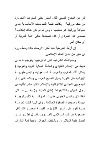 ‫ﻗﺩﺭ ﻤﻥ ﺍﻟﻨﺠﺎﺡ ﺍﻟﻨﺴﺒﻰ ﺍﻟﺫﻯ ﺍﺴﺘﻤﺭ ﺤﺘﻰ ﺍﻟﺴﻨﻭﺍﺕ ﺍﻷﺨﻴـﺭﺓ‬
‫ﻤﻥ ﺤﻜﻡ ﺒﻭﺭﻗﻴﺒﺔ . ﻭﻜﺎﻨﺕ ﻨﻘﻁﺔ ﺍﻟﻀـﻌﻑ ﺍﻷﺴﺎﺴـﻴﺔ ﻓـﻰ‬
‫ﺼﻴﺎﻏﺔ ﺒﻭﺭﻗﻴﺒﺔ ﻫﻭ ﻤﺤﻠﻴﺘﻬﺎ ، ﻭﻤﻥ ﺜﻡ ﻟﻡ ﺘﻜﻥ ﻫﻨﺎﻙ ﺇﻤﻜﺎﻨﻴـﺔ‬
‫ﻟﺘﺼﺩﻴﺭ ﻫﺫﺍ ﺍﻟﻨﻤﻭﺫﺝ ﺃﻭ ﻫﺫﻩ ﺍﻟﺼﻴﺎﻏﺔ ﻟﺒﺎﻗﻰ ﺍﻷﻤﺔ ﺍﻟﻌﺭﺒﻴﺔ ﺃﻭ‬
                                            ‫ﺃﻯ ﻤﻜﺎﻥ ﺁﺨﺭ.‬
‫ﺇﻥ ﺃﺯﻤﺔ ﺍﻟﺸﺭﻋﻴﺔ ﺘﻌﺩ ﺃﻜﺜﺭ ﺍﻷﺯﻤﺎﺕ ﺤﺩﺓ ﻭﺨﻁـﻭﺭﺓ‬
                        ‫ﻓﻰ ﻜﺜﻴﺭ ﻤﻥ ﺒﻠﺩﺍﻥ ﺍﻟﻌﺎﻟﻡ ﺍﻹﺴﻼﻤﻰ.‬
‫ﻭﺼﻴﺎﻏﺎﺕ ﺍﻟﺸﺭﻋﻴﺔ ﺍﻟﺘﻰ ﺘﻡ ﺘﺭﻜﻴﺒﻬﺎ ﻭﺘﻭﻟﻴﻔﻬـﺎ ﻤـﻥ‬
‫ﺨﻠﻴﻁ ﻤﻥ ﺍﻹﺴﻼﻡ ﺍﻟﺘﻘﻠﻴﺩﻯ ﻭﺍﻟﺴﻠﻁﺔ ﺍﻟﻤﻠﻜﻴﺔ ﺍﻟﻘﺒﻠﻴﺔ ﻭﺍﻟﻘﻭﻤﻴﺔ )‬
‫ﻭﻤﺜﺎل ﺫﻟﻙ ﺍﻟﻤﻐﺭﺏ ﻭﺍﻟﻌﺭﺒﻴـﺔ ﺍﻟﺴـﻌﻭﺩﻴﺔ ﻭﺍﻹﻤﺒﺭﺍﻁﻭﺭﻴـﺔ‬
‫ﺍﻹﻴﺭﺍﻨﻴﺔ ﻗﺒل ﺍﻟﺜﻭﺭﺓ ﻭﺩﻭل ﺍﻟﺨﻠﻴﺞ ﺍﻟﻌﺭﺒـﻰ ﻭﺒﺎﻜﺴـﺘﺎﻥ ( ﺃﻭ‬
‫ﺍﻟﺠﻤﻊ ﺒﻴﻥ ﺍﻟﻤﺒﺎﺩﻯ ﺍﻻﺸﺘﺭﺍﻜﻴﺔ ﻭﺍﻹﺴﻼﻡ ﻟﺘﺄﻜﻴﺩ ﺤﻜﻡ ﺍﻷﻗﻠﻴﺔ ﻤﻥ‬
‫ﺭﺠﺎل ﺍﻟﺠﻴﺵ ﻭﺍﻟﺘﻜﻨﻭﻗﺭﺍﻁ )ﻤﺜﺎل ﺍﻟﺠﺯﺍﺌـﺭ( ﻭﻓـﻰ ﺤـﺎﻟﺘﻰ‬
‫ﺃﻓﻐﺎﻨﺴﺘﺎﻥ ﻭﺍﻟﻴﻤﻥ ﺍﻟﺠﻨﻭﺒﻰ ﻅﻬﺭﺕ ﺍﻟﻤﺎﺭﻜﺴـﻴﺔ ﻜﺄﻴﺩﻴﻭﻟﻭﺠﻴـﺔ‬
‫ﻤﻬﻴﻤﻨﺔ ﻭﻤﺴﻴﻁﺭﺓ ﻟﻠﺼﻔﻭﺓ ﺍﻟﺤﺎﻜﻤﺔ . ﻭﻓﻰ ﻟﻴﺒﻴﺎ ﻜﺎﻨﺕ ﺘﺠﺭﺒـﺔ‬
‫ﺠﺩﻴﺩﺓ ﺘﻘﻭﻡ ﻋﻠﻰ ﺃﺴﺎﺱ ﺍﻟﻜﺎﺭﻴﺯﻤﺎ ﺍﻟﻘﻭﻴـﺔ ﻟﻤﻌﻤـﺭ ﺍﻟﻘـﺫﺍﻓﻰ‬
‫ﻤﺼﺤﻭﺒﺔ ﺒﻤﺭﻜﺏ ﺇﺴـﻼﻤﻰ ﻨﺎﺼـﺭﻯ ﺩﺍﺨـل ﺇﻁـﺎﺭ ﻤـﻥ‬
‫ﺍﻟﺩﻴﻤﻘﺭﺍﻁﻴﺔ ﺍﻟﻤﺒﺎﺸﺭﺓ . ﻭﺒﺎﺴﺘﺜﻨﺎﺀ ﺍﻟﺠﺯﺍﺌﺭ ﻭﻟﻴﺒﻴﺎ ﺜﻤﺔ ﺇﺸﺎﺭﺍﺕ‬
 