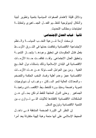 ‫ﻭﺩﻻﺌل ﻗﻠﻴﻠﺔ ﻻﻫﺘﻤﺎﻡ ﺍﻟﺼﻔﻭﺍﺕ ﺍﻟﺴﻴﺎﺴﻴﺔ ﺒﺘﻨﻤﻴﺔ ﻭﺘﻁﻭﻴﺭ ﺃﺒﻨﻴﺔ‬
‫ﻭﺃﺸﻜﺎل ﺃﻴﺩﻴﻭﻟﻭﺠﻴﺔ ﻟﺘﻨﻅـﻴﻡ ﺍﻟﻔﻌـل ﺍﻟﺠﻤـﺎﻫﻴﺭﻯ ﻭﻟﻤﻘﺎﺒﻠـﺔ‬
                             ‫ﺍﺤﺘﻴﺎﺠﺎﺕ ﻭﻤﻁﺎﻟﺏ ﺍﻟﺘﺤﺩﻴﺙ.‬
                       ‫‪:   : ‬‬
‫ﺘﺭﺴﺨﺕ ﺃﺯﻤﺔ ﺸـﺭﻋﻴﺔ ﺍﻟﻨﺨـﺏ ﺍﻟﺴﻴﺎﺴـﺔ ﻭﺍﻟـﻨﻅﻡ‬
‫ﺍﻹﺠﺘﻤﺎﻋﻴﺔ ﺍﻻﻗﺘﺼﺎﺩﻴﺔ ﻭﺘﻔﺎﻗﻤﺕ ﺤﺩﺘﻬﺎ ﻓﻰ ﺍﻟﺸـﺭﻕ ﺍﻷﻭﺴـﻁ‬
‫ﺒﻔﻌل ﻓﺸل ﺍﻟﺤﻜﻭﻤﺎﺕ ﻓﻰ ﺘﺤﻘﻴﻕ ﻭﻋﻭﺩﻫـﺎ ﺒﺈﻨﺠـﺎﺯ ﺍﻟﺘﻨﻤﻴـﺔ‬
‫ﻭﺘﺤﻘﻴﻕ ﺍﻟﻌﺩل ﺍﻻﺠﺘﻤﺎﻋﻰ. ﻭﻟﻘـﺩ ﺘﻔﺎﻗﻤـﺕ ﺤـﺩﺓ ﺍﻷﺯﻤـﺎﺕ‬
‫ﺍﻻﻗﺘﺼﺎﺩﻴﺔ ﻓﻰ ﺍﻟﺒﻠﺩﺍﻥ ﺍﻹﺴﻼﻤﻴﺔ ﻭﺫﻟﻙ ﺒﺎﺴﺘﺜﻨﺎﺀ ﺩﻭل ﺍﻟﺨﻠـﻴﺞ‬
‫ﺍﻟﻐﻨﻴﺔ . ﻭﻤﻥ ﺒﻴﻥ ﺍﻟﻌﻭﺍﻤل ﺍﻟﻤﺴـﺌﻭﻟﺔ ﻋـﻥ ﻫـﺫﻩ ﺍﻷﺯﻤـﺎﺕ‬
‫ﺍﻻﻗﺘﺼﺎﺩﻴﺔ ﻋﺠﺯ ﻭﻋﺩﻡ ﺃﻫﻠﻴﺔ ﻭﻓﺴﺎﺩ ﺍﻟﻨﺨﺏ ﺍﻟﺤﻜﻤﺔ ﻭﺍﻟﺘﻀﺨﻡ‬
‫، ﻭﺍﻟﻤﻌﺩﻻﺕ ﺍﻟﻌﺎﻟﻴﺔ ﻟﻨﻤﻭ ﺍﻟﺴـﻜﺎﻥ ، ﻭﻏﻴـﺎﺏ ﺃﻴـﺩﻴﻭﻟﻭﺠﻴﺎﺕ‬
‫ﺘﻨﻤﻭﻴﺔ ﻭﺍﻀﺤﺔ ﻭﻤﺘﺒﻠـﻭﺭﺓ ﻟﻠﺘﺨﻁـﻴﻁ ﺍﻻﻗﺘﺼـﺎﺩﻯ ﻭﺘﻌﺒﺌـﺔ‬
‫ﺍﻟﺠﻤﺎﻫﻴﺭ . ﻭﺤﺘﻰ ﺍﻟﺩﻭل ﺍﻟﻤﻨﺘﺠﺔ ﻟﻠﻨﻔﻁ ﻟﻡ ﺘﻜﻥ ﺒﻤﻨـﺄﻯ ﻋـﻥ‬
‫ﺍﻟﻤﺸﻜﻼﺕ ﺍﻻﻗﺘﺼﺎﺩﻴﺔ ﻻﻓﺘﻘﺎﺩﻫﺎ ﻟﻶﻟﻴﺎﺕ ﺍﻟﺘـﻰ ﺘـﻭﺍﺯﻥ ﺒـﻴﻥ‬
                        ‫ﺍﻟﺘﻨﻤﻴﺔ ﺍﻻﻗﺘﺼﺎﺩﻴﺔ ﻭﺘﻭﺯﻴﻊ ﺍﻟﺩﺨل.‬
‫ﺇﻥ ﺍﻟﻨﻅﺭ ﺍﻟﻰ ﺍﻟﺜﻭﺭﺓ ﺍﻟﻀﺨﻤﺔ ﺍﻟﻤﺘﺩﻓﻘﺔ ﻓـﻰ ﺩﺍﺨـل‬
‫ﺍﻟﻤﺤﻴﻁ ﺍﻹﺴﻼﻤﻰ ﻋﻠﻰ ﺃﻨﻬﺎ ﻤﻨﺤﺔ ﻭﻫﺒﺔ ﺇﻟﻬﻴﺔ ﻤﺘﻔﺎﻭﺘﺔ ﻴﻌﺩ ﺃﻤﺭﺍ‬
‫ﹰ‬
 