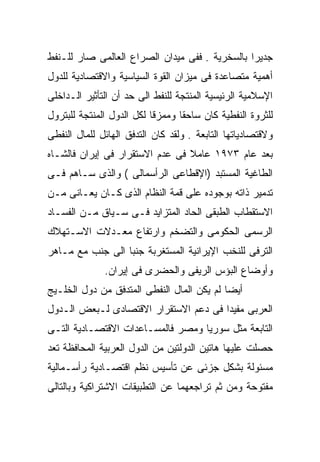 ‫ﺠﺩﻴﺭﺍ ﺒﺎﻟﺴﺨﺭﻴﺔ . ﻓﻔﻰ ﻤﻴﺩﺍﻥ ﺍﻟﺼﺭﺍﻉ ﺍﻟﻌﺎﻟﻤﻰ ﺼﺎﺭ ﻟﻠـﻨﻔﻁ‬
                                               ‫ﹰ‬
‫ﺃﻫﻤﻴﺔ ﻤﺘﺼﺎﻋﺩﺓ ﻓﻰ ﻤﻴﺯﺍﻥ ﺍﻟﻘﻭﺓ ﺍﻟﺴﻴﺎﺴﻴﺔ ﻭﺍﻻﻗﺘﺼﺎﺩﻴﺔ ﻟﻠﺩﻭل‬
‫ﺍﻹﺴﻼﻤﻴﺔ ﺍﻟﺭﺌﻴﺴﻴﺔ ﺍﻟﻤﻨﺘﺠﺔ ﻟﻠﻨﻔﻁ ﺍﻟﻰ ﺤﺩ ﺃﻥ ﺍﻟﺘﺄﺜﻴﺭ ﺍﻟـﺩﺍﺨﻠﻰ‬
‫ﻟﻠﺜﺭﻭﺓ ﺍﻟﻨﻔﻁﻴﺔ ﻜﺎﻥ ﺴﺎﺤﻘﺎ ﻭﻤﻤﺯﻗﺎ ﻟﻜل ﺍﻟﺩﻭل ﺍﻟﻤﻨﺘﺠﺔ ﻟﻠﺒﺘﺭﻭل‬
                          ‫ﹰ‬      ‫ﹰ‬
‫ﻭﻻﻗﺘﺼﺎﺩﻴﺎﺘﻬﺎ ﺍﻟﺘﺎﺒﻌﺔ . ﻭﻟﻘﺩ ﻜﺎﻥ ﺍﻟﺘﺩﻓﻕ ﺍﻟﻬﺎﺌل ﻟﻠﻤﺎل ﺍﻟﻨﻔﻁﻰ‬
‫ﺒﻌﺩ ﻋﺎﻡ ٣٧٩١ ﻋﺎﻤﻼ ﻓﻰ ﻋﺩﻡ ﺍﻻﺴﺘﻘﺭﺍﺭ ﻓﻰ ﺇﻴﺭﺍﻥ ﻓﺎﻟﺸـﺎﻩ‬
                                 ‫ﹰ‬
‫ﺍﻟﻁﺎﻏﻴﺔ ﺍﻟﻤﺴﺘﺒﺩ )ﺍﻹﻗﻁﺎﻋﻰ ﺍﻟﺭﺃﺴﻤﺎﻟﻰ ( ﻭﺍﻟﺫﻯ ﺴـﺎﻫﻡ ﻓـﻰ‬
‫ﺘﺩﻤﻴﺭ ﺫﺍﺘﻪ ﺒﻭﺠﻭﺩﻩ ﻋﻠﻰ ﻗﻤﺔ ﺍﻟﻨﻅﺎﻡ ﺍﻟﺫﻯ ﻜـﺎﻥ ﻴﻌـﺎﻨﻰ ﻤـﻥ‬
‫ﺍﻻﺴﺘﻘﻁﺎﺏ ﺍﻟﻁﺒﻘﻰ ﺍﻟﺤﺎﺩ ﺍﻟﻤﺘﺯﺍﻴﺩ ﻓـﻰ ﺴـﻴﺎﻕ ﻤـﻥ ﺍﻟﻔﺴـﺎﺩ‬
‫ﺍﻟﺭﺴﻤﻰ ﺍﻟﺤﻜﻭﻤﻰ ﻭﺍﻟﺘﻀﺨﻡ ﻭﺍﺭﺘﻔﺎﻉ ﻤﻌـﺩﻻﺕ ﺍﻻﺴـﺘﻬﻼﻙ‬
‫ﺍﻟﺘﺭﻓﻰ ﻟﻠﻨﺨﺏ ﺍﻹﻴﺭﺍﻨﻴﺔ ﺍﻟﻤﺴﺘﻐﺭﺒﺔ ﺠﻨﺒﺎ ﺍﻟﻰ ﺠﻨﺏ ﻤﻊ ﻤـﺎﻫﺭ‬
                 ‫ﹰ‬
              ‫ﻭﺃﻭﻀﺎﻉ ﺍﻟﺒﺅﺱ ﺍﻟﺭﻴﻔﻰ ﻭﺍﻟﺤﻀﺭﻯ ﻓﻰ ﺇﻴﺭﺍﻥ.‬
‫ﺃﻴﻀﺎ ﻟﻡ ﻴﻜﻥ ﺍﻟﻤﺎل ﺍﻟﻨﻔﻁﻰ ﺍﻟﻤﺘﺩﻓﻕ ﻤﻥ ﺩﻭل ﺍﻟﺨﻠـﻴﺞ‬
                                           ‫ﹰ‬
‫ﺍﻟﻌﺭﺒﻰ ﻤﻔﻴﺩﺍ ﻓﻰ ﺩﻋﻡ ﺍﻻﺴﺘﻘﺭﺍﺭ ﺍﻻﻗﺘﺼﺎﺩﻯ ﻟـﺒﻌﺽ ﺍﻟـﺩﻭل‬
                                      ‫ﹰ‬
‫ﺍﻟﺘﺎﺒﻌﺔ ﻤﺜل ﺴﻭﺭﻴﺎ ﻭﻤﺼﺭ ﻓﺎﻟﻤﺴـﺎﻋﺩﺍﺕ ﺍﻻﻗﺘﺼـﺎﺩﻴﺔ ﺍﻟﺘـﻰ‬
‫ﺤﺼﻠﺕ ﻋﻠﻴﻬﺎ ﻫﺎﺘﻴﻥ ﺍﻟﺩﻭﻟﺘﻴﻥ ﻤﻥ ﺍﻟﺩﻭل ﺍﻟﻌﺭﺒﻴﺔ ﺍﻟﻤﺤﺎﻓﻅﺔ ﺘﻌﺩ‬
‫ﻤﺴﺌﻭﻟﺔ ﺒﺸﻜل ﺠﺯﺌﻰ ﻋﻥ ﺘﺄﺴﻴﺱ ﻨﻅﻡ ﺍﻗﺘﺼـﺎﺩﻴﺔ ﺭﺃﺴـﻤﺎﻟﻴﺔ‬
‫ﻤﻔﺘﻭﺤﺔ ﻭﻤﻥ ﺜﻡ ﺘﺭﺍﺠﻌﻬﻤﺎ ﻋﻥ ﺍﻟﺘﻁﺒﻴﻘﺎﺕ ﺍﻻﺸﺘﺭﺍﻜﻴﺔ ﻭﺒﺎﻟﺘﺎﻟﻰ‬
 