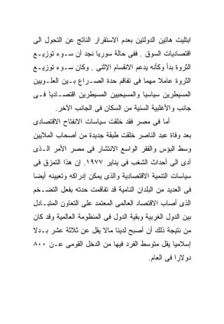 ‫ﺍﺒﺘﻠﻴﺕ ﻫﺎﺘﻴﻥ ﺍﻟﺩﻭﻟﺘﻴﻥ ﺒﻌﺩﻡ ﺍﻻﺴﺘﻘﺭﺍﺭ ﺍﻟﻨﺎﺘﺞ ﻋﻥ ﺍﻟﺘﺤﻭل ﺍﻟﻰ‬
‫ﺍﻗﺘﺼﺎﺩﻴﺎﺕ ﺍﻟﺴﻭﻕ . ﻓﻔﻰ ﺤﺎﻟﺔ ﺴﻭﺭﻴﺎ ﻨﺠﺩ ﺃﻥ ﺴـﻭﺀ ﺘﻭﺯﻴـﻊ‬
‫ﺍﻟﺜﺭﻭﺓ ﺒﺩﺃ ﻭﻜﺄﻨﻪ ﻴﺩﻋﻡ ﺍﻻﻨﻘﺴﺎﻡ ﺍﻹﺜﻨﻰ . ﻭﻜﺎﻥ ﺴـﻭﺀ ﺘﻭﺯﻴـﻊ‬
‫ﺍﻟﺜﺭﻭﺓ ﻋﺎﻤﻼ ﻤﻬﻤﺎ ﻓﻰ ﺘﻔﺎﻗﻡ ﺤﺩﺓ ﺍﻟﺼـﺭﺍﻉ ﺒـﻴﻥ ﺍﻟﻌﻠـﻭﻴﻴﻥ‬
                                    ‫ﹰ‬    ‫ﹰ‬
‫ﺍﻟﻤﺴﻴﻁﺭﻴﻥ ﺴﻴﺎﺴﻴﹰ ﻭﺍﻟﻤﺴﻴﺤﻴﻴﻥ ﺍﻟﻤﺴﻴﻁﺭﻴﻥ ﺍﻗﺘﺼـﺎﺩﻴﺎ ﻓـﻰ‬
                                   ‫ﺎ‬
        ‫ﺠﺎﻨﺏ ﻭﺍﻷﻏﻠﺒﻴﺔ ﺍﻟﺴﻨﻴﺔ ﻤﻥ ﺍﻟﺴﻜﺎﻥ ﻓﻰ ﺍﻟﺠﺎﻨﺏ ﺍﻵﺨﺭ.‬
‫ﺃﻤﺎ ﻓﻰ ﻤﺼﺭ ﻓﻘﺩ ﺨﻠﻘﺕ ﺴﻴﺎﺴﺎﺕ ﺍﻻﻨﻔﺘﺎﺡ ﺍﻻﻗﺘﺼﺎﺩﻯ‬
‫ﺒﻌﺩ ﻭﻓﺎﺓ ﻋﺒﺩ ﺍﻟﻨﺎﺼﺭ ﺨﻠﻘﺕ ﻁﺒﻘﺔ ﺠﺩﻴﺩﺓ ﻤﻥ ﺃﺼﺤﺎﺏ ﺍﻟﻤﻼﻴﻴﻥ‬
‫ﻭﺴﻁ ﺍﻟﺒﺅﺱ ﻭﺍﻟﻔﻘﺭ ﺍﻟﻭﺍﺴﻊ ﺍﻻﻨﺘﺸﺎﺭ ﻓﻰ ﻤﺼﺭ ﺍﻷﻤﺭ ﺍﻟـﺫﻯ‬
‫ﺃﺩﻯ ﺍﻟﻰ ﺃﺤﺩﺍﺙ ﺍﻟﺸﻐﺏ ﻓﻰ ﻴﻨﺎﻴﺭ ٧٧٩١. ﺇﻥ ﻫﺫﺍ ﺍﻟﺘﻤﺯﻕ ﻓﻰ‬
‫ﺴﻴﺎﺴﺎﺕ ﺍﻟﺘﻨﻤﻴﺔ ﺍﻻﻗﺘﺼﺎﺩﻴﺔ ﻭﺍﻟﺫﻯ ﻴﻤﻜﻥ ﺇﺩﺭﺍﻜﻪ ﻭﺘﻌﻴﻴﻨﻪ ﺃﻴﻀﺎ‬
‫ﹰ‬
‫ﻓﻰ ﺍﻟﻌﺩﻴﺩ ﻤﻥ ﺍﻟﺒﻠﺩﺍﻥ ﺍﻟﻨﺎﻤﻴﺔ ﻗﺩ ﺘﻔﺎﻗﻤﺕ ﺤﺩﺘﻪ ﺒﻔﻌل ﺍﻟﺘﻀـﺨﻡ‬
‫ﺍﻟﺫﻯ ﺃﺼﺎﺏ ﺍﻻﻗﺘﺼﺎﺩ ﺍﻟﻌﺎﻟﻤﻰ ﺍﻟﻤﻌﺘﻤﺩ ﻋﻠﻰ ﺍﻟﺘﻌﺎﻭﻥ ﺍﻟﻤﺘﺒـﺎﺩل‬
‫ﺒﻴﻥ ﺍﻟﺩﻭل ﺍﻟﻐﺭﺒﻴﺔ ﻭﺒﻘﻴﺔ ﺍﻟﺩﻭل ﻓﻰ ﺍﻟﻤﻨﻅﻭﻤﺔ ﺍﻟﻌﺎﻟﻤﻴﺔ ﻭﻗﺩ ﻜﺎﻥ‬
‫ﻤﻥ ﻨﺘﻴﺠﺔ ﺫﻟﻙ ﺃﻥ ﺃﺼﺒﺢ ﻟﺩﻴﻨﺎ ﻤﺎﻻ ﻴﻘل ﻋﻥ ﺜﻼﺜﺔ ﻋﺸﺭ ﺒـﺩﻻ‬
‫ﹰ‬
‫ﺇﺴﻼﻤﻴﺎ ﻴﻘل ﻤﺘﻭﺴﻁ ﺍﻟﻔﺭﺩ ﻓﻴﻬﺎ ﻤﻥ ﺍﻟﺩﺨل ﺍﻟﻘﻭﻤﻰ ﻋـﻥ ٠٠٨‬
                                             ‫ﹰ‬
                                          ‫ﺩﻭﻻﺭﺍ ﻓﻰ ﺍﻟﻌﺎﻡ.‬
                                                    ‫ﹰ‬
 