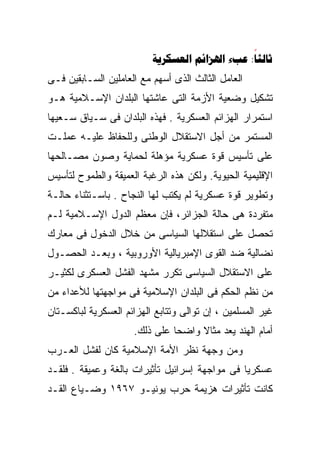 ‫‪   :‬‬
‫ﺍﻟﻌﺎﻤل ﺍﻟﺜﺎﻟﺙ ﺍﻟﺫﻯ ﺃﺴﻬﻡ ﻤﻊ ﺍﻟﻌﺎﻤﻠﻴﻥ ﺍﻟﺴـﺎﺒﻘﻴﻥ ﻓـﻰ‬
‫ﺘﺸﻜﻴل ﻭﻀﻌﻴﺔ ﺍﻷﺯﻤﺔ ﺍﻟﺘﻰ ﻋﺎﺸﺘﻬﺎ ﺍﻟﺒﻠﺩﺍﻥ ﺍﻹﺴـﻼﻤﻴﺔ ﻫـﻭ‬
‫ﺍﺴﺘﻤﺭﺍﺭ ﺍﻟﻬﺯﺍﺌﻡ ﺍﻟﻌﺴﻜﺭﻴﺔ . ﻓﻬﺫﻩ ﺍﻟﺒﻠﺩﺍﻥ ﻓﻰ ﺴـﻴﺎﻕ ﺴـﻌﻴﻬﺎ‬
‫ﺍﻟﻤﺴﺘﻤﺭ ﻤﻥ ﺃﺠل ﺍﻻﺴﺘﻘﻼل ﺍﻟﻭﻁﻨﻰ ﻭﻟﻠﺤﻔﺎﻅ ﻋﻠﻴـﻪ ﻋﻤﻠـﺕ‬
‫ﻋﻠﻰ ﺘﺄﺴﻴﺱ ﻗﻭﺓ ﻋﺴﻜﺭﻴﺔ ﻤﺅﻫﻠﺔ ﻟﺤﻤﺎﻴﺔ ﻭﺼﻭﻥ ﻤﺼـﺎﻟﺤﻬﺎ‬
‫ﺍﻹﻗﻠﻴﻤﻴﺔ ﺍﻟﺤﻴﻭﻴﺔ. ﻭﻟﻜﻥ ﻫﺫﻩ ﺍﻟﺭﻏﺒﺔ ﺍﻟﻌﻤﻴﻘﺔ ﻭﺍﻟﻁﻤﻭﺡ ﻟﺘﺄﺴﻴﺱ‬
‫ﻭﺘﻁﻭﻴﺭ ﻗﻭﺓ ﻋﺴﻜﺭﻴﺔ ﻟﻡ ﻴﻜﺘﺏ ﻟﻬﺎ ﺍﻟﻨﺠﺎﺡ . ﺒﺎﺴـﺘﺜﻨﺎﺀ ﺤﺎﻟـﺔ‬
‫ﻤﺘﻔﺭﺩﺓ ﻫﻰ ﺤﺎﻟﺔ ﺍﻟﺠﺯﺍﺌﺭ، ﻓﺈﻥ ﻤﻌﻅﻡ ﺍﻟﺩﻭل ﺍﻹﺴـﻼﻤﻴﺔ ﻟـﻡ‬
‫ﺘﺤﺼل ﻋﻠﻰ ﺍﺴﺘﻘﻼﻟﻬﺎ ﺍﻟﺴﻴﺎﺴﻰ ﻤﻥ ﺨﻼل ﺍﻟﺩﺨﻭل ﻓﻰ ﻤﻌﺎﺭﻙ‬
‫ﻨﻀﺎﻟﻴﺔ ﻀﺩ ﺍﻟﻘﻭﻯ ﺍﻹﻤﺒﺭﻴﺎﻟﻴﺔ ﺍﻷﻭﺭﻭﺒﻴﺔ ، ﻭﺒﻌـﺩ ﺍﻟﺤﺼـﻭل‬
‫ﻋﻠﻰ ﺍﻻﺴﺘﻘﻼل ﺍﻟﺴﻴﺎﺴﻰ ﺘﻜﺭﺭ ﻤﺸﻬﺩ ﺍﻟﻔﺸل ﺍﻟﻌﺴﻜﺭﻯ ﻟﻜﺜﻴـﺭ‬
‫ﻤﻥ ﻨﻅﻡ ﺍﻟﺤﻜﻡ ﻓﻰ ﺍﻟﺒﻠﺩﺍﻥ ﺍﻹﺴﻼﻤﻴﺔ ﻓﻰ ﻤﻭﺍﺠﻬﺘﻬﺎ ﻟﻸﻋﺩﺍﺀ ﻤﻥ‬
‫ﻏﻴﺭ ﺍﻟﻤﺴﻠﻤﻴﻥ ، ﺇﻥ ﺘﻭﺍﻟﻰ ﻭﺘﺘﺎﺒﻊ ﺍﻟﻬﺯﺍﺌﻡ ﺍﻟﻌﺴﻜﺭﻴﺔ ﻟﺒﺎﻜﺴـﺘﺎﻥ‬
                     ‫ﺃﻤﺎﻡ ﺍﻟﻬﻨﺩ ﻴﻌﺩ ﻤﺜﺎﻻ ﻭﺍﻀﺤﺎ ﻋﻠﻰ ﺫﻟﻙ.‬
                              ‫ﹰ‬     ‫ﹰ‬
‫ﻭﻤﻥ ﻭﺠﻬﺔ ﻨﻅﺭ ﺍﻷﻤﺔ ﺍﻹﺴﻼﻤﻴﺔ ﻜﺎﻥ ﻟﻔﺸل ﺍﻟﻌـﺭﺏ‬
‫ﻋﺴﻜﺭﻴﺎ ﻓﻰ ﻤﻭﺍﺠﻬﺔ ﺇﺴﺭﺍﺌﻴل ﺘﺄﺜﻴﺭﺍﺕ ﺒﺎﻟﻐﺔ ﻭﻋﻤﻴﻘﺔ . ﻓﻠﻘـﺩ‬
                                               ‫ﹰ‬
‫ﻜﺎﻨﺕ ﺘﺄﺜﻴﺭﺍﺕ ﻫﺯﻴﻤﺔ ﺤﺭﺏ ﻴﻭﻨﻴـﻭ ٧٦٩١ ﻭﻀـﻴﺎﻉ ﺍﻟﻘـﺩ‬
 